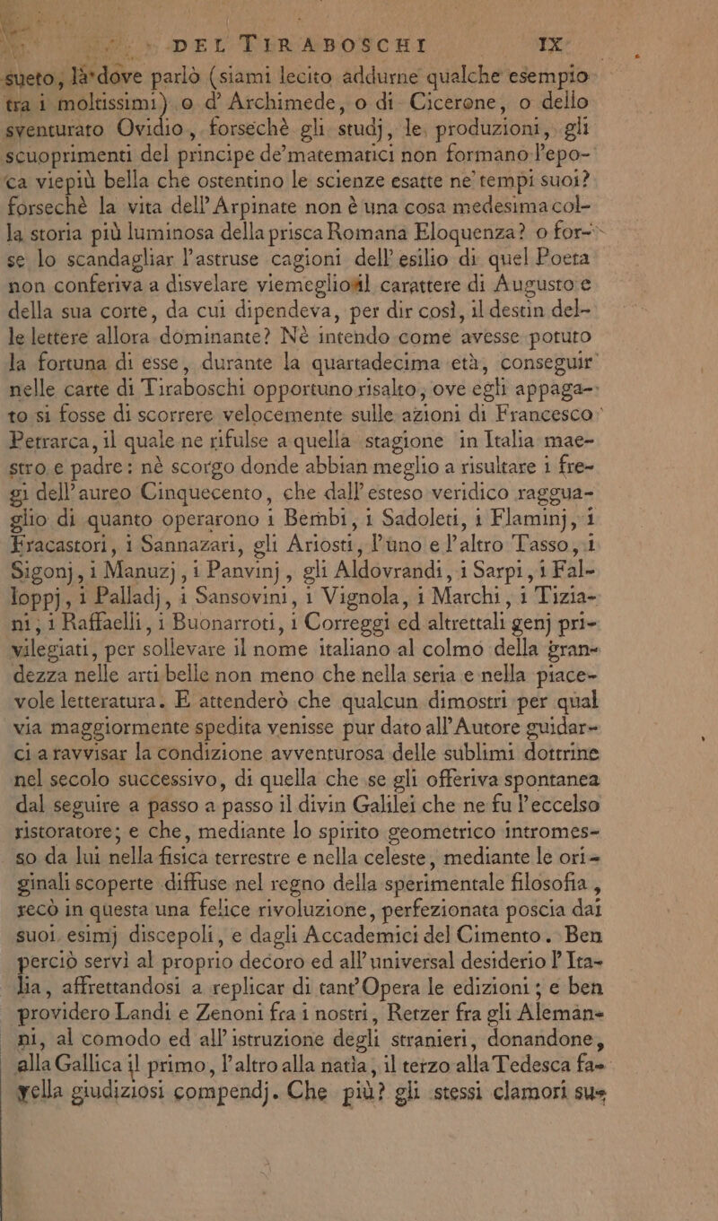 a .. è pat ia, \ O re i Pi ® i Neo salto DEL TIRABOSCHI IX tra i moltissimi) 0 d’ Archimede, o di Cicerone, o dello sventurato Ovidio, forsechè gli studj, le. produzioni, gli ‘scuoprimenti del principe de’matemarici non formano l’epo- forsechè la vita dell Arpinate non è una cosa medesima col- se lo scandagliar l’astruse cagioni dell’ esilio di quel Poeta non conferiva a disvelare viemeglionil carattere di Augusto e della sua corte, da cui dipendeva, per dir così, il di sind lalettere allora.domiriante? Nè intendo come ‘avesse potuto f Petrarca, il quale ne rifulse a quella stagione ‘in Italia mae- stro € padre: nè scorgo donde abbian meglio a risultare 1 fre- gi dell’aureo Cinquecento, che dall’esteso veridico raggua- glio di quanto operarono i Bernbi, i Sadoleti, 1 Flaminj, 1 Kracastori, i Sannazari, gli Aribst Iihnoled'alrò Tasso ;.i Sigon}, i Manuz},i Panvinj ; gli Aldovrandi, 1 Sarpi, i Fal- loppj, i Palladj, i Sansovini, i Vignola, i Marchi, 1 Tizia- ni; i Raffaelli, i “Buonarroti, Correggi ed altrettali genj pri- vilegiati, per sollevare il nome italiano al colmo «della bran= dezza nelle arti.belle non meno che nella seria e nella piace vole letteratura. E attenderò che qualcun dimostri per qual via maggiormente spedita venisse pur dato all’ Autore guidar- ci aravvisar la condizione avventurosa delle sublimi dottrine nel secolo successivo, di quella che se gli offeriva spontanea dal seguire a passo a passo il divin Galilei che ne fu l’eccelso ristoratore; e che, mediante lo spirito geometrico intromes- so da lui nella fisica terrestre e nella celeste, mediante le ori+ ginali scoperte diffuse nel regno della sperimentale filosofia, xecò in questa una felice rivoluzione, perfezionata poscia dai SUOI. esimj discepoli, e dagli Accademici del Cimento . Ben perciò servi al proprio decoro ed all’ universal desiderio ' Ita- lia, affrettandosi a replicar di tant'Opera le edizioni ; e ben providero Landi e Zenoni fra i nostri, Retzer fra gli Alemane ni, al comodo ed all’ istruzione degli stranieri, donandone, alla Gallica il primo, l'altro alla natia, il terzo alla Tedesca fas yella giudiziosi compendj. Che più? gli stessi clamori sus