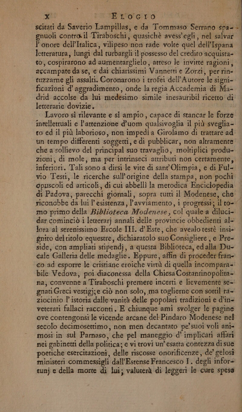 bd TER gnuoli contra. il Tiraboschi, quasichè avess’egli, nel salvar } onore dell’Italica, vilipeso non rade volte quel dell’Ispana letteratura, lungi dal turbargli il possesso del credito acquista- to, cospirarono ad aumentarglielo, atteso le invitte ragioni, accampate da se, e dai chiarissimi Vannetti e Zorzi, per rin- tuzzarne gli assalti. Coronarono 1 trofei dell’Autore le signi- ficazioni d’aggradimento, onde la regia Accademia di Ma- drid accolse da lui medesimo simile inesauribil ricetto di letterarie dovizie. Lavoro sì rilevante e si ampio, capace di stancar le forze intellettuali e l’attenzione d’uom qualsivoglia il più sveglia- | un tempo differenti soggetti, e di pubblicar, non altramente che a sollievo del principal suo travaglio, moltiplici produ- zioni, di mole, ma per intrinseci attributi non certamente, | inferiori. Tali sono a dirsi le vite di sant Olimpia, e di Ful- vio Testi, le ricerche sull'origine della stampa, non pochi epuscoli ed articoli, di cui abbellì la metodica Enciclopedia di Padova; parecchi giornali, sopra tutti il Modenese, che riconobbe da lui l’esistenza, l'avviamento, 1 progressi; mo primo della Biblioteca Modenese, col quale a diluci- dar cominciò 1 letterarj annali delle provincie obbedienti al- lora al serenissimo Ercole III. d’ Este, che avealo testè insi- gnito del titolo equestre, dichiaratolo suo Consigliere , e Pre- side, con ampliati stipendj, a questa Biblioteca, ed alla Du- cale Galleria delle medaglie. Eppure, affin di proceder fran= bile Vedova, poi diaconessa della Chiesa Costantinopolita- na, convenne a Tiraboschi premere incerti e lievemente se- gnati Greci vestigj;e ciò non solo, ma toglierne con sottil ra- ziocinio l’'istoria dalle vanità delle popolari tradizioni e d’in- veterati fallaci racconti. E chiunque ami svolger le pagine ove contengonsi le vicende arcane del-Pindaro Modenese nel secolo decimosettimo, non men decantato pe’ suoi voli ani- mosi in sul Parnaso, che pel maneggio d’ implicati affari nei gabinewti della politica; e vi trovi un’ esatta contezza di sue poetiche esercitazioni, delle riscosse onorificenze, de’ gelosi ministeri commessigli dall’Estense Francesco JT. degli infor- tunj e della morte di lui; valuterà di leggeri le cure spese j