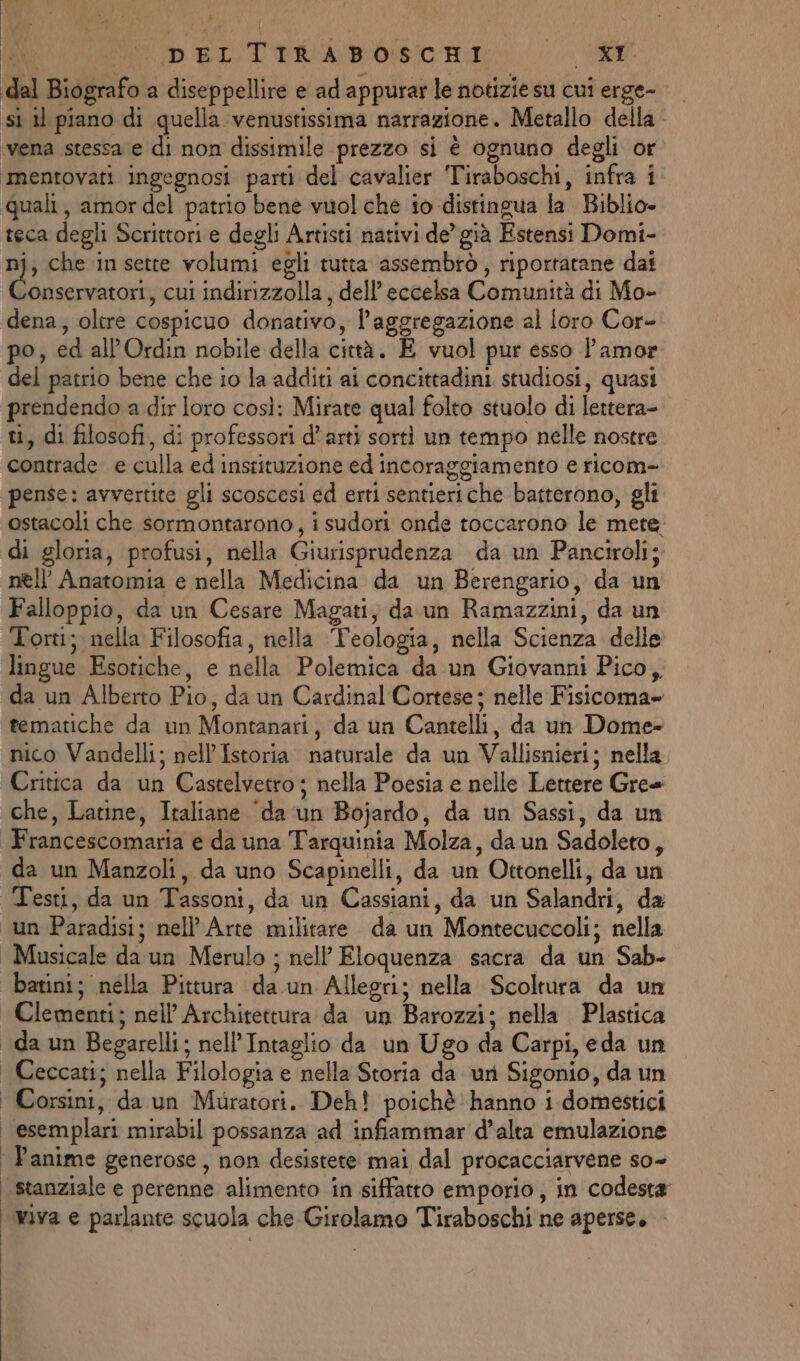 dal Biografo a diseppellire e ad appurar le notizie su cui erge- si il piano di quella venustissima narrazione. Metallo della vena stessa e di non dissimile prezzo si è ognuno degli or ‘mentovati ingegnosi parti del cavalier Tiraboschi, infra i ‘quali, amor del patrio bene vuol che io distingua la Biblio» teca degli Scrittori e degli Artisti nativi de’ già Estensi Domi- nj, che insette volumi egli tutta assembrò, riportatane dai stone cui indirizzolla, dell’ eccelsa Comunità di Mo- dena, oltre cospicuo donativo, l'aggregazione al loro Cor- po, ed all’Ordin nobile della città. E vuol pur esso l'amor del patrio bene che io la additi ai concittadini studiosi, quasi prendendo a dir loro così: Mirate qual folto stuolo di lettera- ti, di filosofi, di professori d'arti sorti un tempo nelle nostre contrade e culla ed instituzione ed incoraggiamento e ricom- pense: avvertite gli scoscesi ed erti sentieriche batterono, gli ostacoli che sormontarono, i sudori onde toccarono le mere di gloria, profusi, nella Giurisprudenza da un Panciroli; nell’ Anatomia e nella Medicina da un Berengario, da un Falloppio, da un Cesare Magati, da un Ramazzini, da un Torti; nella Filosofia, nella Teologia, nella Scienza delle lingue Esotiche, e nella Polemica da un Giovanni Pico, da un Alberto Pio, da un Cardinal Cortese; nelle Fisicoma» tematiche da un Montanari, da un Cantelli, da un Dome- nico Vandelli; nell’ Istoria naturale da un Vallisnieri; nella, Critica da un Castelvetro; nella Poesia e nelle Lettere Gre+ che, Latine, Italiane ‘da un Bojardo, da un Sassi, da un Francescomaria e da una Tarquinia Molza, daun Sadoleto, da un Manzoli, da uno Scapinelli, da un Ottonelli, da un Testi, da un Tassoni, da un Cassiani, da un Salandri, da un Paradisi; nell’ Arte militare da un Montecuccoli; nella | Musicale da un Merulo ; nell’ Eloquenza sacra da un Sab- batini; nella Pittura da un Allegri; nella Scoltura da un | Clementi; nell’ Architettura da un Barozzi; nella Plastica | da un Begarelli; nell’Intaglio da un Ugo da Carpi, eda un Ceccati; nella Filologia e nella Storia da uri Sigonio, da un Corsini, da un Muratori. Deh! poichè hanno i domestici | esemplari mirabil possanza ad infiammar d'alta emulazione ‘ Panime generose, non desistere mai dal procacciarvene so- stanziale e perenne alimento in siffatto emporio, in codesta viva e parlante scuola che Girolamo Tiraboschi ne aperse, Pai