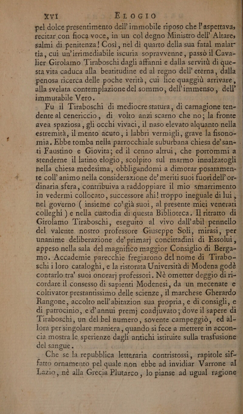 pel dolce presentimento dell’ immobile riposo che l'aspettava, recitar con fioca voce, in un col degno Ministro dell’ Altare, tia, cui un’irrimediabile iscuria sopravvenne, passò il Cava- lier Girolamo Tiraboschi dagli affanni e dalla servitù di que- sta vita caduca alla beatitudine ed al regno dell’ eterna, dalla penosa ricerca delle poche verità, cui lice quaggiù arrivare, immutabile Vero. Fu il Tiraboschi di mediocre statura, di carnagione ten- dente al cenericcio, di volto anzi scarno che no; la fronte avea spaziosa, gli occhi vivaci, il naso elevato alquanto nella estremità, il mento acuto, i labbri vermigli, grave la fisono- stenderne il latino elogio, scolpito sul marmo innalzatogli Di te coll’ animo nella considerazione de’ meriti suoi fuori dell’or- dinaria sfera, contribuiva a raddoppiare il mio smarrimento nel governo ( insieme co’già suoi, al presente mici venerati colleghi ) e nella custodia di:questa Biblioteca. Il ritratto di Girolamo Tiraboschi, eseguito al vivo dall’abil pennello del valente. nostro professore Giuseppe Soli, mirasi, per unanime deliberazione de’ primarj concittadini di Essolui, appeso nella sala del magnifico maggior Consiglio di Berga- mo. Accademie parecchie fregiarono del nome di Tirabo- schi i loro cataloghi, e la ristorata Università di Modena godè contarlo tra suoi onorarj professori. Nè ometter deggio di ri- cordare il consesso di sapienti Modenesi, da un mecenate e Rangone, accolto nell’abitazion sua propria, e di consigli, e di patrocinio, e d’annui premj coadjuvato ;-dove il sapere di Tiraboschi, un del bel numero, sovente campeggiò, ed al- del sangue. fatto ornamento pel quale non ebbe ad invidiar Varrone al