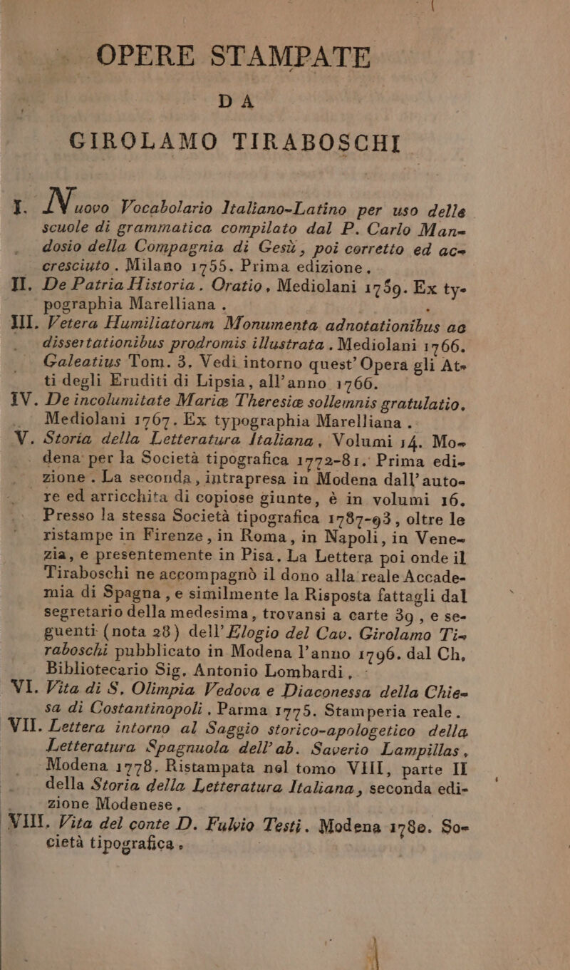 I. II. .. OPERE STAMPATE DA GIROLAMO TIRABOSCHI N uovo Vocabolario Italiano-Latino per uso delle scuole di grammatica compilato dal P. Carlo Man» dosio della Compagnia di Gesù, poi corretto ed ac= cresciuto. Milano 1755. Prima edizione, De Patria Historia. Oratio, Mediolani 1759. Ex ty- pographia Marelliana . ‘ Vetera Humiliatorum Monumenta adnotationibus ae dissertationibus prodromis illustrata . Mediolani 1766. Galeatius Tom. 3, Vedi intorno quest’ Opera gli At» ti degli Eruditi di Lipsia, all'anno 17606. De incolumitate Maria Theresia sollemnis gratulatio, Mediolani 1767. Ex typographia Marelliana . vil zione . La seconda, intrapresa in Modena dall’auto- re ed arricchita di copiose giunte, è in volumi 16. Presso la stessa Società tipografica 1787-93, oltre le ristampe in Firenze, in Roma, in Napoli, in Vene» zia, e presentemente in Pisa. La Lettera poi onde il Tiraboschi ne accompagnò il dono alla'reale Accade- mia di Spagna, e similmente la Risposta fattagli dal segretario della medesima, trovansi a carte 39, e se- guenti (nota 28) dell’ Elogio del Cav. Girolamo Tix raboschi pubblicato in Modena l’anno 1796. dal Ch, Bibliotecario Sig. Antonio Lombardi, : Vita di S. Olimpia Vedova e Diaconessa della Chie= sa di Costantinopoli , Parma 1775. Stamperia reale. Lettera intorno al Saggio storico-apologetico della Letteratura Spagnuola dell’ab. Saverio Lampillas, Modena 1778. Ristampata nel tomo VIII, parte II della Storia della Letteratura Italiana , seconda edi- zione Modenese, I. Vita del conte D. Fulvio Testi. Modena 1780. So- cietà tipografica, |