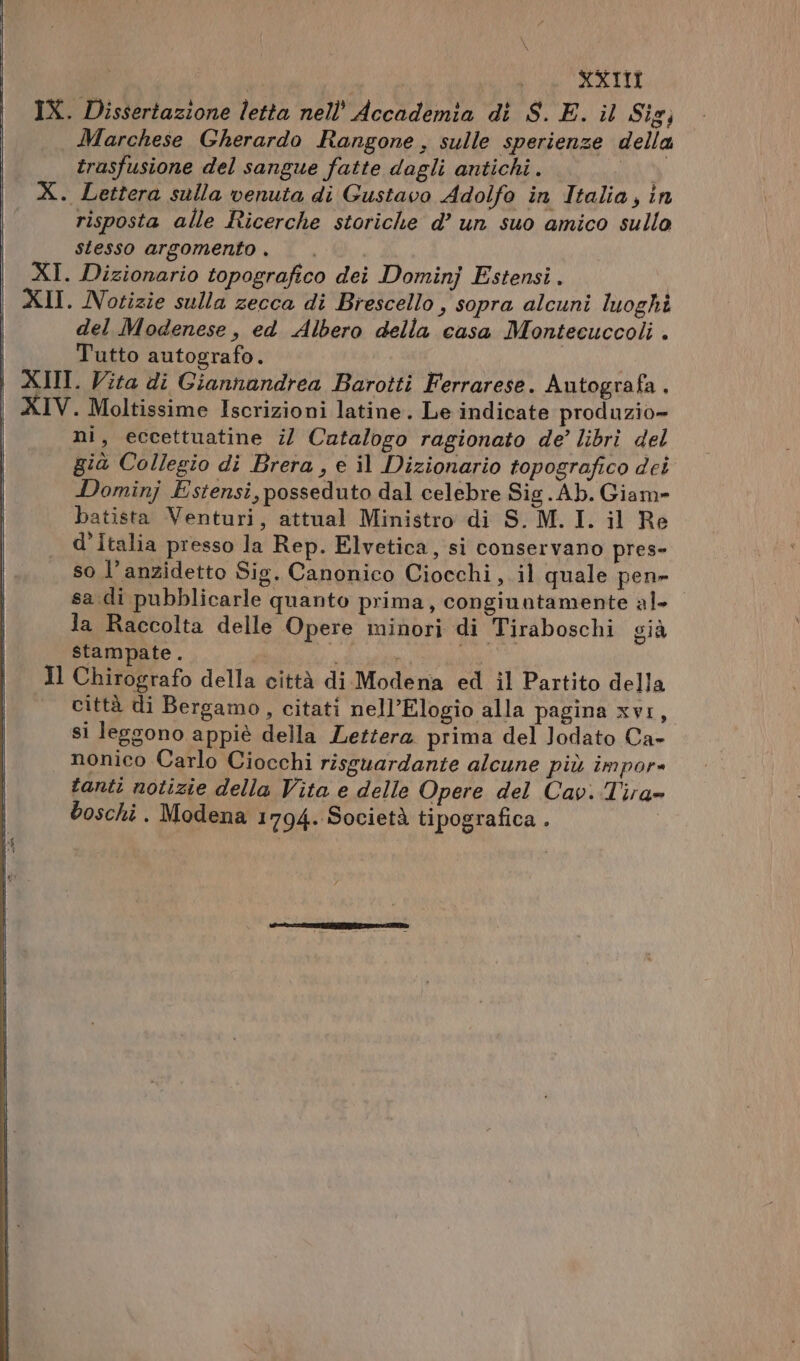 XXI IX. Dissertazione letta nell’ Accademia di S.E. il Sig; Marchese Gherardo Rangone , sulle sperienze della trasfusione del sangue fatte dagli antichi . Pa X. Lettera sulla venuta di Gustavo Adolfo in Italia, in risposta alle Ricerche storiche d’ un suo amico sullo | Stesso argomento , | XI. Dizionario topografico dei Dominj Estensi. | XII. Notizie sulla zecca di Brescello , sopra alcuni luoghi del Modenese, ed Albero della casa Montecuccoli . Tutto autografo. | XII. Vita di Giannandrea Barotti Ferrarese. Autografa . XIV. Moltissime Iscrizioni latine. Le indicate produzio» ni, eccettuatine ;/ Catalogo ragionato de’ libri del già Collegio di Brera, e il Dizionario topografico dei Dominj Estensi, posseduto dal celebre Sig. Ab. Giam» batista Venturi, attual Ministro di S.M. I. il Re d’Italia presso la Rep. Elvetica, si conservano pres- so l’anzidetto Sig. Canonico Ciocchi,.il quale pen» sa.di pubblicarle quanto prima, congiuntamente al la Raccolta delle Opere minori di Tiraboschi già stampate . i Il Chirografo della città di Modena ed il Partito della città di Bergamo, citati nell’Elogio alla pagina xvi, si leggono appiè della Lettera prima del Jodato Ca- nonico Carlo Ciocchi risguardante alcune più impor» tanti notizie della Vita e delle Opere del Cav. Tira boschi . Modena 1794. Società tipografica .