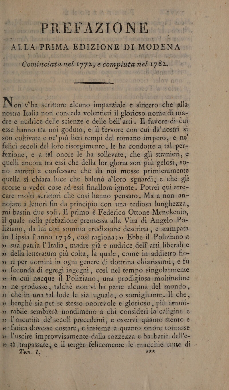 | ALLA PRIMA EDIZIONE DI MODENA Cominciata nel 1772; e compiuta nel 1782. | bi N on'w'ha scrittore alcuno imparziale e siticero«che' alla nostra Italia non conceda volentieri il glorioso nome di ma- dre e nudrice delle scienze e delle bell'arti. Il favore: di-cui esse hanno tta noi goduto, e il fervore con cui da’ nostri si son coltivate e ne’ più lieti tempi del romano impero, e ne felici secoli del loro risorgimento, le ha condotte a tal per- fezione, e a tl onore le ha sollevate, che gli stranieri, e quelli ancora tra essi che della lor gloria son più gelosi, so- no astretti a confessare che da noi mosse primieramente quella sì chiara luce che balenò a’loro sguardi; e che gli scorse a veder cose ad'essi finallora ignote. Potrei qui arre- care molti scrittori che così hanno pensato. Ma a non an- nojare i lettori fin da principio con una tediosa lunghezza, mi bastin due soli, Il primo è Federico Ottone Menckenio, il quale nella prefazione premessa alla Vita di Angelo Po- liziano, da lui con somma erudizione descritta, e stampata in Lipsia l’anno 1736, così ragiona: Ebbe il Poliziano a » sua patria l’Italia, madre già e nudrice dell arti liberali e » della letteratura più colta, la quale, come in addietro fio- >> rì per uomini in ogni genere di dottrina chiarissimi, e fu » feconda di egregi ingegni, così nel tempo singolarmente » in cui nacque il Poliziano, una prodigiosa moltitudine »» ne produsse, talchè non vi ha parte alcuna del mondo, 2) chein una tal Jode le sia uguale, o somigliante. Il che, » bencht sia per se stesso onorevole e glorioso, più ammi- » rabile sembrerà nondimeno a chi consideri la caligine e » l'oscurità de’ secoli precedenti, e osservi quanto stento e m fatica dovesse costart; e insieme a quanto onore tornasse » l’uscire improvvisamente dalla rozzezza e barbarie dell’e- » tà trapassate, e il serger felicemente le macchie tutte di Temi. KAA