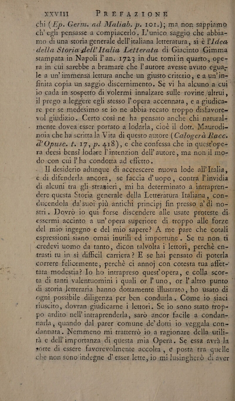 chi (Ep. Germ. ad Maliab. p. 101.); ma non sappiamo ch'egli pensasse a compiacerlo. L'unico saggio che abbia- mo subi una storia generale dell’italiana letteratura, si:è P/dea ‘della Storia dell’ Italia Letterata di nie Gimma stampata in Napoli l'an. 1723 in due tomi in quarto; ope- ra in cui sarebbe a bramare che l'autore avesse avuto egua-. le a un’ immensa lettura anche un giusto criterio; ea un’in- | | finita copia un saggio discernimento. Se vi ha alcuno arcui 4 io cada in sospetto di volermi innalzare sulle rovine ‘altrui, 11 prego a.leggere egli stesso l'opera accennata, e a giudica» re per se medesimo se io ne abbia-recato troppo disfavore= vol giudizio. Certo così ne ha pensato anche chi natural- mente dovea esser portato a lodarla, cioè il dott. Maurodi- noia che ha scritta la Vita di questo autore (Calogerà Race. d’Opuse. t. 17, p. 418), e che confessa che in questope- ra deesi bensi lodare Pintenzion dell’ autore, ma non il mo- do:con cui l'ha condotta ad effetto. Il desiderio adunque di accrescere nuova lode all’Italia, e di difenderla ancora, se faccia d’uopo, contra bitvidia di alcuni tra gli stramieri, mi ha determinato a Intrapren- dere questa Storia generale della Letteratura Italiana, con- cucendola da’ suot più antichi principj fin presso a ? di no- stri. Dovrò io qui forse discendere alle usate proteste di. essermi accinto a un’opera superiore di troppo alle forze del mio ingegno e del mio sapere? À me pare che cotali espressioni siano omai inutili ed i importune . Se tu non ti Mtedeti tnostinida tanto, dicon talvolta 1 lettori, perchè en- trasti tu in sì difficil carriera ? E se hai pensato di poterla correre felicemente > perchè ci annoj con cotesta tua affet- tata modestia? Io ho i intrapreso quest'opera, € colla scor- ta di tanti valentuomini 1 quali or uno, or l'altro punto | di storia letteraria hanno dottamente Mostra nta ho usato di ogni possibile diligenza per ben condurla. Come io siaci riuscito, dovran giudicarne i i lettori. Se io sono stato trop- po ardito! nell intraprenderla, sarò ancor facile a condan- narla, quando dal parer comune de’ dotti io veggala con- dei nali Nemmeno mi tratterrò io a ragionare della» utili- tà e dell'importanza di questa mia Qpeii, Se essa avrà.la sorte di essere favorevolmente accolta, e posta ‘tra quelle che non sono indegne d’ esser lette, io si lusingherò di aver