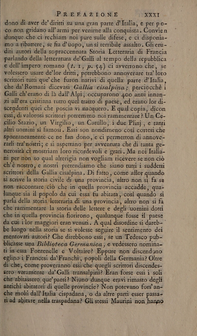 dono di aver de’ diritti su una gran parte d’Italia, e per po- co non gridano all’armi per venirne alla conquista. Convie n dunque.che ci rechiam noi pure sulle difese, e ci disponia- ‘mo a ribatrere, se fia d’uopo, unsi terribile assalto. Glieru- diti autori della sopraccennata Storia Letteraria ‘idi Francia parlando della letteratura de’Galli al tempo della repubblica e dell'impero romano (#1; p-154) ci avvertono che, se volessero usare de’lor dritti, potrebbono annoverare tra’ loro scrittori tutti que’ che furon nativi di quella parte d’Italia, che da' Romani dicevasi: Gallia cisalpina; perciocchè i Galli ch'erano di là dall’ Alpi; occuparono 400 anni innan- zi all'era cristiana tutto quel tratto di paese, ed erano lor di- scendenti quei che poscia vi nacquero. E qual:copia, dicon essi, di valorosi scrittori potremmo noi rammentare è. Un Ce- cilio Stazio, un Virgilio, un Catullo; i due Plinj., e tanti altri uomini sì famosi. Essi son nondimeno! così cortesi che spontaneamente-ce ne fan dono, e ci permetton di annove- rarli tra’ nostri; e si aspettàno per avventura che di tanta ge- nerosità ci mostriam loro ricordevoli e grati. Ma noi Italia- ‘ni per non so qual alterigia non vogliam ricévere se non ciò ch'è nostro, e nostri pretendiamo che siano tutti i suddetti scrittori della Gallia cisalpina. Di fatto, come allor quando si scrive la storia civile di una provincia, ‘altro non si fa se non) raccontare ciò che ‘in quella provincia accadde; qua- lunque sia il popolo da cui essa fu abitata) così quando si parla della storia letteraria di una provincia, altro non si fa che rammentare la storia delle lettere e degli ‘uomini dotti che-in quella provincia fiorirono, qualunque fosse il paese da cui lor maggiori eran venuti. A qual disordine si dareb- be luogo ‘nella storia se si. volesse seguire il sentimento dei amentovativautori? Che direbbono essi, se un ‘Tedesco pub- blicasse una Biblioteca Germanica, e vedessero nomina- ti imeessa Fontenelle e Voltaire? Eppure non discendono eglino.i Francesi da'Franchi, popoli della Germania? Oltre di che, comeproverannoessi:che quegli scrittori discendes- serov.veramente: da’.Galli ‘transalpini? Eran forse essi i soli chevabitassero: que’ paesi? Niuno dunque eravi rimasto degli antichi abitatori di quelle provincie? Non potevano fors' an- che moli dall'Italia cispadana, ‘o da altre parti\ esser passa- ti ad ‘abitare nella traspadana? Gli stessi Maurini non hanno
