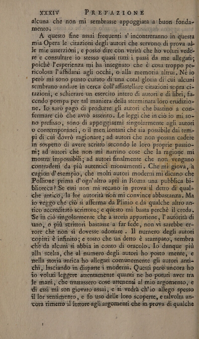 alcuna che non mi sembrasse appoggiataia: buon fonda» mentog ono» oc olo seiageb. sciteg: A questo fine assai frequenti s° incontreranno ‘in questa mia Opera le citazioni degli ‘autori che servono: di prova «al- le mie asserzioni; e posso idire con verità' che ho voluti vedè poichè l'esperienza mi ha insegnato che è cosattroppo pe- ricolosa l’affidarsi agli occhi, o.alla memoria altrui, Nè io però mi sono punto curato di'una cotal gloria di' cui alcuni sembrano-andare in cerca coll affastellare citazioni:sopra' ci- tazioni; ‘e schierare un esercito intero di autori'e di libri, fa- ne. To sarò pago di produrre: gli autori che bastino a con- fermare'ciò che avrò asserito. Le leggi che inciò io mi so- o contemporanei, 0 il men lontani ché sia possibile dai tem» pi di cui dovrò ragionare ; ad'autori che non possan cadere in sospetto di avere scritto :secondo le loro proprie passio- m; ad''autori che non ‘mi narrino cose che la ragione mi contradetti ‘da più autentici monumenti. Che mi giova, a cagion'd’ esempio; che molti autori moderni mi dicano che i be blioteta? Se éssi non mi.recano in prova il detto di' qualè ché ‘antico pla tor autorità mon'mi convince abbastanza. Ma io vegso che ciò si afferma: da Plinio e da qualche altro an- ticb ‘accreditato scrittore; e questo mi basta perchè il creda. Se în ciò singolarmente che a storia appartiene, 1 autorità di uno, 0 più strittori bastasse a far fede, non vi sarebbe ier- ‘rote chè ‘non’ si dovesse ‘adottare . Il numero degli autori ‘copisti è infinito; é tosto che fin detto è stampato, sembra che:da alcuni0si abbia in conto idi oracolo. To dunque più alla scelta, che al numero -degli autori ho posto mente; e ‘nella storia ‘antica ‘ho allegari comunemente gli autori anti- chi, lasciarido in disparte i moderni. Questi però»ancora ho 0 voluti leggere arrentamente quanti ne ho potuti aver tra | de mani, che-trattassero ‘vose’attenenti al mio argomento; e il lor sentimento, e fo uso delle loro scoperte, e talvolta an- corà rimetto il’letrore-agli;arsomenti che in-prova di qualche