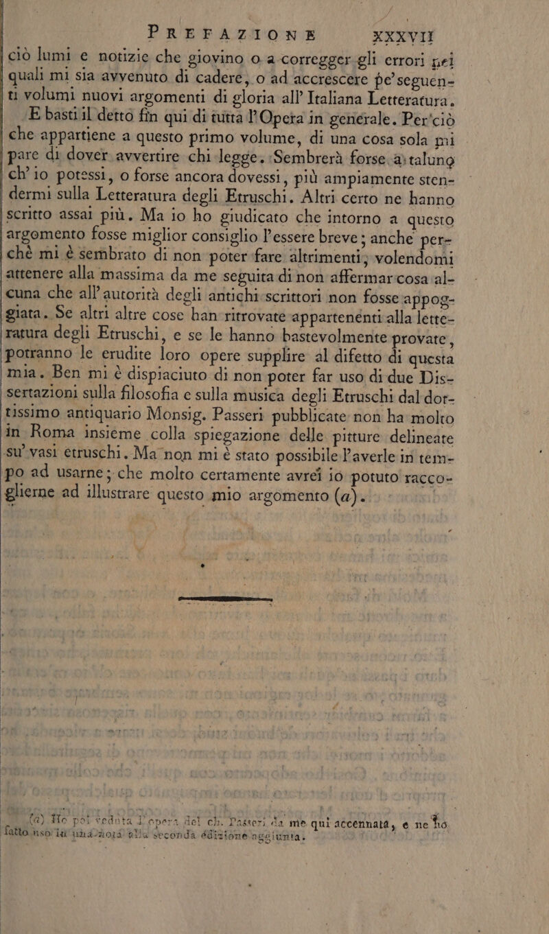 ciò lumi e notizie che giovino o a-corregger.gli errori pei quali mi sia avvenuto di cadere, o ad accrescere pe seguen- ti volumi nuovi argomenti di gloria all Italiana Letteratura. E basti il detto fin qui di ivitta l'Opera in generale. Per'ciò che appartiene a questo primo volume, di una cosa sola mi pare di dover avvertire chi legge. :Sembrerà forse. ® talung ch’ io potessi, 0 forse ancora dovessi, più ampiamente sten- dermi sulla Letteratura degli Etruschi. Altri certo ne hanno scritto assai più, Ma io ho giudicato che intorno a questo argomento fosse miglior consiglio l'essere breve ; anche per- chè mi è sembrato di non poter fare altrimenti; volendomi attenere alla massima da me seguita di non affermaricosa al- cuna che all’autorità degli antichi scrittori non fosse appog- giata. Se altri altre cose han ritrovate appartenenti alla lette- ratura degli Etruschi, e se le hanno bastevolmente provate, potranno le erudite loro opere supplire al difetto di questa mia. Ben mi è dispiaciuto di non poter far uso di due Dis- sertazioni sulla filosofia e sulla musica degli Etruschi dal dor- tissimo antiquario Monsig. Passeri pubblicate non ha molto in Roma insieme colla spiegazione delle pitture delineate su’vasi etruschi. Ma non mi é stato possibile Paverle in tem- po ad usarne; che molto certamente avrei io potuto racco- glierne ad illustrare questo mio argomento (a). | AIERLETT LE VOTI X MIS ROS NAZIO) . mi (a) Ho poi tedota Dopera del ch. Passeri da me. qui accennati, e ne Îro fatto iso ia'utaldo:0 aNa Seconda édizione nggiunta. i i