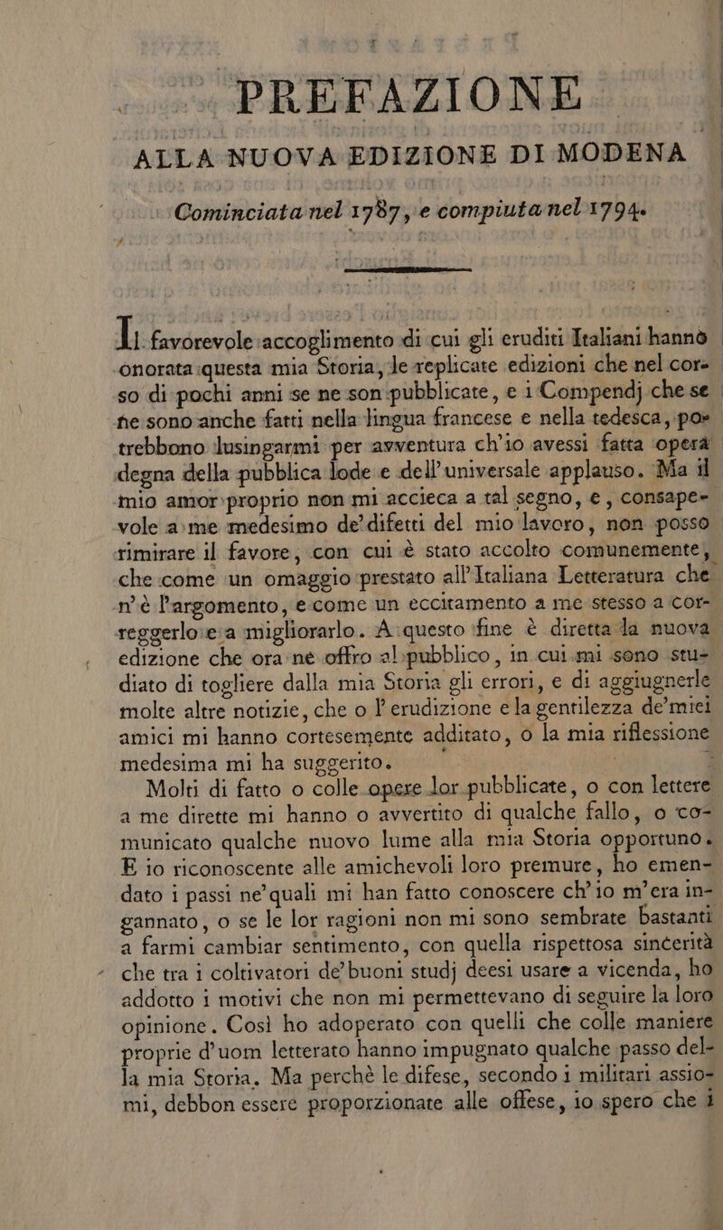 ALLA NUOVA EDIZIONE DI MODENA | | Cominciata nel 178710 compiuta nel 1794. RIST: T8 POE CAD | Il favorevole accoglimento di ‘cui gli eruditi Italiani hannò | ‘onorata questa mia Storia, Je replicate edizioni che nel core. so di pochi anni sse ne .son:pubblicate, e i Compendj che se fe sono anche fatti nella lingua francese e nella tedesca, po» trebbono lusingarmi per avventura ch'io avessi fatta ‘operà degna della pubblica lode e «de Il'universale applauso. Ma il mio amor:proprio non mi accieca a tal segno, e, consape= vole a: me medesimo de’difetti del mio lavoro, non posso rimirare il favore; con cui .è stato accolto comunemente, che come ‘un omaggio prestato all'Italiana Letteratura che. ‘n'è l'argomento, e come un eccitamento a me stesso a Cor- reggerlo:e:a migliorarlo. A questo ifine è diretta la nuova edizione che ora: ne offro al:pubblico , in cui. mi sono stu- diato di togliere dalla mia Storia gli errori, e di aggiugnerle molte altre notizie, che o l'erudizione e la gentilezza de’miei amici mi hanno cortesemente additato, o la mia riflessione medesima mi ha suggerito. Ri , È Molti di fatto o colle opere lor.pubblicate, o con lettere. a me dirette mi hanno o avvertito di qualche fallo, o co- municato qualche nuovo lume alla mia Storia opportuno. E io riconoscente alle amichevoli loro premure, ho emen- dato i passi ne’ quali mi han fatto conoscere ch'io m'era in- gannato, o se le lor ragioni non mi sono sembrate bastanti a farmi cambiar sentimento, con quella rispettosa sincerità che tra i coltivatori de’ buoni studj deesi usare a vicenda, ho addotto i motivi che non mi permettevano di seguire la loro opinione. Così ho adoperato con quelli che colle maniere proprie d’uom letterato hanno impugnato qualche passo del- la mia Storia. Ma perchè le difese, secondo i militari assio- mi, debbon essere proporzionate alle offese, io spero che 4