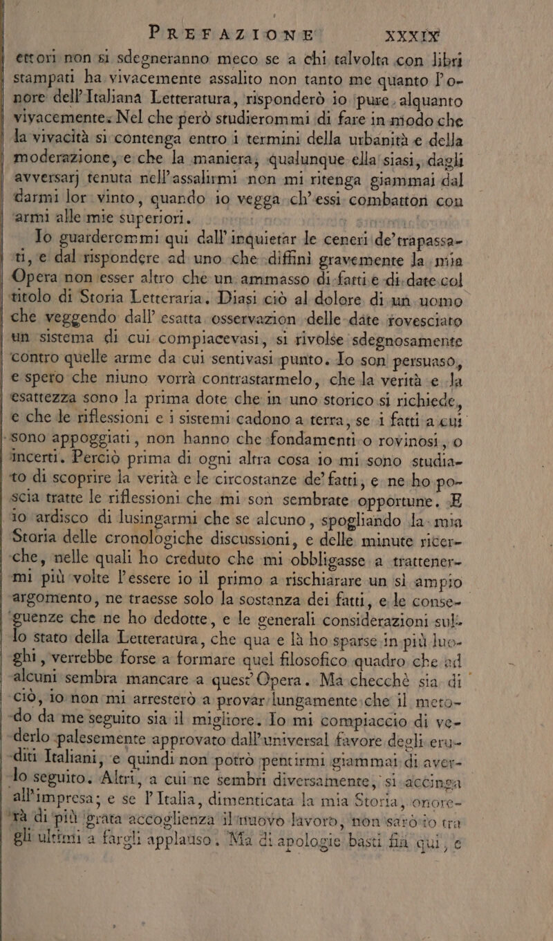 ettori non si sdegneranno meco se a chi talvolta con libri. stampati ha vivacemente assalito non tanto me quanto Î'o- nore dell’Italiana Letteratura, ‘risponderò io (pure. alquanto vivacemente Nel che però studierommi di fare in miodo che la vivacità si contenga entro i termini della urbanità e della moderazione, e che la maniera; qualunque. ella'siasi,. dagli avversarj tenuta nell’assalirmi non mi ritenga giammai dal | darmi lor vinto, quando io vegga ch’essi. combattori con | “armi alle mie superiori. sin: » of siero To guarderommi qui dall’inquietar le ceneri de’ trapassa» ti, e dal rispondere ad uno che -diffini gravemente la. mia | Opera non esser altro che un ammasso di-fartie di-date.col | titolo di Storia Letteraria. Diasi ciò al dolore. di. un. uomo | che veggendo dall’ esatta. osservazion -delle-date rovesciato | tin sistema di cui compiacevasi, si rivolse sdegnosamente | contro quelle arme da cui sentivasi punto, To son persuaso, e spero che niuno vorrà contrastarmelo, chela verità e la esattezza sono la prima dote che in uno storico si richiede, | e che le riflessioni e i sistemi cadono a terra, se i fatti a cut sono appoggiati, non hanno che :fondamenti:o rovinosi, 0 incerti. Perciò prima di ogni altra cosa io-mi.sono studia» i to di scoprire la verità e le circostanze de fatti, e ne.ho po- | scia tratte le riflessioni che mi son sembrate. opportune. E lo ardisco di lusingarmi che se alcuno, spogliando da: mia Storia delle cronologiche discussioni, e delle. minute ricer- | che, nelle quali ho creduto che mi obbligasse a trattener- | mi più volte l'essere io il primo a rischiarare un sì ampio ; | argomento, ne traesse solo la sostanza dei fatti, e le conse- ‘guenze che ne ho dedotte, e le generali considerazioni suli lo stato della Letteratura, che qua e lù ho sparse.in più luo- | ghi, verrebbe forse a formare quel filosofico quadro che ad | alcuni sembra mancare a quest Opera. Ma.checchè sia di ‘ciò, io non:mi arresterò a provar;lungamente:che il meto- «do da me seguito sia il migliore. Io mi compiaccio di ve- \-derlo ‘palesemente approvato dall’universal favore degli eru- ‘diti Italiani, ‘e quindi non potrò pentirmi giammal: di aver- lo seguito. Altri, a cuine sembri diversamente, si accinga all'impresa; e se l'Italia, dimenticata la mia Storia, ‘onore- tà di ‘più grata accoglienza ilimuovo lavor, nonisaroòio tra gli ultimi a fargli applauso. Ma di apologie basti fia qui, e