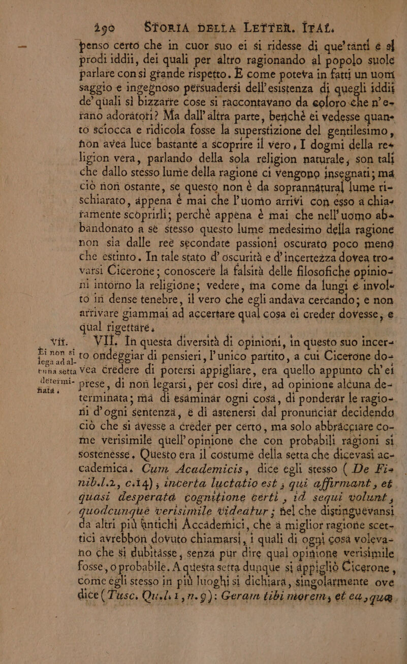 ‘penso certo che in cuor suo ei si ridesse di que’ tanti e e prodi iddii, dei quali per altro ragionando al popolo suole parlare consì grande rispetto. È come poteva in fatti un uom saggio e ingegnoso peisuadersi dell’esistenza di quegli iddit de’ quali sì bizzarte cose si raccontavano da eoloro.che n'e- iano adoratoti? Ma dall'altra parte, berichè ei vedesse quane to sciocca e ridicola fosse la superstizione del gentilesimo, non avea luce bastante a scoprire il vero, I dogmi della re+ ligion vera, parlando della sola religion naturale; son tali che dallo stesso lume della ragione ci Vengono insegnati; ma ciù rionì ostante, se questo non è da soprannatural lume ri- | schiarato, appena è mai che l’uomo arrivi con esso a chia tamente scoprirli; perchè appena è mai che nell'uomo ab» bandonato a st stesso questo lume medesimo della ragione non sia dalle reè secondate passioni oscurato poco mend. che estinto, In tale stato d’ oscurità e d'incertezza dovea tro= vatsi Cicerone; conoscere la falsità delle filosofiche ppinio- ni intorno la religione; vedere, ina come da lungi e invol= to in dense tenebre, il vero che egli andava cercando; e non arrivare giammai ad accertare qual cosa ei creder dovesse; e. qual figettare, N RARA vii. © VIL In questa diversità di opinioni, in questo suo incer=. ‘o si ro ondeggiar di pensieri, l’unico partito, a cui Cicerone do- tntia setta Vea Credere di potersi appigliare, era quello appunto ch'ei paeimi- piese, di not legarsi, per così dire, ad opinione alcuna de- terminata; ma di esaminar ogni cosa, di ponderar le ragio- rii d'ogni sentenza, € di astenersi dal pronuticiat decidendo ciò che si avesse a credet per certo, ma solo abbracgiare co- me verisimile quell’opinione che con probabili ragioni si sostenesse, Questo era il costume della setta che dicevasi ace cademica. Cum Academicis;, dice egli stesso ( De Fia nib.l.2, c:14); incerta luctatio est ; qui affirmant, et quasi desperatà tognitione certi , id sequi volunt, , quodcunqué verisinile videatur ; del che distinguevansi da altri più Antichi Accademici, che è miglior ragione scet- tici avrebbon dovuto chiamarsi, i quali di ogni cosà voleva- no che si dubitasse, senza pur dire qual opinione verisimile fosse, 0 probabile, A questa setta dunque si appigliò Cicerone, come égli stesso in più luoghi si dichiara, singolarmente ove dice(Tusc. Qu.li1,n.9): Geram tibi morem, et ca,que.