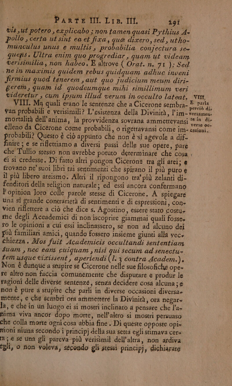 LI ; ce | RARO DIS, TL > 29 vis sut potero , explicabo ; non tamen quasi Pythius A+ pollo , certa ut sint ea et fixa, ghe dixero,sed, utho- munculus unus e multis , probabilia conjectura se= quepis. Ultra enim 4a progrediar, quam ut videamn verisimilia, non habeo, E altrove ( Orat. n, 71 ); Sed . ne in maximis quidem rebus quidquam adhuc inveni Jirmius quod tenerem , aut quo judicium meum diri- gerem, quam id quodeumque mihi simillimum veri . videretur , cum ipsum illud verum in occulto lateat, vu, VIII. Ma quali erano le sentenze che a Cicerone sembra- vatiivin A van probabili e verisimili? L'esistenza della Divinità, l’im- versamen- mortalità dell'anima, la provvidenza sovrana ammettevansi E elleno da Cicerone come probabili, o rigéttavansi come im. Nertgg probabili? Questo è ciò appunto che non è sì agevole a dif- finire ; e se riflettiamo a diversi passi delle sue opere, pare che Tullio stesso non avrebbe potuto determinare che cosa . €i sì credesse, Di fatto altri pongon Cicerons tra gli atei je frovano ne' suoi libri tai sentimenti che spirano il più puro e il più libero ateismo. Alti il ripongono tra’ più zelanti di- fenditori della relizion naturale; ed essi ancora confermano l'opinion loro colle parole stesse di Cicerone. A spiegare una sì grande contrarietà di sentimenti e di espressioni, con- vien riflettere a ciò che dice s. Agostino, essere stato costu- ine degli Accademici di non iscoprire giammai quali fosse, o le opinioni a cui essi inclinassero, se non ad alcuno dei più familiari amici, quando fossero insieme giunti alla vece chiezza. Mos fuit Academicis occultandi sententiam suam , nec earni cuiguam , nisi qui secum ad senectu- tem usque virissent, aperiendi (13 contra Academ.), Non è durique a stupire sè Cicerone nelle sue filosofiche ope» fe altro non faccia comunemente che disputare e produr le fagioni delle diverse sentenze, senza decidere cosa alcuna; e non è pure a stupîte che parli in diverse occasioni diversa» mente, e che sembri ora ammettere la Divinità, ora negar» la, e che in un luogo ei si mostri inclinato a pensare che l’a- hima viva ancor dopo morte, nell'altro si mostri persuaso che colla morte ogni cosa abbia fine . Di queste opposte Opi» Moni niuna secondo i principj della sua setta egli stimava cer= ta; e se una gli pareva-più verisimil dell'altra, non ardiva egli, o non voleva, secondo gli stessi principj, dichiarare