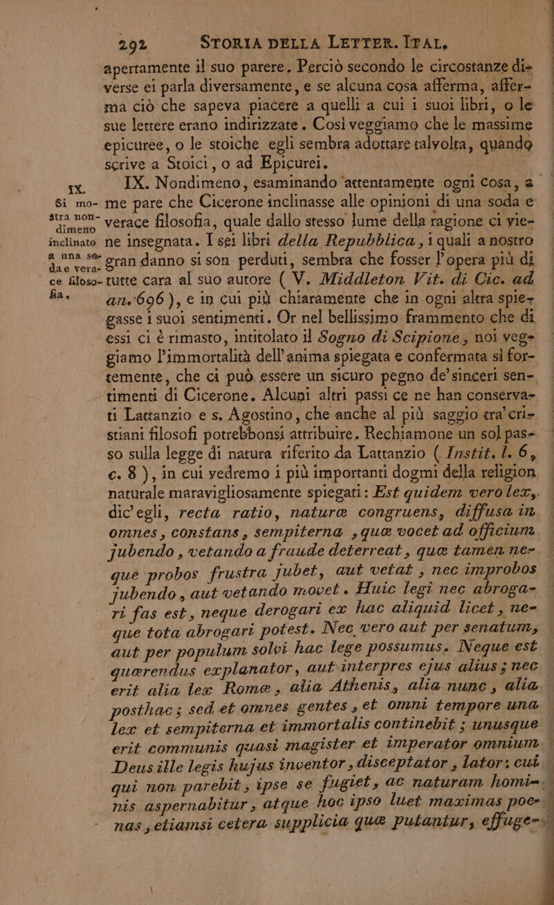 apertamente il suo parere, Perciò secondo le circostanze di= verse ei parla diversamente, e se alcuna cosa afferma, affer- ma ciò che sapeva piacere a quelli a cui i suoi libri, o le sue lettere erano indirizzate. Così veggiamo che le massime epicuree, 0 le stoiche egli sembra adottare talvolta, quando scrive a Stoici, o ad Epicurei. pa Di IX. Nondimeno, esaminando ‘attentamente ogni Cosa, a Si mo- me pare che Cicerone inclinasse alle opinioni di una soda e uffa 1.1. filosofia, quale dallo stesso lume della ragione ci vie- inclinato ne insegnata. I sei libri della Repubblica , 1 quali a nostro a Ina se eran danno si son perduti, sembra che fosser l’opera più di ce filoso- tutte cara al suo autore ( V. Middleton Vit. di Cie. ad fia. an.696),€ in cui più chiaramente che in ogni altra spie, grasse 1 suoi sentimenti, Or nel bellissimo frammento che di essi ci è rimasto, intitolato il Sogzo di Scipione, noi veg» giamo l'immortalità dell'anima spiegata e confermata sì for- temente, che ci può essere un sicuro pegno de’ sinceri sen». timenti di Cicerone. Alcuni altri passi ce ne han conserva» ti Lattanzio e s. Agostino, che anche al più saggio tra’ cri» ‘stiani filosofi potrebbonsi attribuire. Rechiamone un sol pass so sulla legge di natura riferito da Lattanzio ( Irstif. l. 6, c. 8 ), in cui vedremo i più importanti dogmi della religion, naturale maravigliosamente spiegati: Est quidem vero lex, dic'egli, recta ratio, natura congruens, diffusa in omnes, constans, sempiterna , qua vocet ad officium jubendo , vetando a fraude deterreat, qua tamen ne- gue probos frustra jubet, aut vetat , nec improbos jubendo , aut vetando movet Huie legi nec abroga» ri fas est, neque derogari ex hac aliquid licet, ne- que tota abrogari potest. Nec vero aut per senatum, aut per populum solvi hac lege possumus. Neque est querendus explanator, autinterpres ejus aliussz nec erit alia lex Rome, alia Athenis, alia nunc, alia posthac; sed et omnes gentes , et omni tempore una lex et sempiterna et immortalis continebit 5 unusque erit communis quasi magister et Imperator omnium. | Deus ille legis hujus ingentor , disceptator , lator; cui. qui non parebit, ipse se fugiet, ac naturam homi=. nis aspernabitur, atque hoc ipso luet maximas poe-.. nas, eltiamsi cetera supplicia que putaniurz effuge=> siti