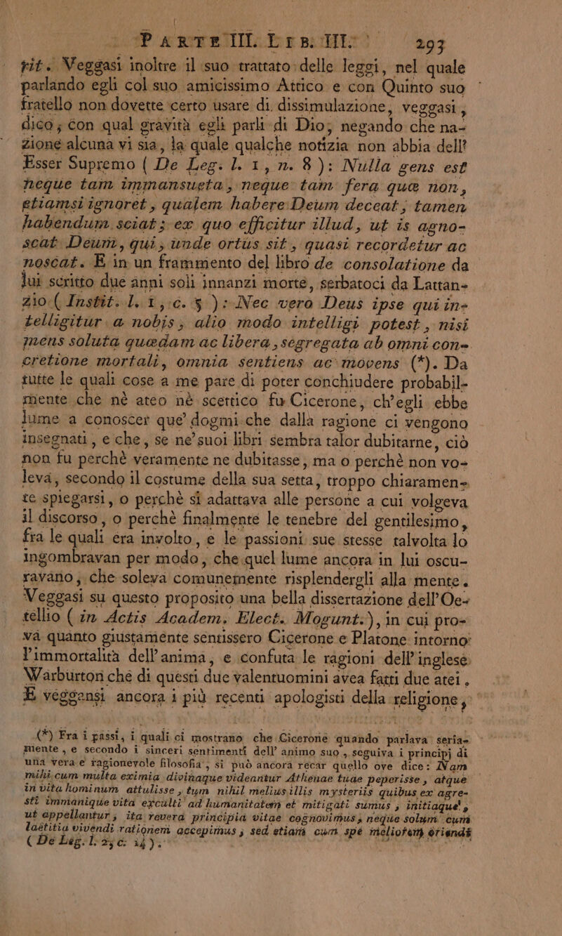 | P ARTERIE: Ie puri 293 rit. Veggasi inoltre il suo trattato delle leggi, nel quale parlando egli col suo amicissimo Attico e con Quinto suo fratello non dovette ‘certo usare di. dissimulazione, veggasi, dica; con qual gravità egli parli di Dio; negando che na- zione alcuna vi sia, la quale qualche notizia non abbia dell? Esser Supremo ( De Leg: LL 1, n.8): Nulla gens est heque tam immansueta, neque tam fera que non, etiamsi ignoret, qualem habere Deum deceat s tamen habendum sciat 3 ex quo efficitur illud, ut is agno- scat Deum, qui; ùunde ortus sit, quasi recordetur ac noscat. E in un frammento del libro de consolazione da dui scritto due anni soli innanzi morte, serbatoci da Lattan= 2i0:( Instit. 1,1, 0.3): Nec vero Deus ipse qui in- telligitur. a nobis; alio modo intelligi potest » nisi mens soluta quedam ac libera, segregata ab omni cone cretione mortali, omnia sentiens ac movens (*). Da tutte le quali cose a me pare di poter conchiudere probabil- mente che nè ateo nè scettico fu Cicerone, ch'egli ebbe lume a conoscer que dogmi.che dalla ragione ci vengono insegnati, e che, se ne’ suoi libri sembra talor dubitarne, ciò non fu perchè veramente ne dubitasse; ma 0 perchè non vo- leva, secondo il costume della sua setta, troppo chiaramen-. te spiegarsi, o perchè si adattava alle persone a cui volgeva il discorso , 0 perchè finalmente le tenebre del gentilesimo, fra le quali era involto, e le passioni sue stesse talvolta lo ingombravan per modo, che «quel lume ancora in lui oscu- ravano; che soleva comunemente risplendergli alla mente. Veggasi su questo proposito una bella dissertazione dell’Oe- tellio ( in Actis Academ, Elect. Mogunt:),in cui pro- va quanto giustamente sentissero Cicerone e Platone: intorno Yimmortalità dell'anima, e confuta le ragioni dell’ inglese. Warburtor che di questi due valentuomini avea fagti due atei , E veggensi. ancora i più recenti apologisti della religione,” (*) Fra i passi, i quali ci mostrano che Cicerone quando parlava. seria» guente , e secondo i sinceri sentimenti dell’ animo suo ,. seguiva i principj di una vera e ragionevole filosofia‘, si può ancora recar quello ove dice: Nam mihi cum multa exrimia divihaqgue videantur Athenae tuae peperisse, atque in vita hominum attulisse s tum nihil meliwsillis mysteriis quibus ex agre- stî immanique vita eyculti' ad humanitatemn et mitigati sumus ; initiaque! 3 ut appellantur; ita revera principia vitae cognovimusiy ne ne solam curi laétitia vivendî rationem accepimus; sed etiamti cum spe melioteny ètiandi ( De Leg.:l:>j0: 14). SIATE SUIS RAMIRO At