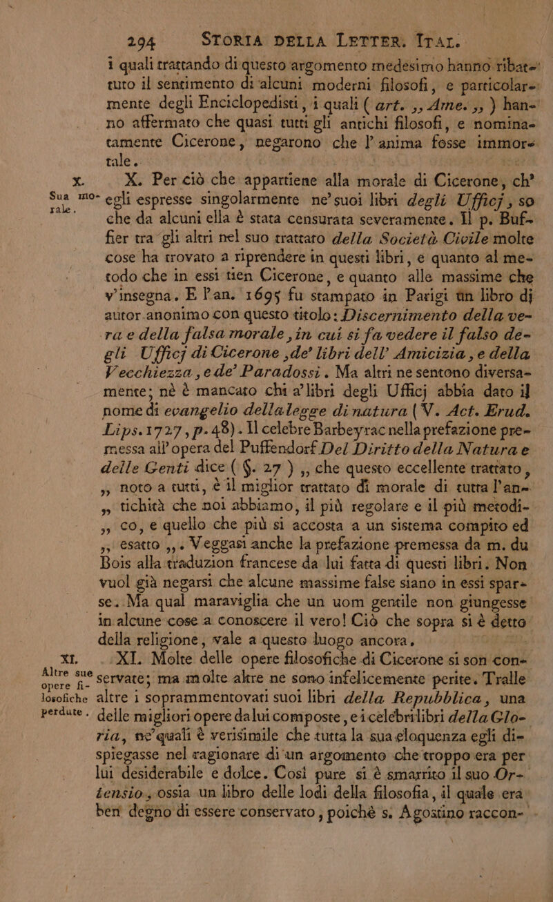 1 quali trattando di questo argomento medesimo hanno ribat=' tuto il sentimento di ‘alcuni moderni filosofi, e particolare: mente degli Enciclopedisti, i quali ( art. ,, Arme. ,, ) han- no affermato che quasi tutti gli antichi filosofi, e nomina- tamente Cicerone, megarono che l’anima fosse immore tale. | | di x. X. Per ciò che appartiene alla morale di Cicerone, ch’ Sua mo- egli espresse singolarmente ne’ suoi libri degli Ufficj , so che da alcuni ella è stata censurata severamente. Il p. Buf- fier tra gli altri nel suo trattato della Società Civile molte cose ha trovato a riprendere in questi libri, e quanto al me- todo che in essi tien Cicerone, e quanto alle massime che v'insegna, E Pan. 1695 fu stampato in Parigi tin libro di autor.anonimo con questo titolo: Discernimento della ve- raedella falsa morale ,in cui si fa vedere il falso de- gli Ufficj di Cicerone , de’ libri dell’ Amicizia , e della Vecchiezza je de’ Paradossi. Ma altri ne sentono diversa- mente; nè è mancato chi a’ libri degli Ufficj abbia dato il nome di ecangelio dellalegge dinatura (V. Act. Erud. Lips.1727,p-48).1lcelebreBarbeyrac nella prefazione pre- messa all'opera del Puffendorf Del Diritto della Natura e delle Genti dice ( $. 27 ) ,, che questo eccellente trattato, ,) noto a tutti, è il miglior crattaro di morale di cutra l’an= ,» tichità che moi abbiamo, il più regolare e il più metodi- ,, 0, e quello che più si accosta a un sistema compito ed ,3 esatto ,, + Veggasi anche la prefazione premessa da m. du Bois alla traduzion francese da lui fatta di questi libri. Non vuol già negarsi che alcune massime false siano in essi spar» se. Ma qual maraviglia che un uom gentile non giungesse in alcune cose a conoscere il vero! Ciò che sopra si è detta della religione, vale a questo luogo ancora, xi. ..XI Molte delle opere filosofiche di Cicerone si son con+ ni fi Servate; ma molte altre ne sono infelicemente perite. Tralle losofiche altre 1 soprammentovati suoi libri della Repubblica, una perdute. delle migliori opere dalui composte , e icelebrilibri della Glo- ria, ne’ quali è verisimile che tutta la ‘sua eloquenza egli di- spiegasse nel ragionare di ‘un argomento che troppo era per lui desiderabile e dolce. Così pure si è smarrito il suo Or-. tensio., ossia un libro delle lodi della filosofia, il quale era. beni degno di essere conservato ; poichè s. Agostino raccon-.