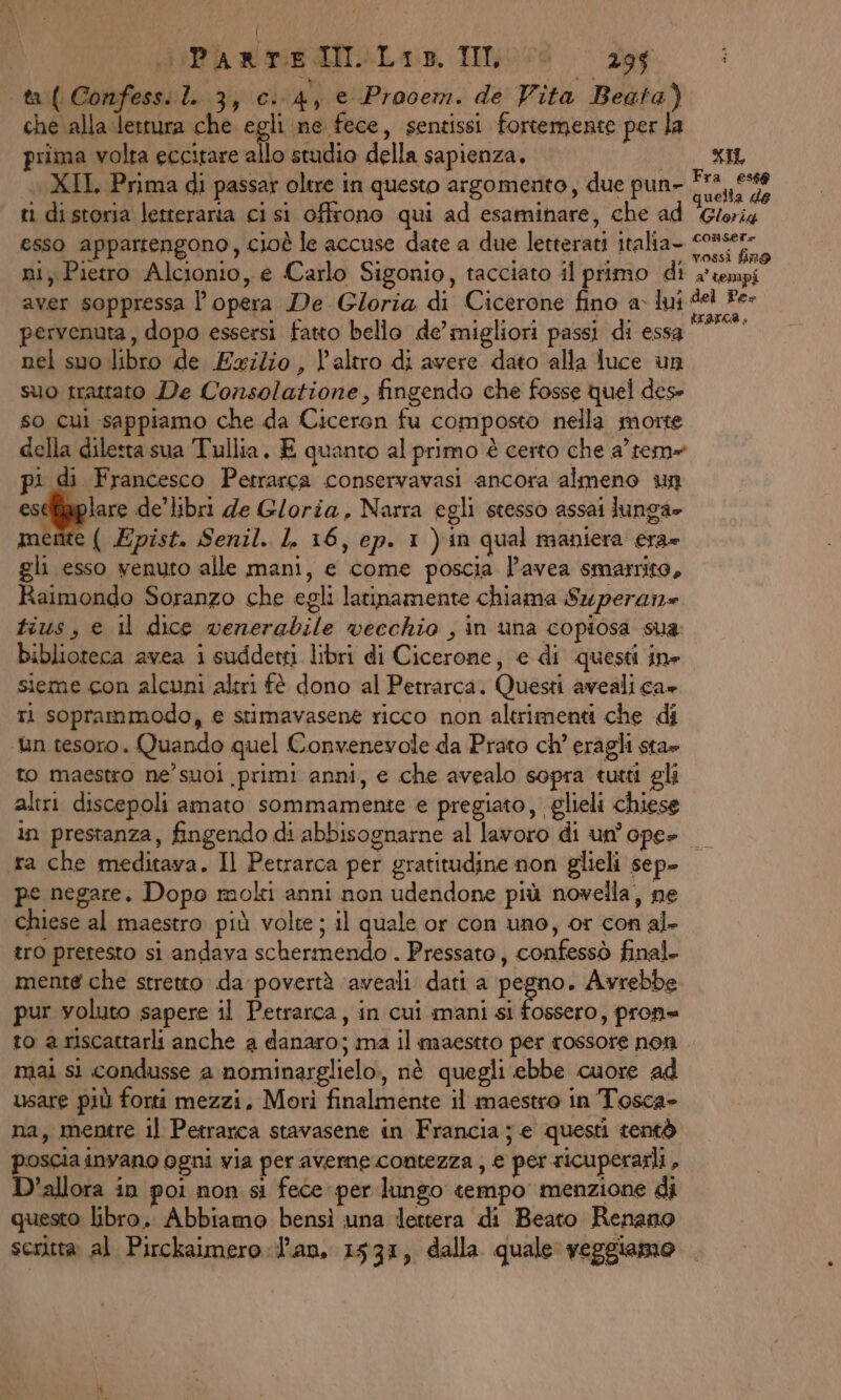 sia re IL. Io © Zog i \ta( Confessi.l. 3,0. 4, e Prooem. de Vita Beata) che alla lettura che egli ne fece, sentissi fortemente per la prima volta eccitare allo studio della sapienza. MA AL XII Prima di passar oltre in questo argomento, due pun- Fra 159 ti distoria letteraria ci si offrono qui ad esaminare, che ad parta esso appartengono, cioè le accuse date a due letterati italia- Ci ni, Pietro Alcionio, e Carlo Sigonio, tacciato il primo di 4°:empi aver soppressa l opera De Gloria di Cicerone fino Vic pervenuta, dopo essersi fatto bello de’ migliori passi di essa nel suo libro de Exilio, L'altro di avere dato alla luce un suo trattato De Consolatione, fingendo che fosse quel dese so cui sappiamo che da Ciceron fu composto nella morte della diletta sua Tullia, E quanto al primo è certo che a tem» pi di Francesco Petrarca conservavasi ancora almeno un eseBaplare de’ libri de Gloria, Narra egli stesso assai lunga» mente ( Epist. Senil. L. 16, ep. 1 ) in qual maniera era» gli esso venuto alle mani, e come poscia l’avea smarrito, Raimondo Soranzo che egli latinamente chiama Superan= tius, e il dice wenerabile vecchio , in una copiosa sua: biblioteca avea i suddetgi libri di Cicerone, e di questi ine sieme con alcuni altri fè dono al Petrarca. Questi aveali ca» ti soprammodo, e stimavasene ricco non altrimenti che di ‘un tesoro. Quando quel Convenevole da Prato ch’ eragli sta» to maestro ne’ suoi primi anni, e che avealo sopra tutti gli altri discepoli amato sommamente e pregiato, glieli chiese in prestanza, fingendo di abbisognarne al lavoro di un’ ope» ra che meditava. Il Petrarca per gratitudine non glieli sep» pe negare. Dopo molti anni non udendone più novella, ne chiese al maestro. più volte ; il quale or con uno, or con al. tro pretesto si andava schermendo . Pressato, confessò final. mente che stretto da povertà ‘aveali dati a par Avrebbe pur voluto sapere il Petrarca, in cui mani si fossero, pron= to a riscattarli anche a danaro; ma il maestto per rossore non mai si condusse a nominarglielo., nè quegli ebbe cuore ad usare più forti mezzi, Morì finalmente il maestro in Tosca» na, mentre il Petrarca stavasene in Francia; e questi tentò poscia invano ogni via per averne contezza , e per ricuperarli , D’allora in poi non si fece per lungo tempo menzione di questo libro. Abbiamo bensì una lettera di Beato Renano scritta al Pirckaimero an, 1531, dalla quale veggiamo