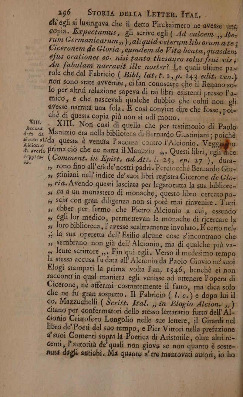 rum Germanicarum,,) jaliquid veterumlibrorumate; Ciceronem de Gloria seumdem de Vita beata, quasdem éjus orationes ec. nisi tanto thesauro solus frui vis $ An fabulam narravit ille noster? Le quali ultime pa» tole che dal Fabricio ( Bibl. lat; t,1,p. 143 edit: ven.) fon sono stare avvertite, ci fan conoscere che il Renano so= lo per altrui relazione sapeva di tai libri esistenti presso P'a= mico, € che nascevali qualche dubbio che colui non: gli avesse narrata una fola. É così convien dire che fosse, poi» chè di questa Copia più non si udì motto, ie MO a XHI . XIII Non così di quella che per testimonio di Paolo» kécusa dita da Manuzio era nella biblioteca di Bernardo Giustiniani: poichè i ch ult ì L5: in ® ta 4 siconi allda questa. è venuta l'accusa contro l’Alcionio. Veggialiito Aicionio i 1° | di averla Prima ciò che ne narra il Manuzio ,,. Questi libri, egli dice: pio (Comment. in Epist; ad Att. I. TRI Hg sy rono fino all’étàde nostri padri. Perciocchè Bernardo Giu- 5 $riniani nell'indice de’ suoi libri registra Cicerone de Glos: sy riaAvendo questi lasciata per legato tutta la sua bibliote= 35 €a a un monastero di monache, questo libro cercato po- ;» Scia con gran diligenza non si potè mai rinvenire . Tutti s; €bber per fermo. che Pietro Alcionio a cui, essendo 5 €gli lor medico, permettevan le monache di ricercare la 55 loro biblioteca, l’awesse scaltramente involato. E certo nel- 35 la sua operetta dell Esilio alcune cose s'incontrano che. s; Sembrano non già dell’ Alcionio, ima di qualche più va- sy lente scrittore ,,. Fin qui egli. Verso il medesimo tempo la stessa accusa fu data all’ Alcionio da Paolo Giovio ne’ suoi Elogi stampati la prima volta Pan, 1546, benchè ei non racconti in qual maniera egli venisse ad ottenere l’opera di Cicerone, nè affermi. costantemente il fatto, ma dica solo che ne fu.gran sospetto. Il Fabricio ( Z..c.) e dopo luî il cionio Cristoforo Longolio nelle sue lettere, il: Girardi nel libro de’ Poeti. del suo. tempo;;e Pier Vittori nella:prefazione a suoi Comenti sopra la Poetica:di Aristotile, oltre altrire-