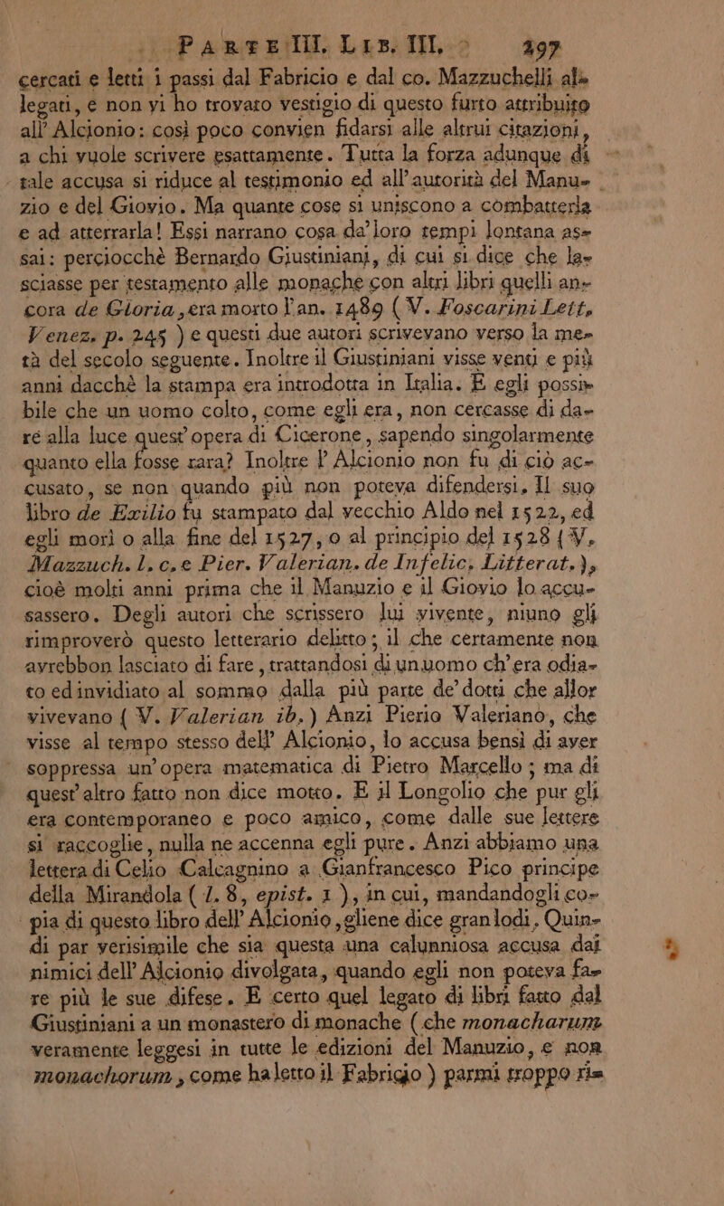 PRE dip RE EI, Lis. IL 397 cercati e letti i passi dal Fabricio e dal co. Mazzuchelli alè legati, e non yi ho trovato vestigio di questo furto attribuito all’ Alcionio: così poco convien fidarsi alle altrui citazioni, a chi vuole scrivere esattamente. Tutta la forza adunque di - | tale accusa si riduce al testimonio ed all’autorità del Manu» | zio e del Giovio. Ma quante cose sì uniscono a combatterla e ad atterrarla! Essi narrano cosa da loro tempi lontana as- sai: perciocchè Bernardo Giustiniani, di cui si dice che la» sciasse per testamento alle monache con altri libri quelli an- cora de Gioria era morto l'an. 1489 (V. Foscarini Letts Venez. p. 245 ) e questi due autori scrivevano verso la me» tà del secolo seguente. Inoltre il Giustiniani visse veny e più anni dacchè la stampa era introdotta in Italia. E egli poss» bile che un uomo colto, come egli era, non cercasse di da» re alla luce quest opera di Cicerone, sapendo singolarmente quanto ella fosse rara? Inoltre ? Alcionio non fu di ciò ac- cusato, se non: quando più non poteva difendersi, Il suo libro de Exzlio fu stampato dal vecchio Aldo nel 1522, ed egli morì o alla fine del 1527; 0 al principio del 1528 {W. Mazzuch. l. c.e Pier. Valerian. de Infelic, Litterat.), cioè molti anni prima che il Manuzio e il Giovio lo accu- sassero. Degli autori che scrissero lui yivente, niuno gli rimproverò questo letterario delitto ; il che certamente non avrebbon lasciato di fare, trattandosi diunuomo ch'era odia» to ed invidiato al sommo dalla più parte de’ dotti che allor vivevano { V. Valerian ib.) Anzi Pierio Valeriano, che visse al tempo stesso del’ Alcionio, lo accusa bensì di aver soppressa un’opera matematica di Pietro Marcello ; ma di quest'altro fatto non dice motto. E il Longolio che pur gli era contemporaneo e poco amico, come dalle sue lettere si raccoglie, nulla ne accenna egli pure. Anzi abbiamo una | lettera di Celio Calcagnino a Gianfrancesco Pico principe della Mirandola ( 1. 8, epist. 1), in cui, mandandogli co- | pia di questo libro dell’ Alcionio ,gliene dice granlodi, Quin» di par verisimile che sia questa una calunniosa accusa dai nimici dell’ Alcionio divolgata, quando egli non poteva fa» re più le sue difese. E certo quel legato di libri fauo dal Giustiniani a un monastero di monache (che monackharum veramente leggesi in tutte le edizioni del Manuzio, e nor monachorum , come haletto il Fabrigio ) parmi troppo ria