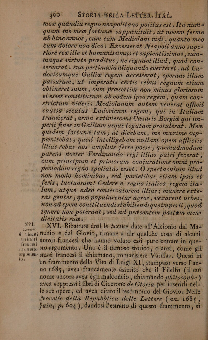 je: Stontasrria Letren.isat, quat ine mea fortuna suppenitilit; ut noverh ferme ei dolore non dico i Excesserat Neapoli anrio supe- Fiore rex ille et humanissinivs et sapientissimus ;sum= maque virtute praditus, ne regnum illud, quod con- servarat ; $ua pertinacia dliguando everteret , ad Lus dovitumque Gallie regem accesserat, sperans illum passurum, ut imperatis cértis rebiis regnum etiam obtineret suum, cum prasettim non minus gloriosum er esset constitutuin ab'eodem ipso regem, guam con> caissa secutus ‘Ludovitum rezem, qui ih Italiani transierat sarta extiniescent Casaris Borgiè qui im- perii fines inGalliam usque togatam protulérati Mea quidem fortuna tam; ut dicebam, me maxrinte sup penitebatz quod intelligebam nullam ‘opem afflictis illius rebus nos amipliris ferre posse ; queniadmodum pemodumregno spoliatus esset. O spectaculum illud non modo hominibus s sed parietibus etiam ipsis et feris; luctuosum! Cedere è regno italico regem ita@ lum; ‘atque adeo conservatorem illius ; manere ette- ras gentes; qua popularentur agros, verarent urbes, non aid spem constituendistabiliendiqueimperii quod tenere non poterant ; sed ad prasentem past&amp;m nienè dicitàtis su@i OIYI9® SL patio nuzio ‘è dal Giovio, timané a dir qualche cosa di alcuni pon autori francesi che harino voluto essî pure èntraré in que» Bi qiLes irgomien- stess francesi il chiamano, romanziere Varillas, Questi in NE vin frammento della Vita di Luigi XI, stampato verso l'an no 1685; avea» francamente asserito chè il Filelfo (il cui nome ancora avéa egli malcontio , chiamando prilosophe ) avea soppressî i libri di Ciceroné de Gloria per inseritli nél- TT
