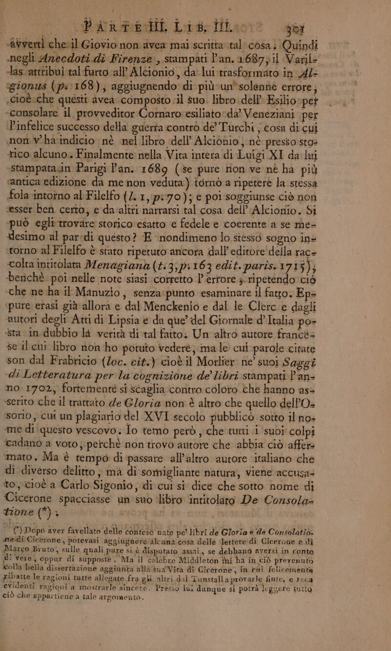 o Larini Lod llls012 ga -iverti chesil Giovio non avea mai scritta tal cosa; Quindi .negli Anecdoti di Firenze, stampati lan. 168711 Varil= las attribui.tal furto all’ Alcionid, da' lui trasformato in Al egionus (ps: 168), aggiugnendo di più vun*solenne errore; cioè .che questi avea composto il suo. libro dell’ Esiliovpet «consolare il provveditor Cornaro esiliato da’ Veneziani per l’infelice successo della guerra contrò de’ Turchi; cosa di cui .non.v' ha indicio nè nel libro dell’ Alcionio j nè presso sto» tico alcuno. Finalmente: nella Vita intera di Luigi XI da lui «stampatasin Parigi Pan. 1689 (e pure non ve né ha più ‘antica edizione da me non veduta) tornò a ripetere la stessa fola intorno al Filelfo (4. I,p:70); € pol soggiunse ciò non cesser ben certo, e da‘altri narrarsi tal cosa dell’ Alcionio. Si può eglitrovare storico'esatto e fedele e coerente a se mes desimo al par:di questo? E nondimeno lo stesso sogno in torno al Filelfo è stato ripetuto ancora dall’editore'della rac- tolta intitolata Menagiana (t: 3;p:163 edit. paris.17135); ‘benchè poi nelle note siasi corretto 1.errore s ripetendo ciò ‘che ne ha il Manuzio, senza:punto esaminare il fatto. Ep= ‘pure erasi già allora e dal Menckenio e dal le Clerc e dagli autori degli Atti di Lipsia è da que’ del Giornale d’Italia po- ‘sta in dubbio la verità di tal fatto; Un ‘altro autore francè= se il cui libro non ho potuto vederé, ma le cui parole citate son dal Frabricio (loc. cit.) cioè il Morlier ne’ suoi Saggi di Letteratura per la cognizione de libri stampati l’an- no 1702, fortementè si scaglia contro coloro the hanno as= -serito che il trattato de Gloria non è altro che quello dell’'O+ sorio, cui un plagiario del XVI secolo pubblicò sotto il no» ‘me di questo vescovo. Jo temo però, che tutti 1 suoi colpi ‘cadano a voto perchè non trovo autore che abbia ciò affer ‘mato. Ma è tempo di passare all’altro autore italiano che di diverso delitto; mà di somigliante natura, viene accusa= to, cioè a Carlo Sigonio, di cui si dice che sotto nome di Cicerone spacciasse un: suo ‘libro intitolato De Consola= tione (*) + 039 e E) Dopò aver favellato delle conteso nate pe’ libri de Groria è de Conselatio medi Cicerone , potevasi aggiugnere alcuna cosa delle lertere di Cicerone e di Marco Bruto; sulle quali pure si è disputato assai, se debbana aversi in conto di vere, oppur di supposte. Ma il celebre Middleton îni ha in ciò prevenuto lcolla bella dissertazione aggiurita alla sual'Vita di Cicerone, in chi feliceinente gibatte le ragioni tutte allegate fra ghi altri dal Tunstalla provarle finte, e teca evidenti ragioni a mostrarle sincere. Presso lui dunque si potrà leggere iutto ciò che appartiene a tale argomento,