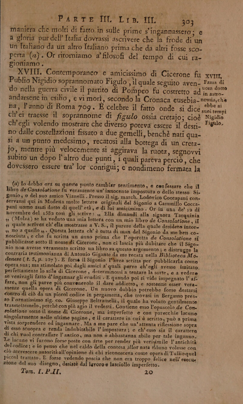 maniera che molti di fatto. in sulle prime s'ingannassero ; e a gloria put dell Italia dovrassi ascrivere che la frode di un un Ttafiano da un altro Italiano prima che da altri fosse sco- perta (a). Or ritorniamo a’ filosofi del tempo di CUI ra- gionamo , ; XVIII. Contemporaneo e amicissimo di Cicerone fu XVIII, Publio Nipidio soprannomato Figulo , il quale seguito aven- Fama di do nella guerra civile il partito di Pompeo fu costretto ad (58 de ag andarsene in esilio, e vi morì, secondo la Cronaca eusebia-nomia,che ha, Panno di Roma 709. È celebre il fatto onde si dice ny toni ch’ei traesse il soprannome di figu/o ossia cretajo; cioé Nigidio ch'egli volendo mostrare che diverso poteva essere il desti Fi8!!0- no dalle costellazioni fissato a due gemelli, benchè nati qua- si a un pùnto medesimo, recatosi alla bottega di un creta- jo, mentre più velocemente si aggirava la ruota, segnovvi subito un dopo l'altro due punti, i quali pareva perciò , che dovessero essere tra’ lor contigui; e nondimeno fermata la (a) Io debbo ora su questo punto cambiar sentimento s 6 confessare che il libro de Consolatione fu veramente un innocente impostura o dello stesso Si» , gonio ; o del suo amico Vianelli . Presso il sig. march. Lodovico Coccapani con- servansi qui in Modera molte lettere originali del Sigonio a Cammillo Cocca- pani uomo assai dotto di quell’ età, e di lui amicissimo . Or in una de’ 12 di novembre del 1582 così gli scrive: ,, Ella dimandi alla signora Tarquinia sy (Molza) se ha veduto una mia lettera con un mio libro de Consolatione , il 33 quale scrivea ch’ ella mostrasse a Vi. S., il parere della quale desidere intore sì 0 a quello »y, Questa lettera ch’ è tutta di man del Sigonio da me ben co- riosciuta ; e che fu scritta un anno prima che V operetta de Consolatione si pubblicasse sotto il nomeidi Cicerone, non ci lascia più dubitare che il Sigo- nio non ayesse veramente scritto un libro su questo argomento ; e distrugge la contraria testimonianza di Antonio Gigante da me recata nella Biblioteca Mo denese ( t. 5, p. 107 ). E forse il Sigontio l’’avea setitta per pubblicarla come opera sua; ma stimolato poi dagli amici a’ quali parve ch’ egli avesse imitato. perfettamente lo stile di Cicerone, determinossi a tentare la sorte sea vedere se venivagli fatto d’ingarnar gli eruditi » E quando poi si vide impegnato l’ af fare, non gli parve più convenevole il dare addietro, e sostenne esser vera. metite quella opera di Cicerone, Un nuovo dubbio potrebbe forse destarsi cotitto di ciò da un piccol codice in pergamena, che trovasi in Bergamo pres» s0 l’ornatissimo sig. co, Giuseppe Beltramelli, il quale ha voluto gentilmente trasmettemelo, perchè con più agio il vedessi. Contiene esso l'opuscolo de Cone solatione sotto il nome di Cicerone, ma imperfetto e con parecchie lacune singolarmente nelle ultime pagine, e il carattere in cui è seritto, può a prima vista sorprendere ed ingannare. Ma a me pare che un'attenta riflessione sopra di esso scuopra è terida indubitabile 1 impostura ; e ch’esso sia il carattere di chi vuol contraffare l’antico, ma non è abbastanza abile per tale inganno. Le lacune vi furono forse poste con arte per render più verigimile l antichità del codice ; e io periso ché nel caldo della contesa allor nata Hluno volesse con ciò accrescere autorità all’opinione di chi riconosceva come opera di Tullio quel piccol trattato. E forse vedendo poscia che non era troppo felice nell’ esecue zione del suo disegno, desistè dal lavoro e lasciollo imperfetto. Tom, I. P.I, 20