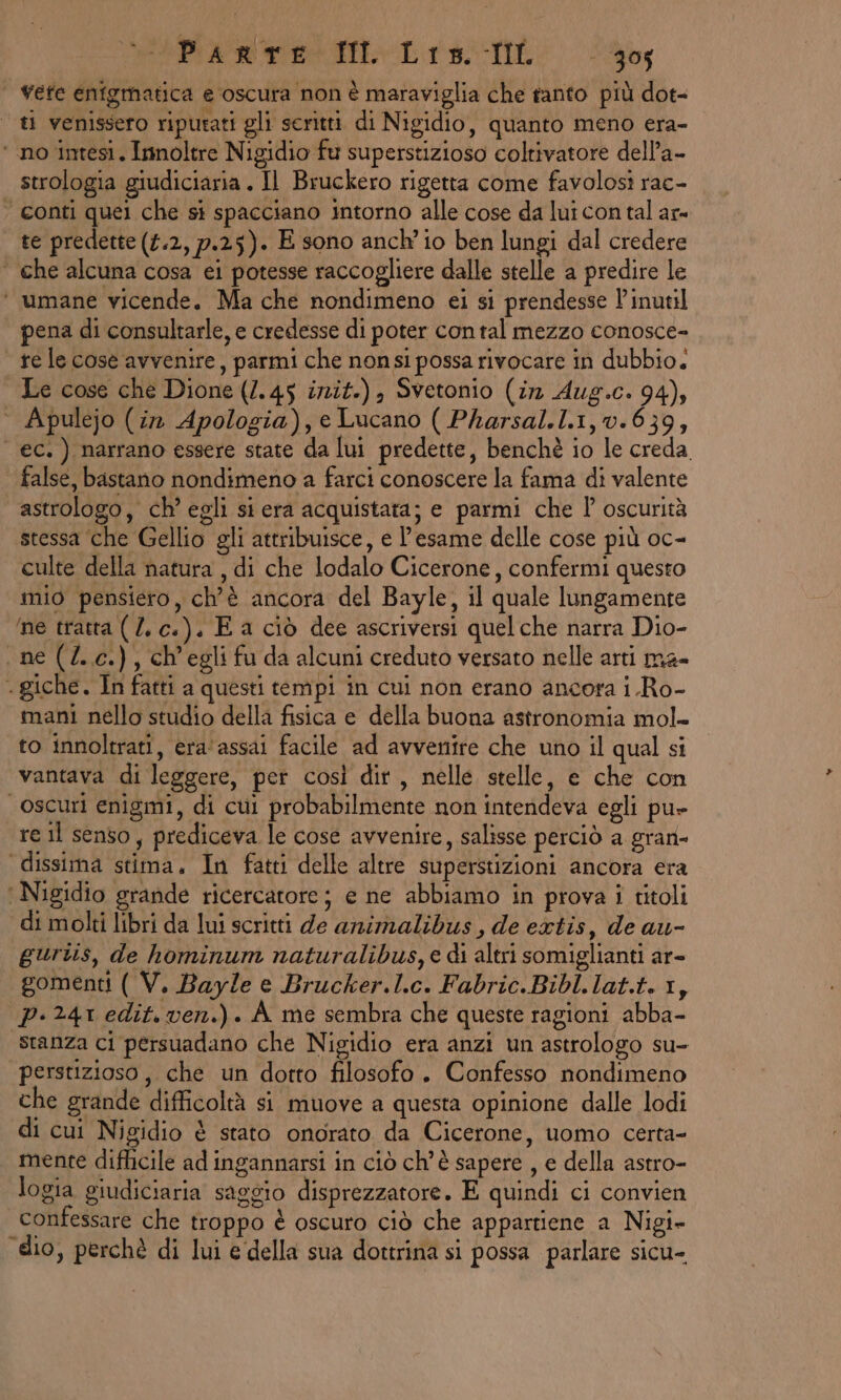 | Yefe enigmatica e oscura non è maraviglia che tanto più dot- ti venissero ripurati gli seritti di Nigidio, quanto meno era- ‘ no intesi. Inoltre Nigidio fu superstizioso coltivatore dell’a- strologia giudiciaria . Il Bruckero rigetta come favolosi rac- ‘ conti quei che si spacciano intorno alle cose da lui con tal ar= | te predette (£.2, 7.25). E sono anch'io ben lungi dal credere | che alcuna cosa ei potesse raccogliere dalle stelle a predire le ‘ umane vicende. Ma che nondimeno ei si prendesse l’inutil pena di consultarle, e credesse di poter contal mezzo conosce- | relecose avvenire, parmi che nonsi possa rivocare in dubbio. Le cose che Dione (1.45 init.) Svetonio (in Aug.c. 94); Apulejo (i Apologia), e Lucano ( Pharsal.1.1,0.639, ec.) narrano essere state da lui predette, benchè io le creda false, bastano nondimeno a farci conoscere la fama di valente astrologo, ch’ egli si era acquistata; e parmi che l oscurità stessa ‘che Gellio gli attribuisce, e l'esame delle cose più oc- culte della natura , di che lodalo Cicerone, confermi questo mio pensiero, ch’è ancora del Bayle, il quale lungamente ‘ne tratta ( Z. c.). E a ciò dee ascriversi quelche narra Dio- ne (.c.), ch'egli fu da alcuni creduto versato nelle arti ma- . giche. In fatti a questi tempi in cui non erano ancora i .Ro- mani nello studio della fisica e della buona astronomia mol to innoltrati, era'assai facile ad avvenire che uno il qual si vantava di leggere, per così dir, nelle stelle, e che con oscuri enigmi, di cui probabilmente non intendeva egli pu» re il senso, prediceva le cose avvenire, salisse perciò a gran- dissima stima. In fatti delle altre superstizioni ancora era | Nigidio grande ricercatore; e ne abbiamo in prova i titoli di molti libri da lui scritti de animalibus, de extis, de au- gurtis, de hominum naturalibus, e di altri somiglianti ar- gomenti ( V. Bayle e Brucker.l.c. Fabric.Bibl.lat.t. 1, p-241 edit. ven.) . A me sembra che queste ragioni abba- stanza ci persuadano che Nigidio era anzi un astrologo su- perstizioso ,, che un dotto filosofo. Confesso nondimeno che grande difficoltà si muove a questa opinione dalle lodi di cui Nigidio è stato onorato da Cicerone, uomo certa- mente difticile ad ingannarsi in ciò ch'è sapere , e della astro- logia giudiciaria saggio disprezzatore. E quindi ci convien confessare che troppo è oscuro ciò che appartiene a Nigi- ‘dio, perchè di lui e della sua dottrina si possa parlare sicu-