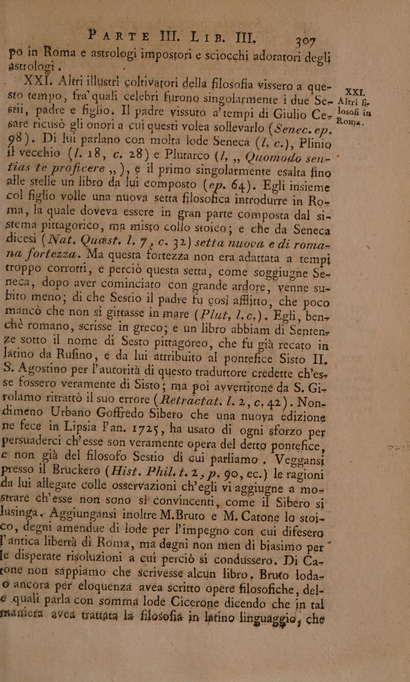 po in Roma e astrologi impostori e sciocchi adoratori degli GRATA IA to | | XXL Altri illustri coltivatori della filosofia vissero a QUE’ rr sto tempo, fra quali celebri furona singolarmente i due Se Altri fi stili, padre e figlio. Il padre yissuto a’ tempi di Giulio Ce- ar ti; sare ricusò gli onori a cui questi volea sollevarlo (Serec. a 98). Di lui parlano con molta lode Seneca (4. c.), Plinio it vecchio (7. 18, c. 28) e Plutarco (4. ,, Quomodo sen * tias te proficere ,, ), € il primo singolarmente esalta fino alle stelle un libro da lui composto (ep. 64). Egli insieme col figlio volle una nuova setta filasolie a introdurre in Ro- ma, la quale doveva essere in ran parte composta dal si- stema pittagorico, ma misto collo stoica; e che da Seneca dicesi ( Nat, Quast, 1, 7, Cc. 32) setta nuova e di roma- na fortezza. Ma questa fortezza non era adattata a tempi ‘troppo corrotti, € perciò questa setta, come soggiugne Se- neca, dopo aver cominciato con grande ardore, venne su- bito meno; di che Sestio il padre fu così afflitto, che poco mancò che non si gittasse in mare (P/ut, I. cs). Egli, bens chè romano, scrisse in greco; e un libro abbiam di Sentens ze sotto il nome di Sesto pittagoreo, che fu già recato in latino da Rufino, e da lui attribuito al pontefice Sisto II, S. Agostino per l'autorità di questo traduttore credette ch’es- se fossero veramente di Sisto; ma poi avvertitone da S. Gi- rolamo ritrattò il suo errore ( Rerractati L 2,c.42). Non» dimeno Urbano Goffredo Sibero che una nuoya edizione ne fece in Lipsia Pan. 1725, ha usato di ogni sfotzo per persuaderci ch’esse son veramente opera del detto pontefice, e non già del filosofo Sestio di cui parliamo . Veggansi presso il Bruckero (Hist. Phil. t.3, P. 90, ec.) le ragioni da lui allegate colle osservazioni ch'egli vi aggiugne a mo= Straré ch'esse non sono sì convincenti, come il Sibero si lusinga. Aggiungansi inoltre M.Bruto e M. Catone la stoi- co, degni amendue di lode per l'impegno con cui difesera l'antica liberrà di Roma, ma degni non men di biasimo per” [e disperate risoluzioni a cui perciò si condussero, Di Ca- tone non sappiamo che scrivesse alcun libro. Bruto loda- © ancora per eloquenza avea scritto opere filosofiche, del- © quali parla con somma lode Cicerone dicendo che in tal maniera avea trattata la filosofia in latino linguaggio, che