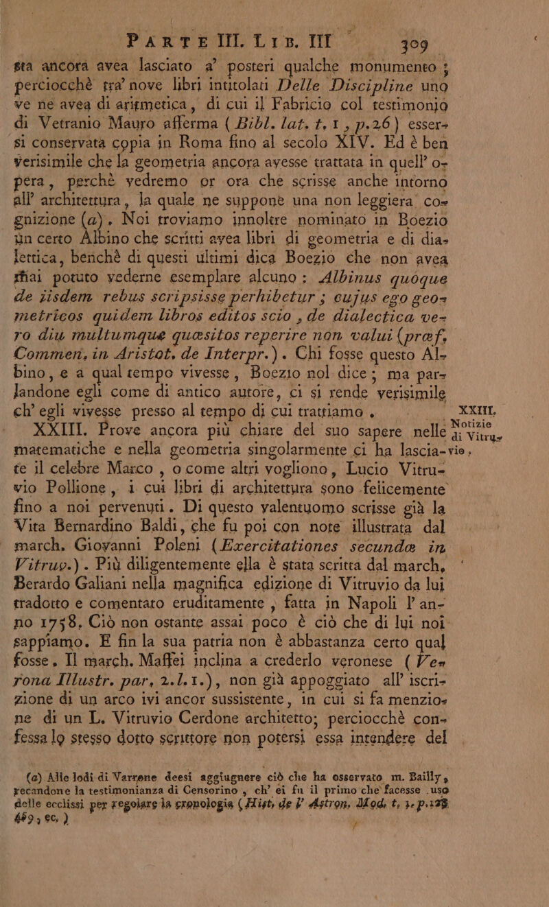 sta ancora avea lasciato a° posteri qualche monumento ; perciocchè tra’ nove libri intitolati Delle Discipline uno ve ne avea di aritmetica, di cui il Fabricio col resrimonjo di Vetranio Mauro afferma ( Bibl. lat. #,1, p.26) esser» si conservata copia in Roma fino al secolo XIV. Ed è ben verisimile che la geometria ancora avesse trattata in quell’ o- pera, perchè vedremo or ora che scrisse anche intorno all architettura, la quale ne suppone una non leggiera' co» gnizione (a), Noi troviamo innolere nominato in Boezio tin certo Albino che scritti avea libri di geometria e di dia» lettica, benchè di questi ultimi dica Boezio che non avea gfiai potuto vederne esemplare alcuno : Albinus quoque de iisdem rebus scripsisse perhibetur s cujus ego geo metricos quidem libros editos scio , de dialectica ve ro diu multumque quesitos reperire non valui (pref, Commer, in Aristot, de Interpr.). Chi fosse questo Al. bino, € a qual tempo vivesse, Boezio nol dice; ma par landone egli come di antico autore, ci si rende verisimile ch’ egli wivesse presso al tempo di cui trattiamo, |. XXIIL XXIII. Prove ancora più chiare del suo sapere nelle a matematiche e nella geometria singolarmente ci ha lascia-vio, © te il celebre Marco , o come altri vogliono, Lucio Vitru- vio Pollione, i cui libri di architettura sono felicemente fino a noi pervenuti. Di questo valentuomo scrisse già la Vita Bernardino Baldi, che fu poi con note illustrata dal march. Giovanni Poleni ( Exrercitationes secunde in Vitruo.). Più diligentemente ella è stata scritta dal march, ‘ Berardo Galiani nella magnifica edizione di Vitruvio da luj tradotto e comentato eruditamente , fatta in Napoli l an- no 1758. Ciò non ostante assai poco è ciò che di lui noi sappiamo. E fin la sua patria non è abbastanza certo qual fosse. Il march. Maffei inclina a crederlo veronese ( Yes rona Illustr. par, 2.l.1.), non già appoggiato all iscri- zione di un arco ivi ancor sussistente, in cui si fa menzio» ne di un L. Vitruvio Cerdone architetto; perciocchè con- fessa lg stesso dotto scrittore mon potersi essa intendere del (a) Alle lodi di Varrone deesi aggiugnere ciò che ha osservato m. Bailly, recandone la testimonianza di Censorino , ch’ ei fu il primo che' facesse Uso delle ecclissi per regolare la cronologia ( Hist, de 7’ Astron, Mod, t, 3. p.12% 489, 80, ) | | ‘4
