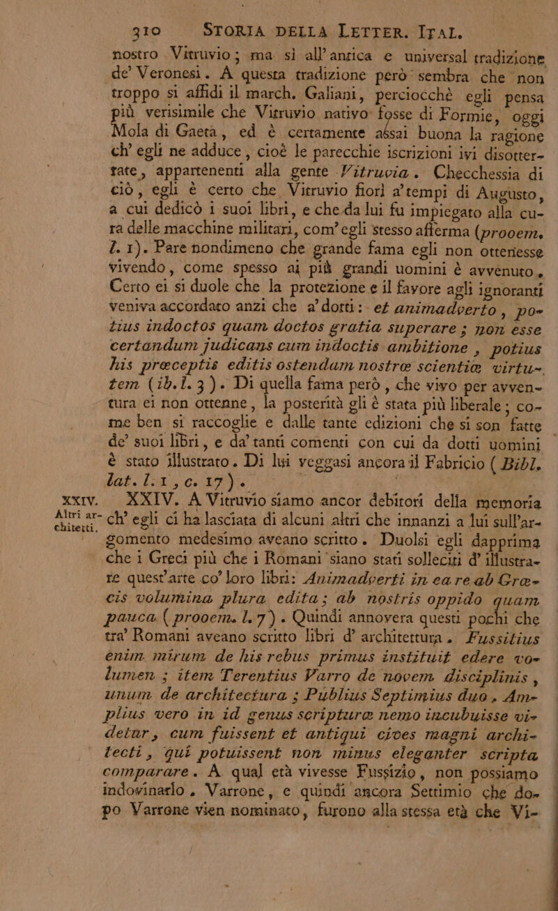 nostro Vitruvio; ma sì all'antica e universal tradizione de’ Veronesi. A questa tradizione però sembra che non troppo si aflidi il march. Galiani, perciocchè egli pensa id verisimile che Vitruvio nativo» fosse di Formie , oggi Mola di Gaeta, ed è certamente alzi buona la ragione ch’ egli ne adduce , cioè le parecchie iscrizioni ivi disotter- tate, appartenenti alla gente Vitruvia. Checchessia di ciò, egli è certo che Vitruvio fiorì a’tempi di Augusto, a cui dedicò i suoi libri, e che.da lui fu impiegato alla cu- ra delle macchine militari, com’egli stesso afferma (prooem, Z. 1). Pare nondimeno che grande fama egli non otteniesse vivendo, come spesso ai più grandi uomini è avvenuto, Certo ei si duole che la protezione e il favore agli ignoranti veniva accordato anzi che a’ dotti: ef arimadverto , Poe tius indoctos quam doctos gratia superare ; mon esse certandum judicans cum indoctis ambitione , potius his preceptis editis ostendam nostre scientia virtu tem (ib.1.3). Di quella fama però , che vivo per avven- tura ei non ottenne, la posterità gli è stata più liberale ; co- me ben si raccoglie e dalle tante edizioni che si son fatte | de’ suoi libri, e da tanti comenti con cui da dotti uomini è stato illustrato. Di lui veggasi ancora il Fabricio ( Bid/. lat. li1,c.17). o xxiv. XXIV. A Vitruvio siamo ancor debitori della memoria Avi at ch egli ci ha lasciata di alcuni altri che innanzi a lui sull’ar- | gomento medesimo aveano scritto. Duolsi egli dapprima che i Greci più che i Romani ‘siano stati solleciti d’ illustra. re quest'arte co loro libri: Animadoerti in care ab Gra» cis volumira plura edita; ab nostris oppido quam pauca ( prooem. l.7) . Quindi annovera questi pochi che tra’ Romani aveano scritto libri d° architettura. Fussizius enim mirum de his rebus primus instituit edere vo» lumen ; item Terentius Varro de novem disciplinis , unum de architectura ;s Publius Septimius duo. Am- plius vero in id genus scriptura nemo incubuisse vi- detur, cum fuissent et antiqui cives magni archi- lecti, qui potuissent non minus eleganter scripta comparare. A. qual età vivesse Fussizio, non possiamo | indowinarlo . Varrone, e quindi ancora Settimio che do» | po Varrone vien nominato, furono alla stessa età che Vi-