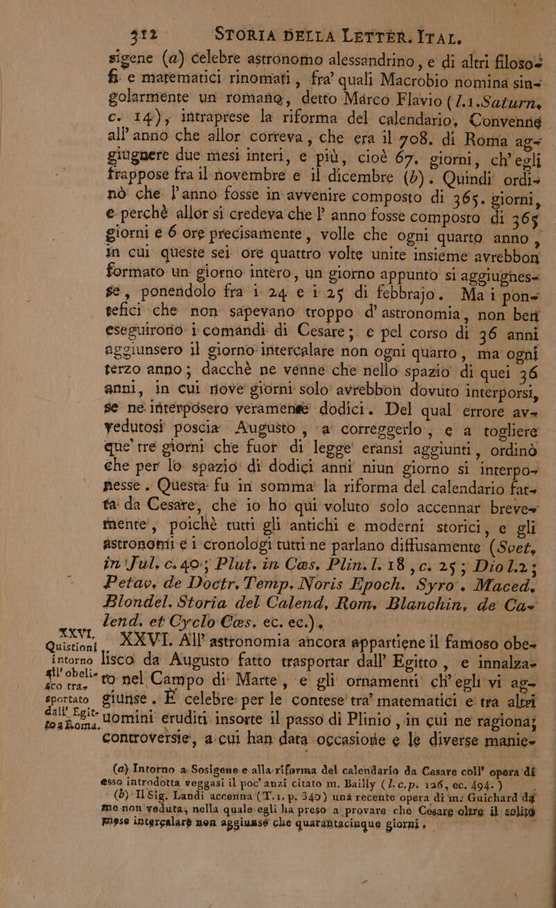 sigene (a) celebre astronomo alessandrino , e di altri filoso+ fi e matematici rinomati, fra’ quali Macrobio nomina sins golarmente un romane, detto Marco Flavio (/1.Saturn, c. 14); intraprese la riforma del calendario, Convenne all'anno che allor correva, che era il 708. di Roma ag= giugnere due mesi interi, e più, cioè 67, giorni, ch'egli frappose fra il novembre e il dicembre (0). Quindi ordi+ nò che l’anno fosse in avvenire composto di 365. giorni, e perchè allor si credeva che | anno fosse composto di 365 giorni e 6 ore precisamente, volle che ogni quarto anno Ai In cui queste sei ore quattro volte unite insieme avrebbon formato un giorno intero, un giorno appunto si aggiughes= se, poneridolo fra i 24 e i 25 di febbrajo. Ma i pons tefici che non sapevano troppo d’ astronomia, non ben eseguirorio: i comandi di Cesare; e pel corso di 36 anni aggiunsero il giorno intercalare non ogni quarto, ma ogni terzo anno; dacchè ne venne che nello spazio di quei 36 anni, in cui nove giorni solo avrebbon dovuto interporsi, se ne. interposero veramenee dodici. Del qual errore av= vedutosî poscia Augusto , ‘a’ correggerlo, e a togliere «ue tre giorni che fuor di legge eransi aggiunti, ordinò che per lo spazio: di dodici anni niun giorno si interpo+ pesse. Questa fu in somma’ la riforma del calendario fate ta da Cesare, che io ho qui voluto solo accennar breve» mente’, poichè tutti gli antichi e moderni storici, e gli astronomi e i crorologi tutrine parlano diffusamente (.Svez, in'Jul, c. 40; Plut. in Ces. Plin.1.18,c. 25; Diol.2; Petav, de Doctr. Temp. Noris Epoch. Syro. Maced, Blondel. Storia del Calend, Rom, Blanchin, de Ca+ Zend. et Cyrelo Ces, ec. ec.), et Lar XXVI. All astronomia ancora appartiene il famoso obe- | intorno lisco da Augusto fatto trasportar dall’ Egitto, e innalza» gil'obeli- ro nel Campo di: Marte, e gli ornamenti: ch'egli yi ag= sportato giunse. È celebre: per le contese’ tra’ matematici e. tra altri E uomini eruditi. insorte il passo di Plinio , in cui ne ragiona; —_‘’«ontroversie, a.cui han data occasione e le diverse manie- (a) Intorno a. Sosisene e alla.riforma del calendario da Cesare coll’ opera di esso introdotta veggasi il poc’ anzi citato m. Bailly (Z.c.p. 126, ec. 494. ) È (5) Il Sig. Landi accenna (T.1. p. 340) unà recente opera di m: Guichard dg me non veduta, nella qualesegli ha preso a provare che Césare oltre il solità Fiese intercalarè non aggiunse che quarantacinque giorni è sii