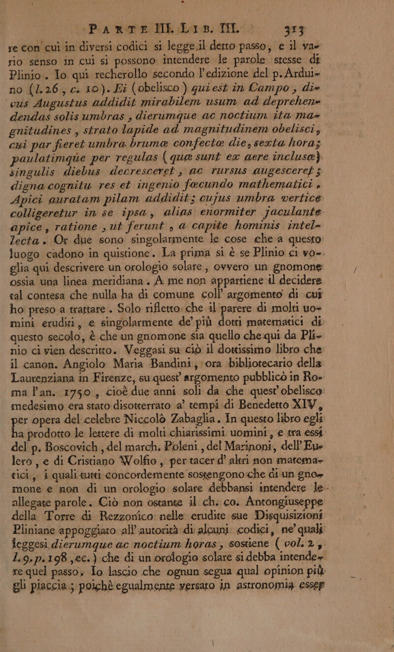 +Pia Re HI. Loop. TILL 373 re con cui in diversi codici si legge.il derto passo, e il ya rio senso in cui si possono intendere le parole stesse dt Plinio.. To qui recherollo secondo l'edizione del p. Ardui» no (1.26, c. 10). Ei (obelisco) quiest in Campo, di+ cus Augustus addidit mirabilem usum ad deprehene dendas solisumbras , dierumque ac noctium ita ma» gnitudines , strato lapide ad magnitudinem obelisci, cui par fieret umbra bruma confecte die, sexta horas paulatimque per regulas ( que sunt ex aere incluse) singulis diebus decresceret, ac rursus augesceref ; digna cognitu res et ingenio fecundo mathematici » Apici auratam pilam addidit; cujus umbra vertice colligeretur in se ipsa, alias enormiter jaculante apice, ratione , ut ferunt , a capite hominis intel» lecta . Or due sono singolarmente le cose che a questo luogo cadono in quistione . La prima si è se Plinio ci yo=. glia qui descrivere un orologio solare; ovvero un gnomone ossia una linea meridiana, A. me non appartiene il decidere tal contesa che nulla ha di comune coll’ argomento di cui ho preso a trattare . Solo rifletto che il parere di molti uo» mini eruditi, e singolarmente de’ più dotti matematici di questo secolo, è che un gnomone sia quello che qui da Pli- nio ci vien descritto. Veggasi su ciò il dottissimo libro che il canon. Angiolo Maria Bandini, ora bibliotecario della Laurenziana in Firenze, suquest argomento pubblicò in Ro» ma lan. 1750, cioè due anni soli da che quest obelisco: medesimo era stato disotterrato a’ tempi di Benedetto XIV, per opera del celebre Niccolò Zabaglia . In questo libro egli ha prodotto le lettere di molti chiarissimi uomini, £ tra essi del p. Boscovich , del march. Poleni, del Marinoni, dell'Eue lero , e di Cristiano Wolfio , per tacerd’ altri non matema- tici, i quali tutti concordemente sostengono:che di un gnow mone e non di un orologio solare debbansi intendere le allegate parole. Ciò non ostante il chi co. Antongiuseppe della Torre di Rezzonico: nelle erudite sue Disquisizioni Pliniane appoggiato all autorità di alcuni. codici, ne quali leggesi dierumque ac noctium horas, sostiene (002, 1.9.p.198 ,ec.) che di un.orologio solare si debba intende» re quel passo. Lo lascio che ognun segua qual opinion più gli piaccia; poichè egualmente ‘versato jin astronomia ESssep