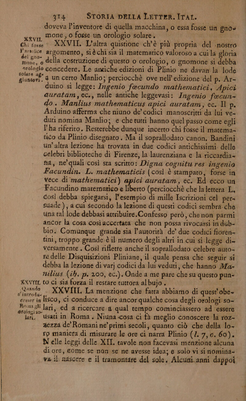 doveva Pinventore di quella macchina, o essa fosse tin gnos seva Mone, 0 fosse un orologio solare. ; XVIL tr.1.., LTT NN LARVA E DUO RODI, E PRGENIE TR A Chi fosse XXVII. L'altra quistione ch’è più propria del nostro ; srieice argomento, si è chi sia il matematico valoroso a cui la gloria a et della costruzione di questo 0 orologio, o gnomone si debba sralogio concedere. Le antiche edizioni di Plinio ne davan la lode Pre gl un certo Manlio; perciocchè ove nell'edizione del p. Ar- duino si legge: Ingenio fecundo mathematici, Apici auratam,ec., nelle antiche leggevasi: Ingenio fecun- do. Manlius mathematicus apici auratam, ce. Il p. Arduino afferma che niuno de’cadici manoscritti da lui ve- duti nomina Manlio; e che tutti hanno quel passo come egli l’ha riferito. Resterebbe dunque incerto chi fosse il matema= tico da Plinio disegnato . Ma il soprallodato canon. Bandini un’altra lezione ha trovata in due codici antichissimi. delle celebri biblioteche di Firenze, la laurenziana e la riccardia- na, ne’quiali così sta scritto: Digna cognitu res ingenio Facundin. L. mathematicis (così è stampato, forse in vece di mathematici) apici auratam, ec. Ed ecco un Facundino matematico e liberto (perciocchè che lalettera L, così debba spiegarsi, l'esempio di mille Iscrizioni cel per suade ), a cui secondo la lezione di questi codici sembra: che una tal lode debbasi attribuire.Confesso però, che non parmi . ancor la cosa così accertata che non possa rivocarsi in dub- bio. Comunque grande sia l'autorità de’ due codici fioreri= tini, troppo grande è il numero degli altri in cui si legge di- versamente . Così riflette anche il soprallodato celebre auto- re delle Disquisizioni Pliniane, il quale pensa che seguir si debba la lezione di varj codici da lui veduti, che hanno Ma- milius (ih. p. 200, ec.). Onde a me pare che su questo pun- KxVttr to ci sia forza il restare tuttora albujo. Ur siziando . XXVIII, La menzione che fatta abbiamo di quest obe- esser in lisco, ci conduce a dire ancor qualche cosa degli orologi so- asa gli lari, ed a ricercare a qual tempo cominciassero ad essere lai. usati in Roma. Niuna-cosa ci fà meglio conoscere la roz- aezza de Romani ne’ primi secoli; quanto ciò che della lo- ro maniera di misurare le ore ci narra Plinio (7. 7,0. 60). N elle leggi delle XII. tavole non facevasi menzione alcuna di ore, gome se man se ne avesse idea; e solo vi si nomina- va il nascere e il tramontare del sole, Alcutii.anni dappoi