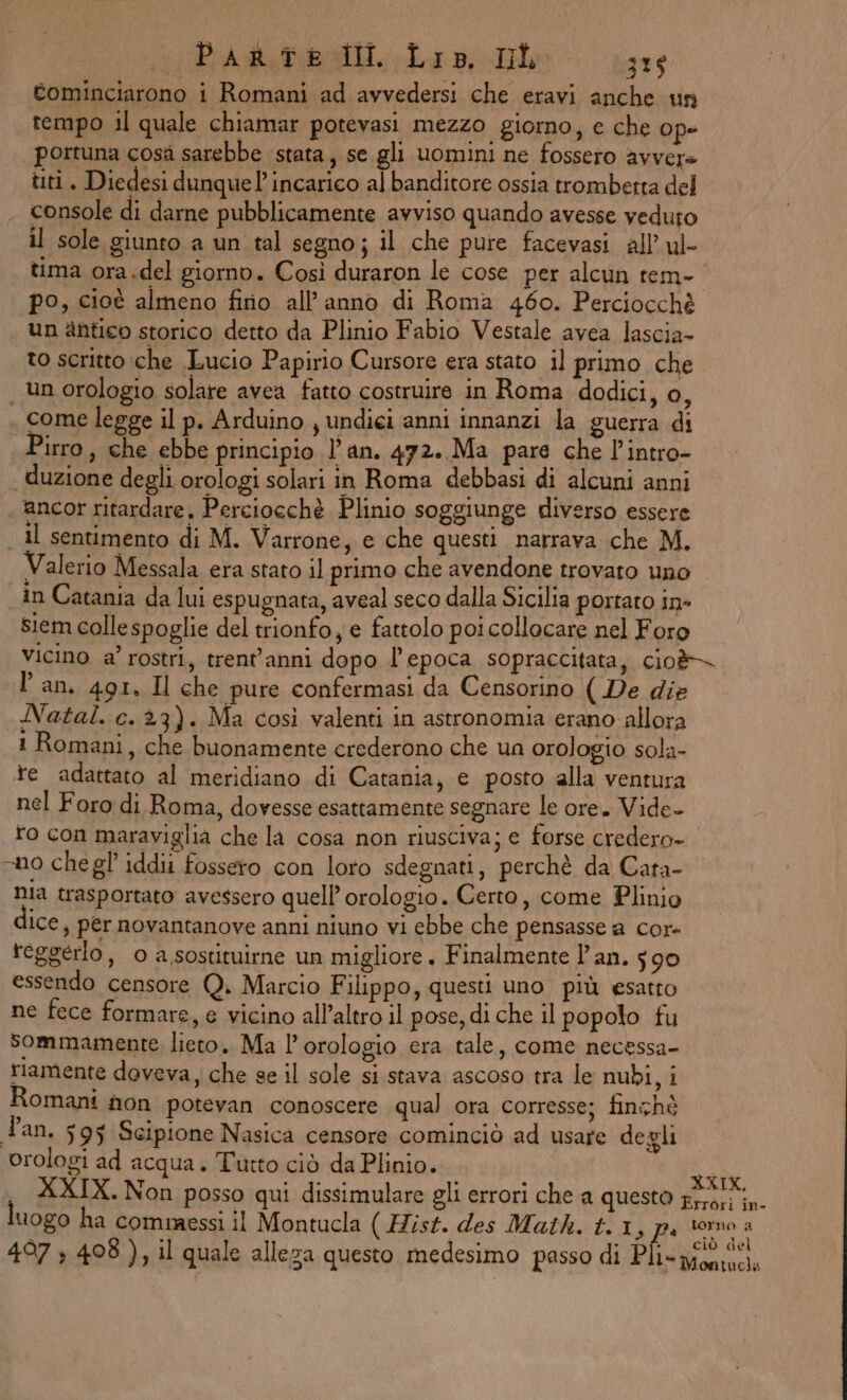 tominciarono i Romani ad avvedersi che eravi anche un tempo il quale chiamar potevasi mezzo giorno, e che ope portuna cosà sarebbe stata, se gli uomini ne fossero avvere tti. Diedesi dunque incarico al banditore ossia trombetta del console di darne pubblicamente avviso quando avesse veduto il sole giunto a un tal segno; il che pure facevasi all’ ul tima ora.del giorno. Così duraron le cose per alcun tem- po, cioè almeno fino all’ anno di Roma 460. Perciocchè un antico storico detto da Plinio Fabio Vestale avea lascia- to scritto che Lucio Papirio Cursore era stato il primo che | un orologio solare avea fatto costruire in Roma dodici, o, come legge il p. Arduino , undiei anni innanzi la guerra di Pirro, che ebbe principio l'an. 472. Ma pare che l’intro- duzione degli orologi solari in Roma debbasi di alcuni anni ‘ancor ritardare, Perciocchè Plinio soggiunge diverso essere il sentimento di M. Varrone, e che questi narrava che M. Valerio Messala era stato il primo che avendone trovato uno in Catania da lui espugnata, aveal seco dalla Sicilia portato in- siem colle spoglie del trionfo, e fattolo poi collocare nel Foro vicino a’ rostri, trent'anni dopo l'epoca sopraccitata, cio& l'an. 491. Il che pure confermasi da Censorino ( De die Natal. c. 23). Ma così valenti in astronomia erano allora 1 Romani, che buonamente crederono che un orologio sola- te adattato al meridiano di Catania, e posto alla ventura nel Foro di Roma, dovesse esattamente segnare le ore. Vide- ro con maraviglia che la cosa non riusciva; e forse credero- sno chegl iddii fossero con loro sdegnati, perchè da Cata- nia trasportato avessero quell’ orologio. Certo, come Plinio Ice, per novantanove anni niuno vi ebbe che pensasse a cor- reggerlo, o a sostituirne un migliore. Finalmente l’an. 590 essendo censore Q. Marcio Filippo, questi uno più esatto ne fece formare, e vicino all’altro il pose, di che il popolo fu sommamente lieto. Ma l'orologio era tale, come necessa- riamente doveva, che se il sole si stava ascoso tra le nubi, i Romani non potevan conoscere qual ora corresse; finchè Tan. 595 Scipione Nasica censore cominciò ad usare degli orologi ad acqua. Tutto ciò da Plinio. ca XXIX. Non posso qui dissimulare gli errori che a questo i apo luogo ha commessi il Montucla (Hist. des Math. t.1, pi torno a ciò del 497 5 498), il quale alleza questo medesimo passo di Pli- wo.)