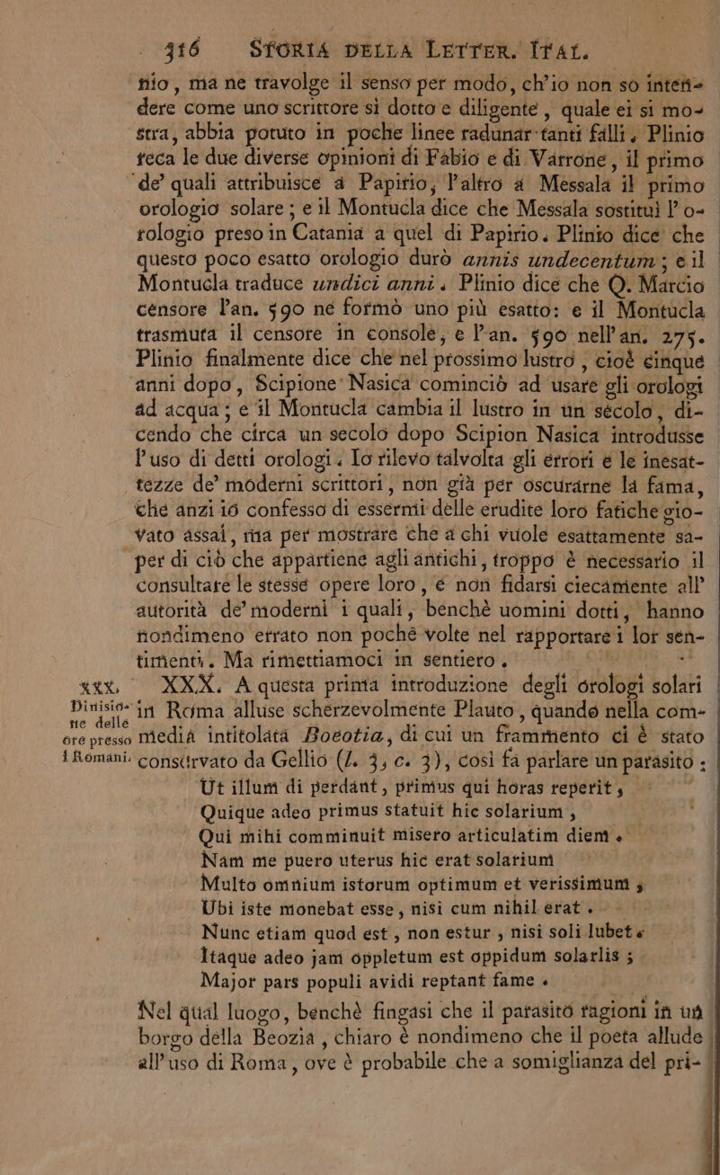 nio, ma ne travolge il senso pet modo, ch'io non sò intent= dere come uno scrittore si dotto e diligente, quale ei si mo- stra, abbia potuto in poche linee radunar'tanti falli, Plinio teca le due diverse opinioni di Fabio e di Varrone, il primo ‘de’ quali attribuisce a Papitio; l'altro a Messala il primo orologio solare ; e il Montucla dice che Messala sostituì | o- tologio preso in Catania a quel di Papirio. Plinio dice che questo poco esatto orologio durò arnis undecentumi; è il Montucla traduce urmdici anni. Plinio dice che Q. Marcio censore l'an. 590 né fofmò uno più esatto: e il Montucla trasmuta il censore in console; e l'an. 590 nell’an. 275. Plinio finalmente dice che nel prossimo lustro , cioè cinque anni dopo, Scipione Nasica cominciò ad usare gli orologi ad acqua; e il Moritucla cambia il lustro in un sécolo, di- cendo che circa un secolo dopo Scipion Nasica introdusse l’uso di detti orologi. Io rilevo talvolta gli errori e le inesat- tezze de’ moderni scrittori, non già per oscurarne la fama, che anzi io confesso di essermi delle erudite loro fatiche gio- vato assai, rna per mostrare che a chi vuole esattamente sa- per di ciò che appartiene agli aritichi, troppo è necessario il consultare le stesse opere loro, é nori fidarsi ciecamente all’ autorità de moderni i quali, benchè uomini dotti, hanno nondimeno errato non poché volte nel rapportare i lor sen- timenti. Ma rimettiamoci in sentiero. i Li sito PA qui XXX, A questa printa introduzione degli orologi solari Dinisio- in Roma alluse scherzevolmente Plauto , quande nella com- ore presso Media intitolatà Boeotia, di cui un frammento ci è stato i Romani. consirvato da Gellio (4. 3, c. 3), così fa parlare un parasito ; Ut illum di perdant, primus qui horas reperit, | | Quique adeo primus statuit hic solarium , Qui mihi comminuit misero articulatim diem è Nam me puero uterus hic erat solariuni Multo omnium istorum optimum et verissimuni ; | Ubi iste monebat esse, nisi cum nihil erat + Nunc etiam quod est, non estur , nisi soli lubet « Itaque adeo jam oppletum est oppidum solarlis ; Major pars populi avidi reptant fame +» | Nel qual luogo, benchè fingasi che il patasitò tagioni in uf borgo della Beozia , chiaro è nondimeno che il poeta allude , all'uso di Roma, ove è probabile che a somiglianza del pri- |