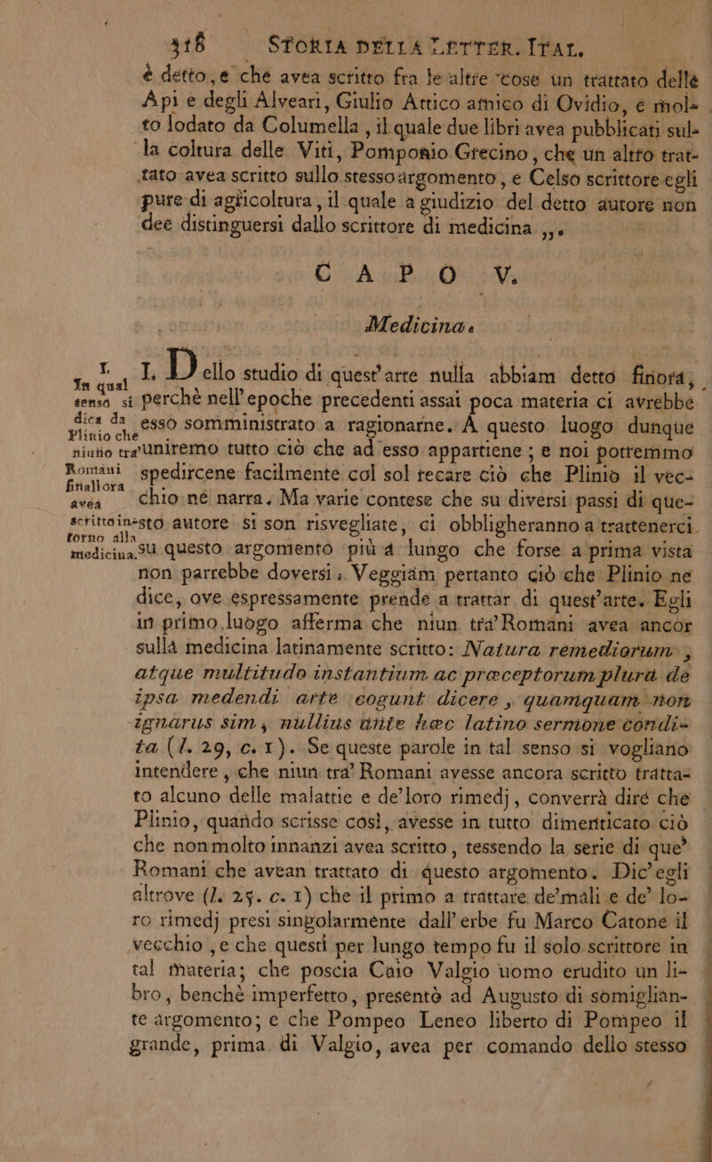 è detto, e che avea scritto fra levaltie “cose un trattato delle Api e degli Alveari, Giulio Attico amico di Ovidio, é mol- | to lodato da Columella , il quale due libri avea pubblicati sul- la coltura delle Viti, Pomponio Grecino, che un altto trat: «tato avea scritto sullo stessoargomento, e Celso scrittore egli pure di agticoltura , il.quale a giudizio del detto autore non dee distinguersi dallo scrittore di medicina ,,. GAB Medicina: Reato © D ello studio di quest'arte nulla abbiam detto finora; senso si Perchè nell’ epoche precedenti assai poca materia ci avrebbe dica da eg50 somministrato a ragionarne. À questo luogo dunque linio che 5 7 niutio tr Uniremo tutto ciò che adesso appartiene ; € noi pottemmo yi spedircene facilmente col sol tecare ciò che Plinio il vec- avea Chioné narra. Ma varie contese che su diversi passi di que- sctittoin=sto autore si son risvegliate, ci obbligheranno a trattenerci. ci Isu questo argomento più 4 lungo che forse a prima vista non parrebbe doversi: Veggiam pertanto ciò che Plinio ne dice, ove espressamente prende a trattar di quest'arte. Egli in primo luogo afferma che niun tra’ Romani avea ancor sulla medicina latinamente scritto: Natura remediorum, atque multitudo instantium ac praceptorum plura de ipsa medendi arte cogunt dicere , quamquam non ignarus sim; nullius Gitte haec latino sernione condi» ta (1.29, c.1). Se queste parole in tal senso si vogliano intendere , che niun tra’ Romani avesse ancora scritto tratta= to alcuno delle malattie e de’loro rimedj, converrà dire che Plinio, quarido scrisse così, avesse in tutto dimenticato ciò che nonmolto innanzi avea scritto, tessendo la serie di que’ Romani che avean trattato di questo argomento. Dic'egli altrove (2. 25. c.- 1) che il primo a trattare de’mali e de’ lo- ro rimedj presi singolarmente dall’ erbe fu Marco Catone il vecchio , e che questi per lungo tempo fu il solo scrittore in tal fivateria; che poscia Caio Valgio uomo erudito un li- | bro, benchè imperfetto; presentò ad Augusto di somiglian- | te argomento; e che Pompeo Leneo liberto di Pompeo il grande, prima. di Valgio, avea per comando dello stesso