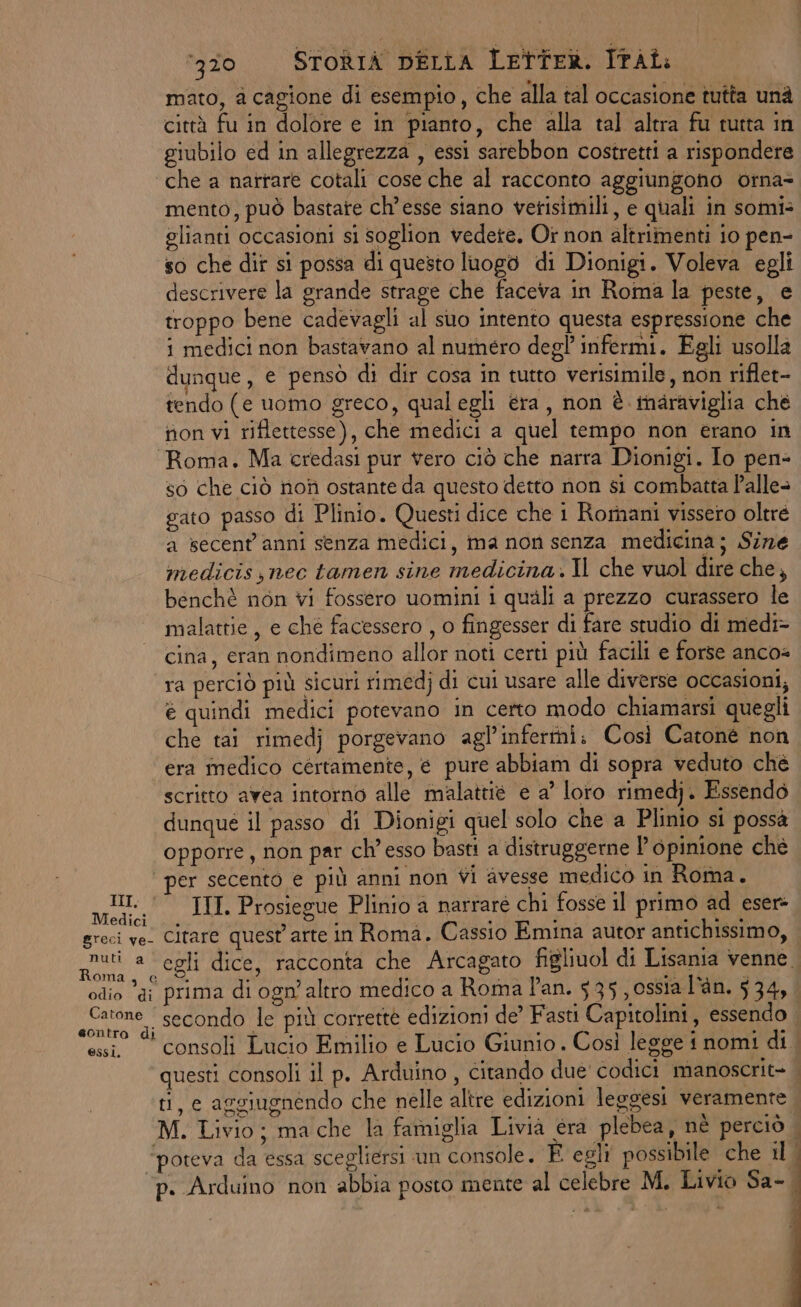 mato, a cagione di esempio, che alla tal occasione tutta unà città fu in dolore e in pianto, che alla tal altra fu tutta in giubilo ed in allegrezza , essi sarebbon costretti a rispondere ‘che a narrare cotali cose che al racconto aggiungono otna= mento, può bastate ch’esse siano verisimili, e quali in somi= glianti occasioni si soglion vedete. Or non altrimenti 10 pen- so che dir si possa di questo luogo di Dionigi. Voleva egli descrivere la grande strage che faceva in Roma la peste, e troppo bene cadevagli al suo intento questa espressione che i medici non bastavano al numero degl infermi. Egli usolla dunque, e pensò di dir cosa in tutto verisimile, non riflet- tendo (e uomo greco, qualegli éra, non è inaraviglia che non vi riflettesse), che medici a quel tempo non erano in ‘Roma. Ma credasi pur vero ciò che narra Dionigi. Io pen- so che ciò noh ostante da questo detto non si combatta P’alle> gato passo di Plinio. Questi dice che 1 Romani vissero oltré a secent'anni senza medici, ma non senza medicina; Size medicis,nec tamen sine medicina. Il che vuol dire che, benchè non vi fossero uomini i quali a prezzo curassero le malattie, e che facessero , o fingesser di fare studio di medi- cina, eran nondimeno allor noti certi più facili e forse ancos ra perciò più sicuri rimedj di cui usare alle diverse occasioni, e quindi medici potevano in certo modo chiamarsi quegli che tai rimedj porgevano agl’infertni. Così Catone non era medico certamente, e pure abbiam di sopra veduto ché scritto avea intorno alle malattie e a’ loro rimedj. Essendo dunque il passo di Dionigi quel solo che a Plinio si possà opporre, non par ch’ esso basti a distruggerne l'opinione chè ‘per secento e più anni non vi avesse medico in Roma. I, III. Prosiegue Plinio a narraré chi fosse il primo ad esere greci ve. Citare quest'arte in Roma. Cassio Emina autor antichissimo, Rugti a egli dice, racconta che Arcagato figliuol di Lisania venne. odio di prima di ogn’ altro medico a Roma Pan. 535 , ossia l’àn. 534, «cione | secondo le più corrette edizioni de’ Fasti Capitolini, essendo . essi © consoli Lucio Emilio e Lucio Giunio . Così legge i nomi di questi consoli il p. Arduino , citando due' codici manoscrit- ti, c aggiugnendo che nelle altre edizioni leggesi veramente M. Livio ; ma che la famiglia Livià éra plebea, nè perciò | ‘poteva da essa scegliersi un console. È egli possibile che il