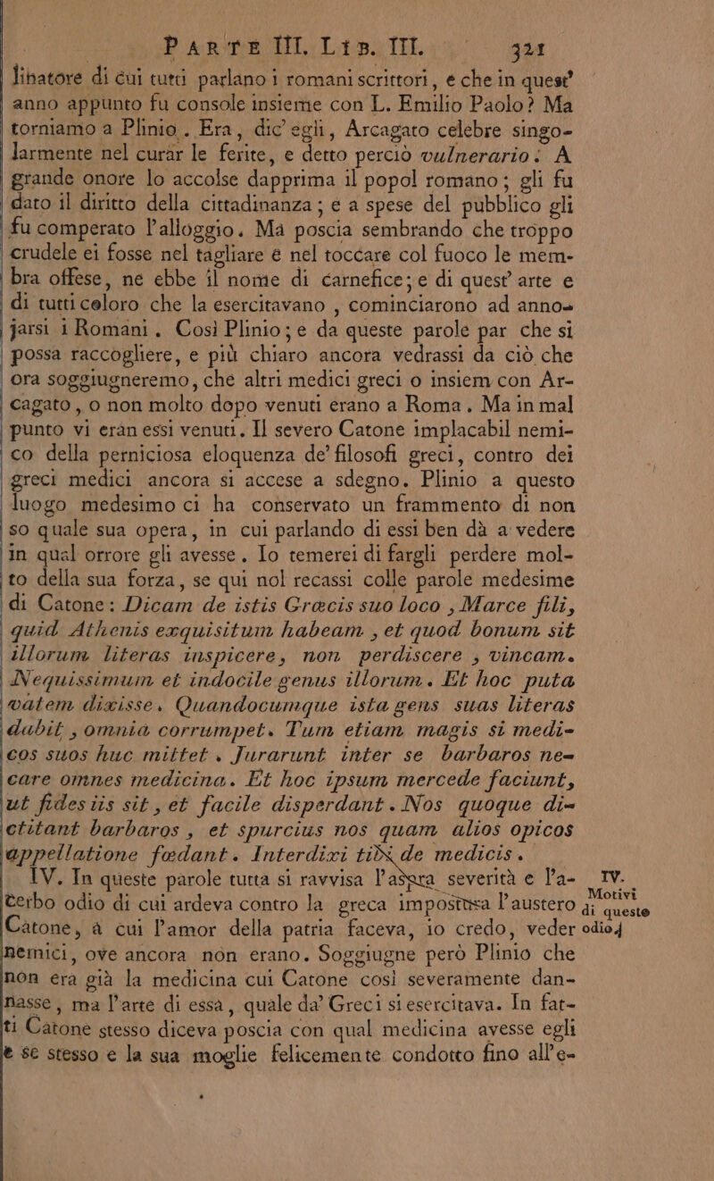 lihatore di cui tutti parlano i romaniscrittori, e che in quest’ anno appunto fu console insieme con L. Emilio Paolo? Ma torniamo a Plinio . Era, dic egli, Arcagato celebre singo- larmente nel curar le ferite, e detto perciò vulnerario : A grande onore lo accolse dapprima il popol romano; gli fu dato il diritto della cittadinanza ; e a spese del pubblico gli fu comperato l’alioggio. Ma poscia sembrando che troppo crudele ei fosse nel tagliare € nel toccare col fuoco le mem- bra offese, ne ebbe il nome di carnefice; e di quest arte e di tutticeloro che la esercitavano , cominciarono ad anno» jarsi 1 Romani. Così Plinio; e da queste parole par che si | possa raccogliere, e più chiaro ancora vedrassi da ciò che | ora soggiugneremo, che altri medici greci o insiem con Ar- cagato , 0 non molto dopo venuti erano a Roma. Main mal punto vi eran essi venuti. Il severo Catone implacabil nemi- ‘co della perniciosa eloquenza de’ filosofi greci, contro dei \ greci medici ancora si accese a sdegno. Plinio a questo luogo medesimo ci ha conservato un frammento di non so quale sua opera, in cui parlando di essi ben dà a vedere in qual orrore gli avesse. Io temerei di fargli perdere mol- to della sua forza, se qui nol recassi colle parole medesime di Catone: Dicam de istis Grecis suo loco , Marce fili, quid Athenis exquisitum habeam , et quod bonum sit \sllorum literas inspicere, non perdiscere ; vincam. Nequissimum et indocile genus illorum. Et hoc puta watem dixisse, Quandocumque ista gens suas literas dubit , omnia corrumpet. Tum etiam magis si medi- cos suos huc mittet . Jurarunt inter se barbaros ne= care omnes medicina. Et hoc ipsum mercede faciunt, ut fidesiis sit, et facile disperdant. Nos quoque di ictitant barbaros , et spurcius nos quam alios opicos appellatione fedant. Interdixi Do medicis.. IV. In queste parole tutta si ravvisa l'adera severità e Pa- IV. terbo odio di cui ardeva contro la greca impostisa l'austero pai Catone, a cui l'amor della patria faceva, io credo, veder odio4 emici, ove ancora non erano. Soggiugne però Plinio che non era già la medicina cui Catone così severamente dan- nasse, ma l’arte di essa, quale da’ Greci siesercitava. In fat- ti Catone stesso diceva poscia con qual medicina avesse egli € sc stesso e la sua moglie felicemente condotto fino all’e-