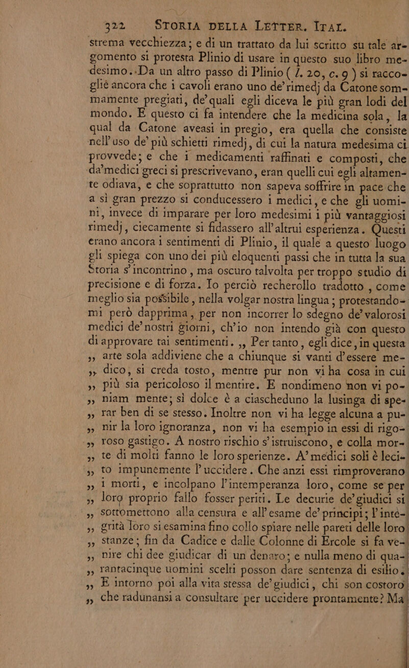 strema vecchiezza; e di un trattato da lui scritto su tale ar- gomento si protesta Plinio di usare in questo suo libro me- desimo..Da un altro passo di Plinio ( /. 20, c. 9g ) si racco» glié ancora che i cavoli erano uno de’ rimedj da Catone som= mamente pregiati, de quali egli diceva le più gran lodi del mondo. E questo ci fa intendere che la medicina sola, la qual da Catone aveasi in pregio, era quella che consiste nell'uso de’ più schietti rimedj, di cui la natura medesima ci provvede; e che i medicamenti raffinati e composti, che ‘da’medici greci si prescrivevano, eran quelli cui egli altamen- te odiava, e che soprattutto non sapeva soffrire in pace che a sì gran prezzo si conducessero i medici, e che gli uomi- ni, invece di imparare per loro medesimi i più vantaggiosi rimedj, ciecamente si fidassero all’altrui esperienza. Questi erano ancora i sentimenti di Plinio, il quale a questo’ luogo gli spiega con uno dei più eloquenti passi che in tutta la sua Storia s' incontrino , ma oscuro talvolta per troppo studio di precisione e di forza. Io perciò recherollo tradotto , come meglio sia possibile , nella volgar nostra lingua ; protestando= mi però dapprima, per non incorrer lo sdegno de’ valorosi medici de’ nostri giorni, ch'io non intendo già con questo di approvare tai sentimenti. ,, Per tanto, egli dice, in questa ,, arte sola addiviene che a chiunque si vanti d'essere me- , dico, si creda tosto, mentre pur non vi ha cosa in cui 3) più sia pericoloso il mentire. E nondimeno non vi po- 3) Diam mente; sì dolce è a ciascheduno la lusinga di spe» s, rar ben di se stesso. Inoltre non vi ha legge alcuna a pu- >> nir la loro ignoranza, non vi ha esempio in essi di rigo= ‘3, Toso gastigo. A nostro rischio s'istruiscono, e colla mor- 3, te di molti fanno le loro sperienze. A” medici soli è leci». 3, to impunemente l’ uccidere. Che anzi essi rimproverano 3, 1 morti, e incolpano l’intemperanza loro, come se per 3» lorg proprio fallo fosser periti. Le decurie de’ giudici si. >» sottomettono alla censura e all'esame de’ principi; l’inté-. ,, grità loro si esamina fino collo spiare nelle pareti delle loro. ,) Stanze; fin da Cadice e dalle Colonne di Ercole si fa ve-. nire chi dee giudicar di un denaro; e nulla meno di qua-. ,, Yantacinque uomini scelti posson dare sentenza di esilio ») È intorno poi alla vita stessa de’ giudici, chi son costoro! bi 1 ,» Che radunansi a consultare per uccidere prontamente? Ma | j 23