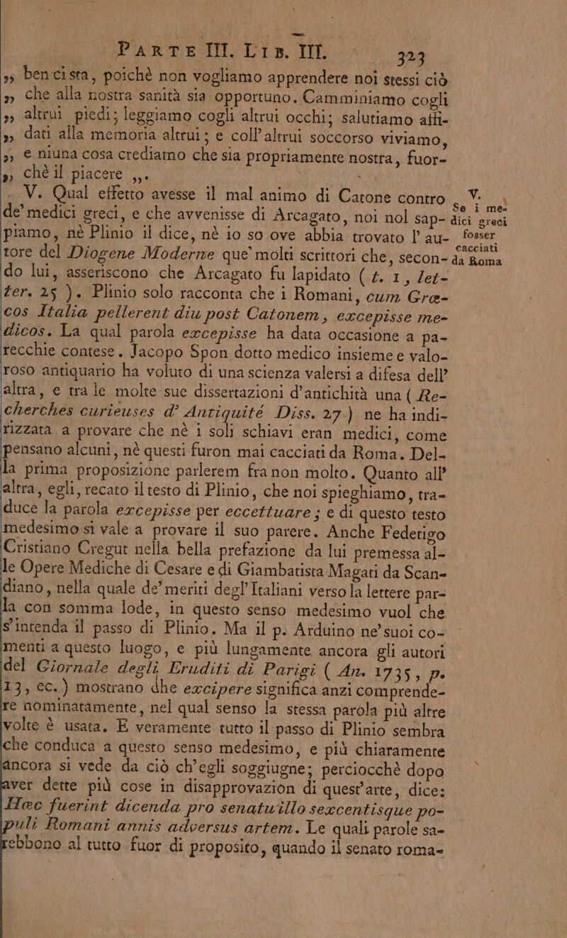 s; bencista, poichè non vogliamo apprendere noi stessi ciò x Che alla nostra sanità sia opportuno. Camminiamo cogli , altrui piedi; leggiamo cogli altrui occhi; salutiamo atti- » dati alla memoria altrui; e coll’altrui soccorso viviamo, 3, © niuna cosa crediamo che sia propriamente nostta, fuor- ss» ; ché il'piacere ,,. | . V. Qual effetto avesse il mal animo di Catone contro » piamo, nè Plinio il dice, nè io so ove abbia trovato l au- tore del Diogene Moderive que’ molti scrittori che, secon- do lui, asseriscono che Arcagato fu lapidato (4.1, Zet- cos Italia pellerent diu post Catonem, excepisse me- dicos. La qual parola ewcepisse ha data occasione a pa- recchie contese. Jacopo Spon dotto medico insieme e valo- roso antiquario ha voluto di una scienza valersi a difesa dell’ altra, e tra le molte sue dissertazioni d’antichità una ( Re- cherches curieuses d’ Antiquité Diss. 27.) ne ha indi- rizzata a provare che nè i soli schiavi eran medici, come pensano alcuni, nè questi furon mai cacciati da Roma. Del- la prima proposizione parlerem fra non molto. Quanto all’ altra, egli, recato il testo di Plinio, che noi spieghiamo, tra- duce la parola excepisse per eccettuare ; e di questo testo medesimo si vale a provare il suo parere. Anche Fedetigo (Cristiano Cregut nella bella prefazione da lui premessa al- le Opere Mediche di Cesare e di Giambatista Magati da Scan= diano, nella quale de’ meriti degl’Italiani verso la lettere par- la con somma lode, in questo senso medesimo vuol che s'intenda il passo di Plinio. Ma il p. Arduino ne’ suoi co- imenti a questo luogo, e più lungamente ancora gli autori del Giornale degli Eruditi di Parigi ( An. 1735, pe 13, cc.) mostrano dhe excipere significa anzi comprende- re nominatamente, nel qual senso la stessa parola più altre volte è usata. E veramente tutto il passo di Plinio sembra che conduca a questo senso medesimo, e più chiaramente PRA si vede da ciò ch'egli soggiugne; perciocchè dopo aver dette più cose in disapprovazion di quest'arte, dice: Tec fuerint dicenda pro senatuillo sexcentisque po- puli Romani annis adversus artem. Le quali parole sa- rebbono al tutto fuor di proposito, quando il senato roma= R Li Se i mes ici greci fosser cacciati da Roma