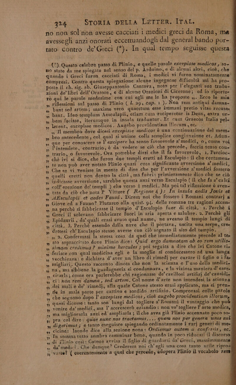 (ne 324 STORIA DELLA LETTER. ITAL. 3” b) Pe; 3” 39 FE) 2° PL) th) ® cò) bb) 9? * % è) ” to) n » Fx] Lal 29 » th] tà) eLi 2) 53) * (*) Questo celebre passo di Plinio, e quelle parole excepisse medicos , so» Pe icoltà mi ha pro» bant. Ideo templum Aesculapii, etiam cum ‘reciperetur is Deus, extra ur- bem fecisse, iterumque in insula traduntur. Et cum Graecòs Italia pel» lerent, excèpisse medicos. Augebo providentiam illorum , ec, è ,, I membro dove dicesi ercepisse medicos è una continuazione del mem» bro antecedente , col qual si unisce colla semplice congiunzione et, Adun- que per conoscere se l’ excipere ha senso favorevole a’ medici, 0, come voi Pintendete, contrario, è da vedere se ciò che precede, faccia senso cou» | trario, 0 favorevole. Ora potrebbe dirsi che il fa favorevole, 1, Percioc- chè ivi si dice, che furon due templi eretti ad Esculapio: il che certamene te non può aver notato Plinio quasi cosa significante avversione a’ medici, Che se vi venisse in mente di dire che per l’avversione a’ medici fossero quelli eretti non dentro la città , ma fuòri: primieramente dico che se ciò indicasse avversione, sarebbe questa anzi verso Esculapio ( il che fa a calci coll’ erezione de templi ) che verso i medici. Ma poi tal riflessione è svene tata da ciò che nota P_ Vittore ( Regione 4 ): In insula aedis Jovis et AEsculapii et aedes Fauni. Direm noi che fossero i Romani contrarj a Giove ed a Fauno? Plutarco alla quist. 94. delle romane tre ragioni accen- na perchè si fabbricasse il tempio d’Esculapio fuor di città, +. Perchè i Greci il solevano fabbricare fuori in aria aperta e salubre. 2, Perchè gli | Epidaurii, da’ quali erasi avuto quel nume, ne aveano il tempio lungi di città. 3. Perchè essendo dalla nave che il portava, uscita una serpe, cre» . dettesi ch’ Esculapio stesso avesse con ciò segnato il sito del tempio. ,»» 2. Confermasi la stessa cosa da quel che immediatamente precede al tes sto sopraccitato dove Plinio dice: Quid ergo damnatam ab eo rem utilis= simam credimus ? minime hercules ; poi seguita a dire che ivi Catone ri. vecchiezza: e dichiara d’ aver un libro di rimedj per curare il figlio e i fa. migliari. Questo racconto dinota che non la scienza e l’ uso della medici. . na, ma sibbene la guadagneria si condannava, e la.viziosa maniera d’ esere citarla; come ora parlerebbe chi ragionasse de’ cavillosi artifizj de’ causidi. ci: non rem damna, sed artem, Col nome d’arte non intendesi la scienza dei mali e de’ rimedj, alla quale Catone stesso erasi applicato, ma si pren» de in mala parte per cattivo e sordido artifizio. Comprovasi colle parole. che seguono dopo l’ excepisse medicos , cioè augebo providentiam illorum, quasi dicesse : tanto son lungi dal togliere a’ Romani il vantaggio che può venire da’ medici, ma 1’ accrescerò eziandio : non vo’ togliere ?' arte medica, ma migliorarla anzi ed ampliarla ; il che avea già Plinio accennato poco so=_ pra ‘col dire: quae nunc nos tractamus,.,, quer nos per genera usus sul digerimus; e tanto eseguisce spiegando ordinatamente i varj generi di me» cicine: laonde dice alla sezione nona: Ordiemur autem a confessis, ec, Tn somma tutto sembra camminar bene, quando in poco riducasi il discorso; di Minio così: Gatone avvisa il figlio di guardarsi da’ Greci, massimamente. da’ medici. Che dunque? Crederem noi ch’ egli una cosa tanto utile ripros vasse? { coerenteniente a quel che precede, adopera Plinio il vocabolo rem