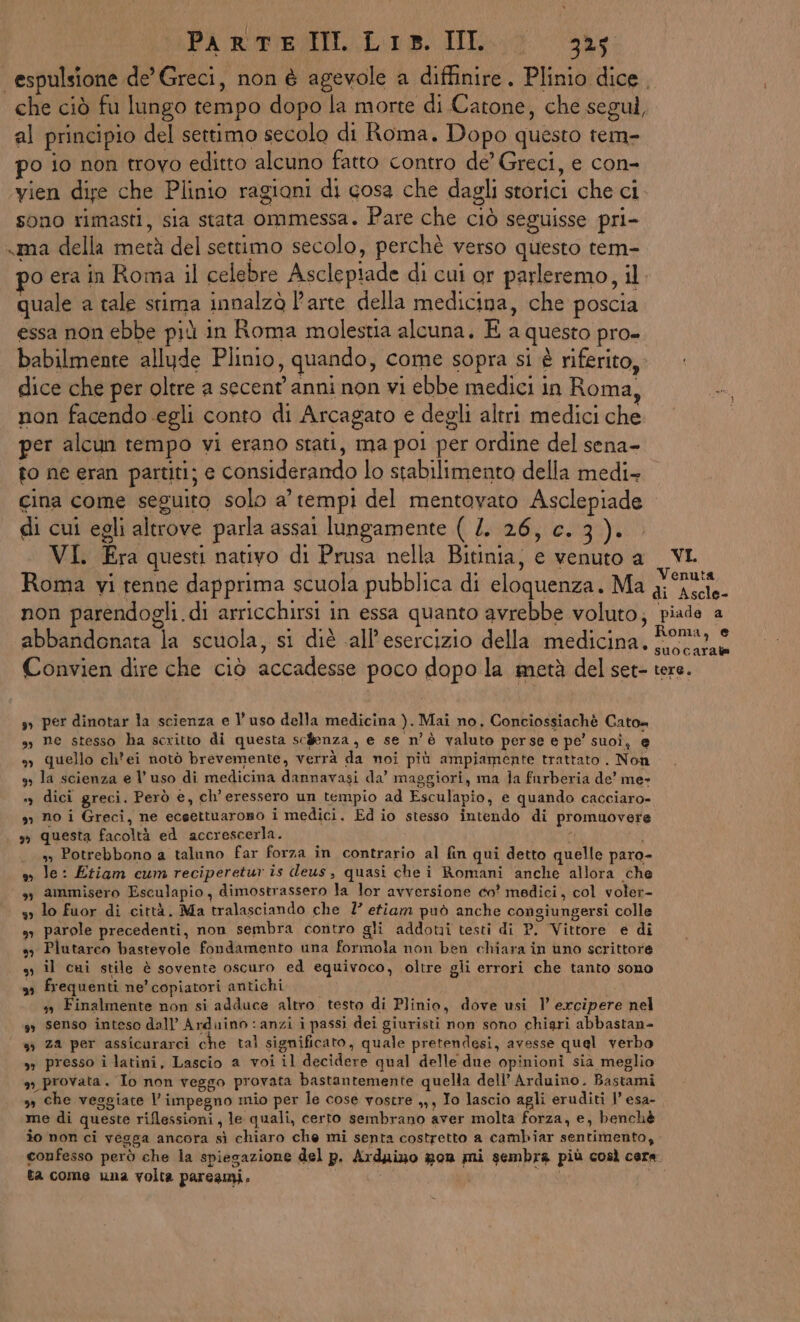 PA ROREGOI Loi. Io aa espulsione de Greci, non è agevole a diffinire. Plinio dice, che ciò fu lungo tempo dopo la morte di Catone, che segul, al principio del settimo secolo di Roma. Dopo questo tem- po io non trovo editto alcuno fatto contro de’ Greci, e con- vien dise che Plinio ragioni di gosa che dagli storici che ci sono rimasti, sia stata ommessa. Pare che ciò seguisse pri- «ma della metà del settimo secolo, perchè verso questo tem- 90 era in Roma il celebre Asclepiade di cui or parleremo, il. quale a tale stima innalzò Parte della medicina, che poscia essa non ebbe più in Roma molestia alcuna, E a questo pro- babilmente allude Plinio, quando, come sopra si è riferito, dice che per oltre a secent' anni non vi ebbe medici in Roma, non facendo egli conto di Arcagato e degli altri medici che per alcun tempo vi erano stati, ma po! per ordine del sena- to ne eran partiti; e considerando lo stabilimento della medi- gina come seguito solo a’ tempi del mentovato Asclepiade di cui egli altrove parla assai lungamente ( /. 26, c.3). VI. Era questi nativo di Prusa nella Bitinia, e venuto a __VL Roma vi renne dapprima scuola pubblica di eloquenza, Ma gini non parendogli.di arricchirsi in essa quanto avrebbe voluto; piade a abbandonata la scuola, si diè all'esercizio della medicina. capii Convien dire che ciò accadesse poco dopo la metà del set- tere. s» per dinotar la scienza e l’uso della medicina ). Mai no, Conciossiachè Cato» sì ne stesso ha scritto di questa sc$enza, e se n'è valuto perse e pe’ suoî, e 9) quello ch'ei notò brevemente, verrà da noi più ampiamente trattato . Non 3» la scienza e l’uso di medicina dannavasi da’ maggiori, ma Ja furberia de’ me », dici greci. Però e, ch’eressero un tempio ad Esculapio, e quando cacciaro- », no i Greci, ne eceettuaroso i medici. Ed io stesso intendo di promuovere » questa facoltà ed accrescerla. | ss Potrebbono a taluno far forza in contrario al fin qui detto quelle paro- »o le: Etiam cum reciperetur is deus, quasi chei Romani anche allora che » ammisero Esculapio, dimostrassero la lor avversione co' medici, col voler- s lo fuor di città. Ma tralasciando che 7’ etiam può anche congiungersi colle s, parole precedenti, non sembra contro gli addoti testi di P. Vittore e di sy Plutarco bastevole fondamento una formola non ben chiara in uno scrittore ss Îl cui stile è sovente oscuro ed equivoco, oltre gli errori che tanto sono ss frequenti ne’ copiatori antichi i + Finalmente non si adduce altro testo di Plinio, dove usi 1’ excipere nel ss senso inteso dall’ Arduino : anzi i passi dei giuristi non sono chigri abbastan- ‘ « za per assicurarci che tal significato, quale pretendesi, avesse quel verbo » presso i latini, Lascio a voi il decidere qual delle due opinioni sia meglio », provata. To non veggo provata bastantemente quella dell’ Arduino. Bastami » che vesgiate l'impegno mio per le cose vostre ,,, Io lascio agli eruditi 1’ esa- me di queste riflessioni, le quali, certo sembrano aver molta forza, e, benchè îo non ci vegga ancora sì chiaro che mi senta costretto a cambiar sentimento, confesso però che la spiegazione del p. Arduizo gon mi sembra più così cera ta come una volta pareami,.