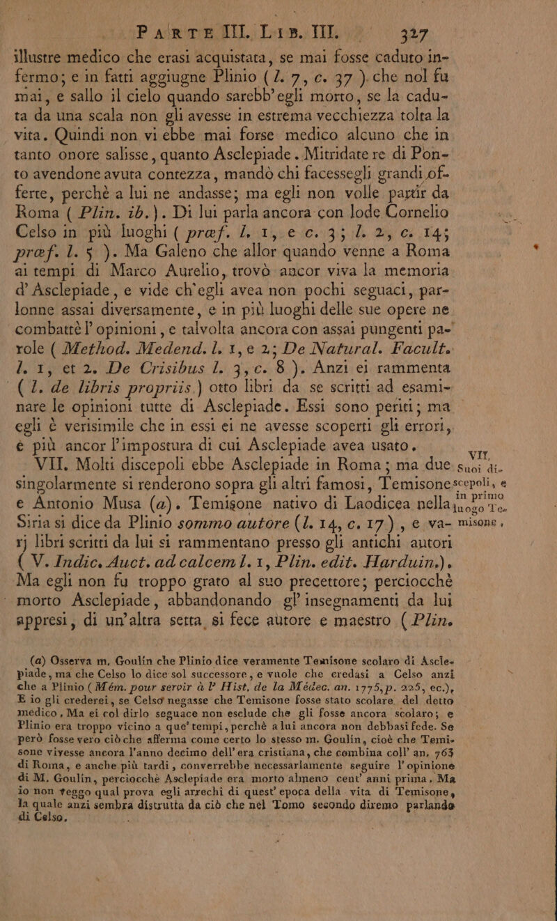 Parli. Inno 307 illustre medico che erasi acquistata, se mai fosse caduto in- fermo; e in fatti aggiugne Plinio (7. 7, c. 37 ). che nol fu mai, e sallo il cielo quando sarebb’egli morto, se la cadu- ta da una scala non gli avesse in estrema vecchiezza tolta la vita. Quindi non vi ebbe mai forse medico alcuno che in tanto onore salisse, quanto Asclepiade . Mitridate re di Pon- to avendone avuta contezza, mandò chi facessegli grandi of- ferte, perchè a lui ne andasse; ma egli non volle partir da Roma ( Pin. ib.). Di lui parla ancora con lode Cornelio Celso ini‘più luoghi ( pref. /. 1,160.:3:; 1 2} +14; pref. l. 5 ). Ma Galeno che allor quando venne a Roma ai tempi di Marco Aurelio, trovò ancor viva la memoria d’ Asclepiade, e vide ch'egli avea non pochi seguaci, par- lonne assai diversamente, e in più luoghi delle sue opere ne combattè l’ opinioni, e talvolta ancora con assai pungenti pa=' role ( Method. Medend.l. 1, e 2; De Natural. Facult. I. 1, et 2. De Crisibus 1 3,c. 8). Anzi ei rammenta (4. de libris propriis.) otto libri da se scritti ad esami. nare le opinioni tutte di Asclepiade. Essi sono periti; ma egli è verisimile che in essi ei ne avesse scoperti gli errori, é più ancor l’impostura di cui Asclepiade avea usato. ta VII. Molti discepoli ebbe Asclepiade in Roma ; ma due. suoi di- singolarmente si renderono sopra gli altri famosi, Temisonescepoli, e e Antonio Musa (a). Temisone nativo di Laodicea nella oro Te. Siria si dice da Plinio sommo autore (1.14, c.17), € va- misone, vj libri scritti da lui si rammentano presso gli antichi autori ( V. Indic. Auct. ad calceml.1, Plin. edit. Harduin.), Ma egli non fu troppo grato al suo precettore; perciocchè ‘ morto Asclepiade, abbandonando gl’ insegnamenti da lui appresi, di un’altra setta si fece autore e maestro ( Plin. (a) Osserva m, Goulin che Plinio dice veramente Temisone scolaro' di Ascle» piade, ma che Celso lo dice sol successore, e vuole che credasi a Celso anzi che a Plinio ( Mém. pour servir è l’ Hist, de la Médec. an. 1775,p. 225, ec.), E io gli crederei, se Celso negasse che Temisone fosse stato scolare. del detto medico, Ma ei col dirlo seguace non esclude che gli fosse ancora scolaro; e Plinio era troppo vicino a que’ tempi, perchè alui ancora non debbasi fede. Se però fosse vero ciò che afferma come certo lo stesso m. Goulin, cioè che Temi. sone viyesse ancora l’anno decimo dell’ era cristiana, che combina coll an, 763 di Roma, e anche più tardi, converrebbe necessariamente seguire l’ opinione di M. Goulin, perciocchè Asclepiade era morto almeno cent anni prima, Ma io non geggo qual prova egli arrechi di quest’ epoca della. vita di Temisone, se o anzi sembra distrutta da ciò che nel Tomo secondo diremo parlando