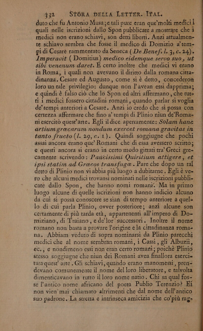duto che fu Antonio Musa;e tali pure eran que’ molti medicii quali nelle iscrizioni dallo Spon pubblicate a mostrare che 1 medici non erano schiavi, son detti liberti. Anzi attualmen- te schiavo sembra che fosse il medico di Domizio a’ tem- pi di Cesaré rammentato da Seneca ( De Benefi L. 3, 0.24). Imperavit ( Domitius) medico eidemque servo suo, ut sibi venenum daret. E certo inoltre che medici vi erano in Roma, i quali non avevano il diritto dalla romana citta- dinanza. Cesare ed Augusto, come si è detto, concederon loro un tale privilegio: dunque non lPavean essi dapprima; e quindi è falso ciò che lo Spon ed altri affermano, che tut= ti 1 medici fossero cittadini romani, quando parlar si voglia de’ tempi anteriori a Cesare. Anzi io credo che si possa con certezza affermare che fino a’ tempi di Plinio niun de'Roma- ni esercitò quest'arte. Egli il dice apercamente: Sola kane artiumgracarum nondum exercet romana gravitas in tanto fructo (I. 29,c.1). Quindi soggiugne che pochi assai ancora erano que’ Romani che di essa avessero scritto; e questi ancora si erano in certo modo gittati tra’ Greci gre- camente scrivendo: Paucissimi Quiritium attigere, et ipsi statim ad Gracos transfuga . Pare che dopo un tal do di Plinio non vi abbia più luogo a dubitarne . Egli è ve- ro che alcuni medici trovansi nominati nelle iscrizioni pubbli caté dallo Spon, che hanno nomi romant. Ma in primo. luogo alcune di quelle iscrizioni non hanno indicio alcuno da cui si possa conoscere se sian di tempo anteriore è quel= lo di cui parla Plinio, ovver posteriore; anzi alcune son certamente di più tarda età, appartenenti all'impero di Do- miziano, di Traiano, e de’lor successori. Inoltre il nome romano non basta a provare l’origine e la cittadinanza roma+ na. Abbiam veduto di sopra nominarsi da Plinio parecchi medici che al nome sembran romani, i Cassi, gli Albuzii, ec., e nondimeno essi non eran certo romani; poichè Plinio stesso soggiugne che niun dei Romani avea finallora eserci» tata quest’ arte. Gli schiavi, quando erano manomessi, prén- devano comunemente il nome del loro liberatore, e talvolta dimenticavano in tutto il loro nome natio. Chi sa qual fos- se l’antico nome africano del poeta Publio Terenzio? Ei non vien mai chiamato altrimenti che dal nome dell’ antico suo padrone. La stretta e intrinseca amicizia che co’più raga