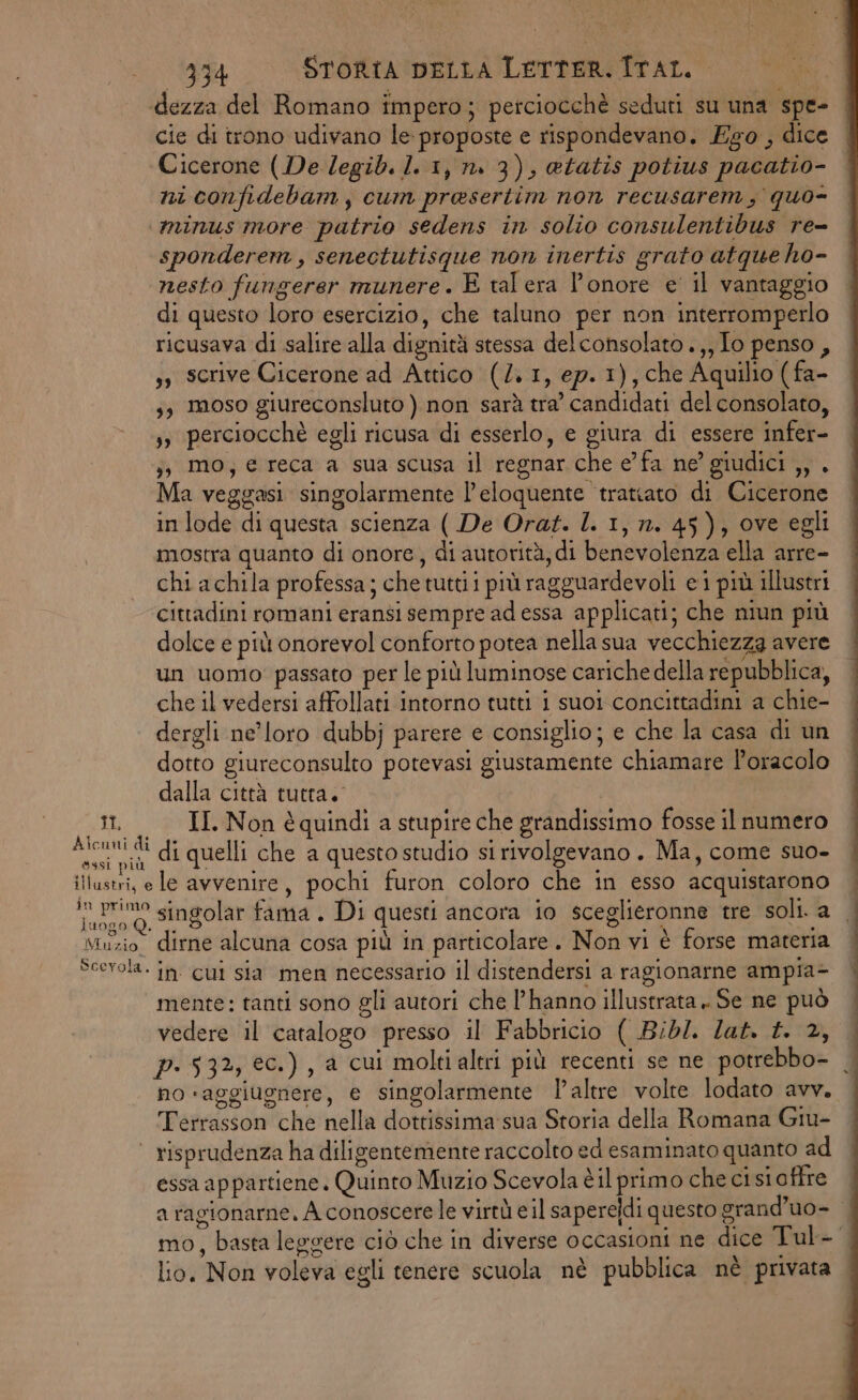 dezza del Romano impero; petciocchè seduti su una spe- cie di trono udivano le: proposte e rispondevano. Eg0 , dice Cicerone (De legib. 1. 1, n. 3), @tatis potius pacatio- ni confidebam, cum presertim non recusarem, quo- ‘minus more patrio sedens in solio consulentibus re- sponderem, senectutisque non inertis grato atque ho- nesto fungerer munere. E tal era l'onore e il vantaggio di questo loro esercizio, che taluno per non interromperlo ricusava di salire alla dignità stessa delconsolato .,,Io penso, ,, scrive Cicerone ad Attico (/. 1, ep. 1), che Aquilio ( fa- 3; moso giureconsluto ) non sarà tra’ candidati del consolato, s, perciocchè egli ricusa di esserlo, e giura di essere infer- ;; mo; e reca a sua scusa il regnar che e’ fa ne’ giudici ,, . Ma veggasi singolarmente l’eloquente tratiato di Cicerone in lode di questa scienza ( De Orat. l. 1, n. 45), ove egli mostra quanto di onore, di autorità, di benevolenza ella arre- chi achila professa; che tuttii più ragguardevoli ei più illustri cittadini romani eransi sempre ad essa applicati; che niun più dolce e più onorevol conforto potea nella sua vecchiezza avere un uomo: passato per le più luminose cariche della repubblica, che il vedersi affollati intorno tutti i suoi concittadini a chie- dergli ne’loro dubbj parere e consiglio; e che la casa di un dotto giureconsulto potevasi giustamente chiamare loracolo dalla città tutta. i II Nonèquindia stupire che grandissimo fosse il numero ca di quelli che a questo studio si rivolgevano. Ma, come suo- illustri, e le avvenire, pochi furon coloro che in esso acquistarono iuino 0, Singolar fama . Di questi ancora io sceglieronne tre soli. a _ Muzio dirne alcuna cosa più in particolare. Non vi è forse materia Scevola. in. cui sia men necessario il distendersi a ragionarne ampia- mente: tanti sono gli autori che l’hanno illustrata» Se ne può vedere il catalogo presso il Fabbricio ( Bibl. lat. f. 2, p- 532, ec.) , a cui moltialtri più recenti se ne potrebbo- | no «aggiugnere, e singolarmente laltre volte lodato avv. Terrasson che nella dottissima sua Storia della Romana Giu- | risprudenza ha diligentemente raccolto ed esaminato quanto ad essa appartiene. Quinto Muzio Scevola è il primo che ci si affre a ragionarne. A conoscere le virtù e il saperedi questo grand’uo- | mo, basta leggere ciò che in diverse occasioni ne dice Tul- lio. Non voleva egli tenere scuola nè pubblica nè privata