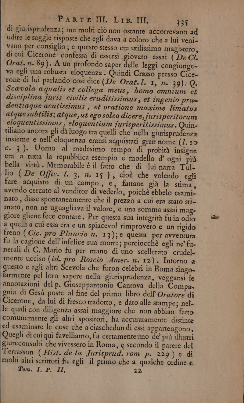 di giurisprudenza; ma molti ciò non ostante accorrevano ad udire le saggie risposte che egli dava a coloro che a lui veni- vano per consiglio ; e questo stesso era utilissimo magistero, di cui Cicerone: confessa di essersi giovato assai ( De CI. Orat. n. 89). A un profondo saper delle leggi congiunge- va egli una robusta eloquenza. Quindi Crasso presso Cice- rone di lui parlando così dice (De Orat. I. I, rm 39):Q. Sc@vola aqualis et collega meus, homo omnium c£ disciplina juris civilis eruditissimus s et INgenio pri= dentiaque acutissimus , et oratione maxime limatus atquesubtilis; atque,ut ego soleo dicere, Jurisperitorum eloquentissimus , eloquentium ]urisperitissimus. Quin- tiltano ancora gli dà luogo tra quelli che nella giurisprudenza insieme e nell’eloquenza eransi acquistati gran nome (7. 10 c. 3). Uomo al medesimo tempo di probità insigne era a tutta la repubblica esempio e modello d’ ogni più. bella virtù. Memorabile è il fatto che di lui narra Tul- lio ( De Offic. I. 3, n. 15), cioè che volendo egli are acquisto di un campo, e, fattane già la stima ; avendo cercato al venditor di vederlo, poichè ebbelo esami- nato , disse spontaneamente che il prezzo a cui era stato sti- mato, non ne uguagliava il valore, e una somma assai mag» giore gliene fece contare. Per questa sua integrità fu in odio a quelli a cui essa era e un spiacevol rimprovero e un rigido freno ( Cie. pro Plancio n. 13);€ questa per avventura fu la cagione dell’infelice sua morte; perciocchè egli ne’ fu- nerali di C. Mario fu per mano di uno scellerato crudel- mente ucciso (id. pro Roscio Amer. n. 12). Intorno a uesto e agli altri Scevola che furon celebri in Roma singo- pl 94 pel loro sapere nella giurisprudenza, veggansi le annotazioni del p. Gioseppantonio Cantova della Compa. gnia di Gesù poste al fine del primo libro dell’Oratore di Cicerone, da lui di fresco tradotto, e dato alle stampe; nel- le quali con diligenza assai maggiore che non abbian fatto comunemente gli altri spositori, ha accuratamente distinte ed esaminate le cose che a ciaschedun di essi appartengono. Quegli dicuiqui favelliamo, fu certamenteuno de’ più illustri ‘giureconsulti che vivessero in Roma, e secondo il parere del Terrasson ( Hist. de la Jurisprud. rom p. 229) e di ‘molti altri scrittori fu egli il primo che a qualche ordine e Tom. I. P. II 22