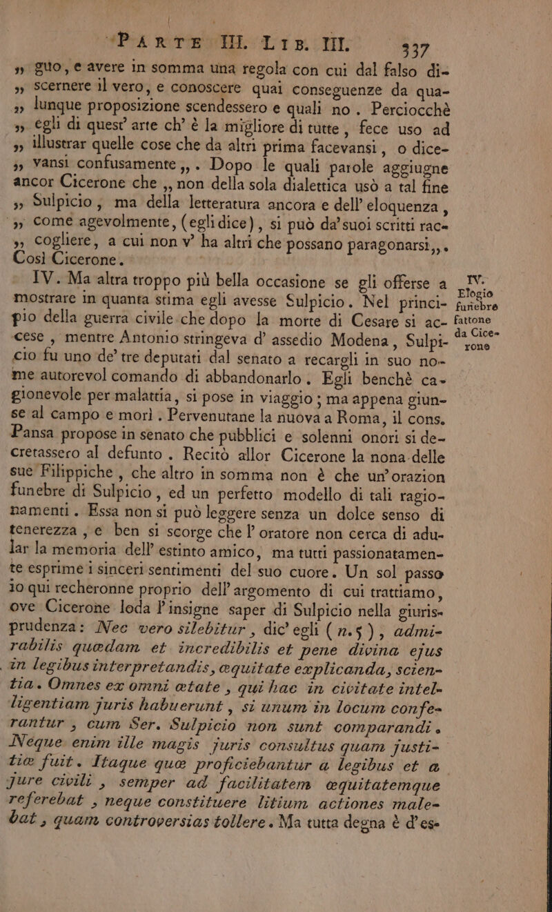 | D Ie rette It pi I 337 » guo, e avere in somma una regola con cui dal falso di= s, Scernere il vero, e conoscere quai conseguenze da qua- »» lunque proposizione scendessero e quali no . Perciocchè » egli di quest arte ch’ è la migliore di tutte, fece uso ad 5» Illustrar quelle cose che da altri prima facevansi, 0 dice- 3, Vansi confusamente ;,. Dopo le quali parole aggiugne ancor Cicerone che ,, non della sola dialettica usò a tal fine s3 Sulpicio, ma della letteratura ancora e dell’ eloquenza, ‘3, come agevolmente, (eglidice), si può da'suoi scritti rac= ,, cogliere, a cui nonv ha altri che possano paragonarsi,,. Così Cicerone. IV. Ma altra troppo più bella occasione se gli offerse a mostrare in quanta stima egli avesse Sulpicio. Nel princi- pio della guerra civile.che dopo la morte di Cesare si ac- cese , mentre Antonio stringeva d’ assedio Modena, Sulpi- cio fu uno de’ tre deputati dal senato a recargli in suo no- me autorevol comando di abbandonarlo. Egli benchè ca- gionevole per malattia, si pose in viaggio ; ma appena giun- se al campo e morì . Pervenutane la nuova a Roma, il cons. Pansa propose in senato che pubblici e solenni onori si de- cretassero al defunto . Recitò allor Cicerone la nona-delle sue Filippiche , che altro in somma non è che un’orazion funebre di Sulpicio, ed un perfetto modello di tali ragio- namenti. Essa non si può leggere senza un dolce senso di tenerezza , e ben si scorge che l’ oratore non cerca di adu- lar la memoria dell’ estinto amico , ma turti passionatamen- te esprime i sinceri sentimenti del suo cuore. Un sol passo Jo qui recheronne proprio dell'argomento di cui trattiamo, ove Cicerone loda l'insigne saper di Sulpicio nella giuris» prudenza: Nec vero silebitur, dic egli (n.5), admi- rabilis quedam et incredibilis et pene divina ejus an legibus interpretandis, aquitate explicanda, scien- tia. Omnes ex omni atate , qui haec in civitate intel ligentiam juris habuerunt , si unum in locum confe- rantur , cum Ser. Sulpicio non sunt comparandi . Neque enim ille magis juris consultus quam justi- tie fuit. Itaque que proficiebantur a legibus et a Jure civili , semper ad facilitatem equitatemque referebat , neque constitwere litium actiones male- bat , quam controversias tollere. Ma tutta degna è d’ese TV. Elogio funebre fattone da Cice» rone