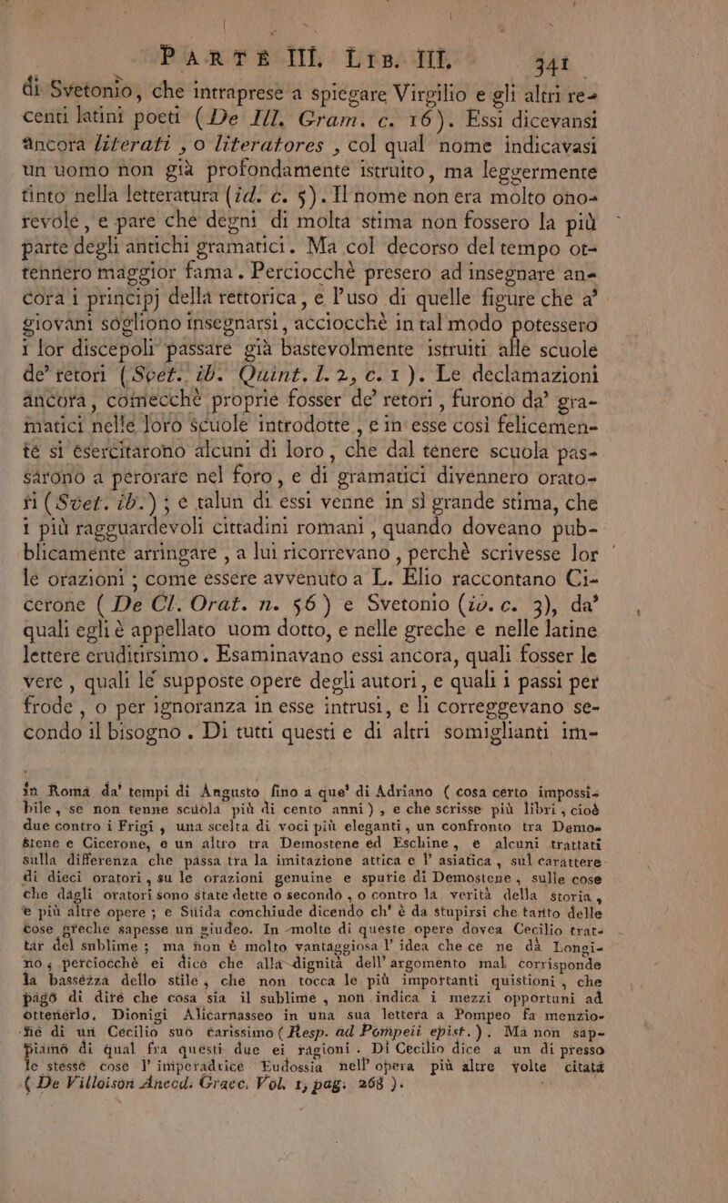 | 4 fa, Ù ) Pi RT ROD: Tiso ie 341 di Svetonio, che intraprese a spiegare Virgilio e gli altri re- centi latini poeti (De II. Gram. c. 16). Essi dicevansi ancora liferati , 0 literatores , col qual nome indicavasi un uomo non già profondamente istruito, ma leggermente tinto nella letteratura (î4. c. 5). Il nome non era molto ono revole, e pare che degni di molta stima non fossero la più parte degli antichi gramatici. Ma col decorso del tempo ot- tennero maggior fama. Perciocchè presero ad insegnare an- cora i principj della rettorica, e l’uso di quelle figure che a° giovani sogliono insegnarsi, acciocchè in tal modo potessero i lor discepoli passare già bastevolmente istruiti alle scuole de’ retori (.Sper.. ib. Quint, 1.2, c.1). Le declamazioni ancora, comecché proprie fosser de’ retori , furorio da’ gra- matici nelle Joro scuole introdotte , e in' esse così felicemene te si esercitarono alcuni di loro, che dal tenere scuola pas- sarono a perorare nel foro, e di gramatici divennero orato- ti (Ser. ib.) ; è talun di essi venne in sì grande stima, che 1 più ragguardevoli cittadini romani , quando doveano pub- blicamente arringare , a lui ricorrevano , perchè scrivesse lor le orazioni ; come essere avvenuto a L. Elio raccontano Ci- cerone ( De CI. Orat. n. 56) e Svetonio (io. c. 3), da’ quali egli è appellato uom dotto, e nelle greche e nelle latine lettere eruditirsimo. Esaminavano essi ancora, quali fosser le vere, quali lé supposte opere degli autori, e quali i passi per frode , o per ignoranza in esse intrusi, e li correggevano se- condo il bisogno . Di tutti questi e di altri somiglianti im- în Roma da’ tempi di Angusto fino a que' di Adriano ( cosa certo impossis bile, se non tenne scuola più di cento anni), e che scrisse più libri , cioè due contro i Frigi, una scelta di voci più eleganti, un confronto tra Demos 8rene e Cicerone, e un altro tra Demostene ed Eschine, e alcuni trattati sulla differenza che passa tra la imitazione attica e 1° asiatica, sul carattere: di dieci oratori, su le orazioni genuine e sputie di Demostene, sulle cose che dagli oratori sono state dette o secondò , 0 contro la verità della storia, © più altre opere ; e Stiida conchiude dicendo ch' è da stupirsi che tarito delle tose greche sapesse uri siudeo. In molte di queste opere dovea Cecilio trate tar del snblime 3 ma fon È molto vantaggiosa l’ idea che ce ne dà Longi- no, petciocchè ei dice che alla-dignità dell’ argomento mal corrisponde la bassezza dello stile, che non tocca le più impottanti quistioni,, che pags di dite che cosa sia il sublime , non indica i mezzi opportuni ad otteriétlo, Dionigi Alicarnasseo in una sua lettera a Pompeo fa menzio- ‘fié di un Cecilio suo tarissimo (Resp. ad Pomipeii epist.). Ma non sap- piamo di qual fra questi due ei ragioni. DI Cecilio dice a un di presso le stessé cose 1’ imiperadrice . Fudossia nell'opera più altre volte citatà pà