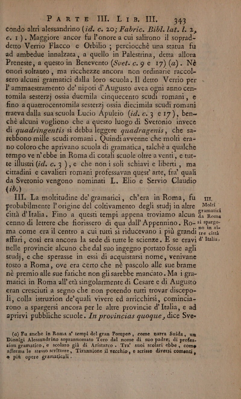 | (PARERESIO, Er, IL 343 condo altri alessandrino (14. c. 20; Fabric. Bibl. lat. 1. 2, e. 1). Maggiore ancor fu l'onore a cui salirono il soprad- detto Verrio Flacco e Orbilio ; perciocchè una statua fu ad ambedue innalzata, a quello in Palestrina, detta allora | Preneste, a questo in Benevento (Spet. c. 9 e 17) (a). Nè onori soltanto, ma ricchezze ancora non ordinarie raccol» sero alcuni gramatici dalla loro scuola. Il detto Verrio per P ammaestramento de’ nipoti d’ Augusto avea ogni anno cen- tomila sesterzj ossia duemila cinquecento scudi romani, e fino a quattrocentomila sesterzj ossia diecimila scudi romani traeva dalla sua scuola Lucio Apuleio (id. c. 3 € 17), ben= chè alcuni vogliono che a questo luogo di Svetonio invece di quadringentis si debba leggere quadragenis, che sa» lbuno mille scudiromani. Quindi avvenne che molti era- no coloro che aprivano scuola di gramatica, talchè a qualche tempo ve n’ ebbe in Roma di cotali scuole oltre a venti, e tut- te illustri (#4. c. 3 ), e che nonisoli schiavi e liberti, ma cittadini e cavalieri romani professavan quest arte, fra’ quali da Svetonio vengono nominati L. Elio e Servio Claudio {:d.) I psi | III. La moltitudine de’ gramatici, ch’era in Roma, fu mr. probabilmente l’ origine del coltivamento degli studj in altre Molti. città d’Italia. Fino a questi tempi appena troviamo alcun SRO cenno di lettere che fiorissero di qua dall’ Appennino. Ro- si sparo» ma come era il centro a cui tutti si riducevano i più grandi pe affari, così era ancora la sede di tutte le scienze. E se eravi @' Italia. nelle provincie alcuno che dal suo ingegno portato fosse agli studj, e che sperasse in essi di acquistarsi nome, venivane tosto a Roma, ove era cerro che nè pascolo alle sue brame nè premio alle sue fatiche non gli sarebbe mancato. Ma 1 gra- matici in Roma all’ età singolarmente di Cesare e di Augusto eran cresciuti a segno che non potendo tutti trovar discepo- li, colla istruzion de’quali vivere ed arricchirsi, comincia- rono a spargersi ancora per le altre provincie d’ Italia, e ad aprirvi pubbliche scuole. Ir provincias quoque , dice Sves (a) Fu anche in Roma a' tempi del gran Pompeo, come narra Snida, un. Dionigi Alessandrino soprannomato Tero dal nome di suo padre; di profes» sion gramatico, © scolaro già di Aristarco . Tra’ suoi scolari ebbe, come afferma le stesso scrittore ,, Tirannione il vecchio, e scrisse diversi comenti A