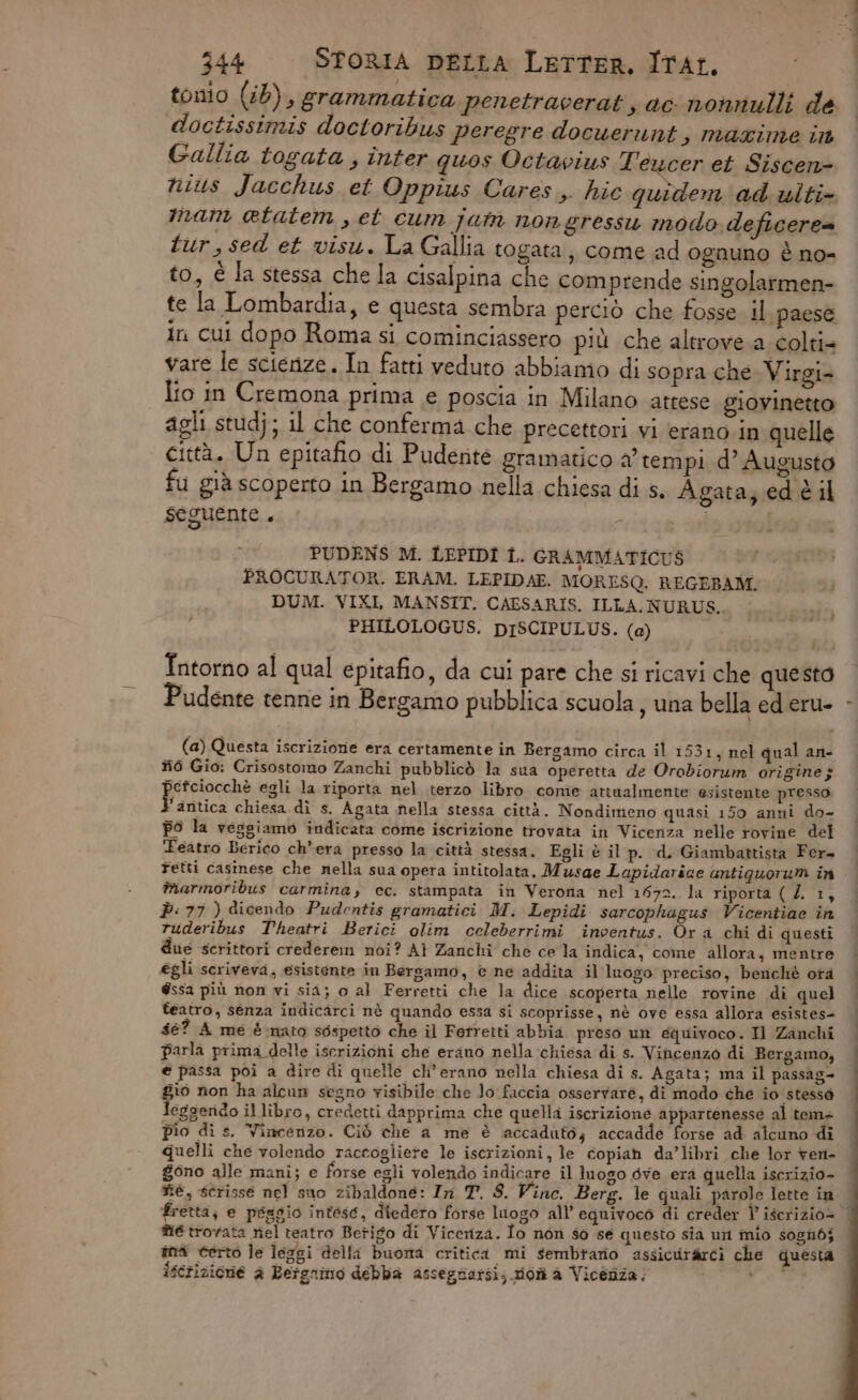 tonio (i6), grammatica penetracerat ac nonnulli de doctissimis doctoribus peregre docuerunt, mazxime in Gallia togata , inter quos Octavius Teucer et Siscen= nius Jacchus et Qppius Cares. hic quidem ad ulti imam etatem , et cum jain nongressu modo deficere= tur,sed et visu. La Gallia togata, come ad ognuno è no- to, è la stessa che la cisalpina che comprende singolarmen- te la Lombardia, e questa sembra perciò che fosse. il paese in cui dopo Roma si cominciassero più che altrove a colti= vare le scienze. In fatti veduto abbiamo di sopra che Virgi= Îfo in Cremona prima e poscia in Milano attese giovinetto agli studj; il che conferma che precettori vi erano in quelle città. Un epitafio di Puderite gramatico a’ tempi d’ Augusto fu già scoperto in Bergamo nella chiesa di s. Agata; ed è il seguente. - i | PUDENS M. LEPIDI Î. GRAMMATICUS PROCURATOR. ERAM. LEPIDAE. MORESQ. REGEBAM. DUM. VIXI, MANSIT. CAESARIS. ILLA. NURUS.. PHILOLOGUS. DISCIPULUS. (a) Intorno al qual epitafio, da cui pare che si ricavi che questo Pudente tenne in Bergamo pubblica scuola, una bella ed eru- (a) Questa iscrizione era certamente in Bergamo circa il 1531, nel qual an- #6 Gio: Crisostomo Zanchi pubblicò la sua operetta de Orobiorum origine; pissocihe egli la riporta nel terzo libro come attualmente esistente presso ’aritica chiesa di s. Agata nella stessa città. Nondimeno quasi 150 anni do- po la veggiamo indicata come iscrizione trovata in Vicenza nelle rovine del Teatro Berico ch'era presso la città stessa. Egli è il p. d, Giambattista Fer= Tetti casinese che nella sua opera intitolata. Musae Lapidarice antiguorum in marmoribus carmina, cc. stampata in Verona nel 1672. la riporta ( Z. 1, È: 77 ) dicendo Pudentis gramatici M. Lepidi sarcophagus Vicentiac in ruderibus Theatri Berici olim celeberrimi inventus. Ora chi di questi due scrittori crederem noi? A} Zanchi che cela indica, come allora; mentre egli scriveva, esistente in Bergamo, © ne addita il luogo preciso, benchè otà éssa più non vi sia; o al Ferretti che la dice scoperta nelle rovine di quel teatro, senza indicarci nè quando essa si scoprisse, nè ove essa allora esistes= $é? A me è nata sospetto che il Ferretti abbia preso un equivoco. Il Zanchi parla prima delle iscrizioni che erano nella chiesa di s. Vincenzo di Bergamo, e passa poi a dire dì quelle cli’ erano nella chiesa di s. Agata; ma il passag- gio non ha alcun segno risibile che Jo faccia osservare, di modo che io stessa Jegsendo il libro, credetti dapprima che quella iscrizione appartenesse al tema pio di s. Vincenzo. Ciò che a me è accaduto; accadde forse ad alcuno di quelli che volendo raccogliete le iscrizioni, le copia da’libri che lor ren- gono alle mani; e forse egli volendo indicare il luogo dve era quella iscrizio- né, scrisse nel suo zibaldone: In T. 8. Vine. Berg. le quali parole lette in fretta, e peggio intese, diedera forse luogo all’ equivoco di creder Î iscrizio= mé trovata nel teatro Betigo di Viceriza. Io non so se questo sia un inio sosnibj ind certo le leggi delli buona critica mi sembrano assicurarci che questa iscrizione è Bergnino debba assegnarsi; mon a Vicenza; ME |