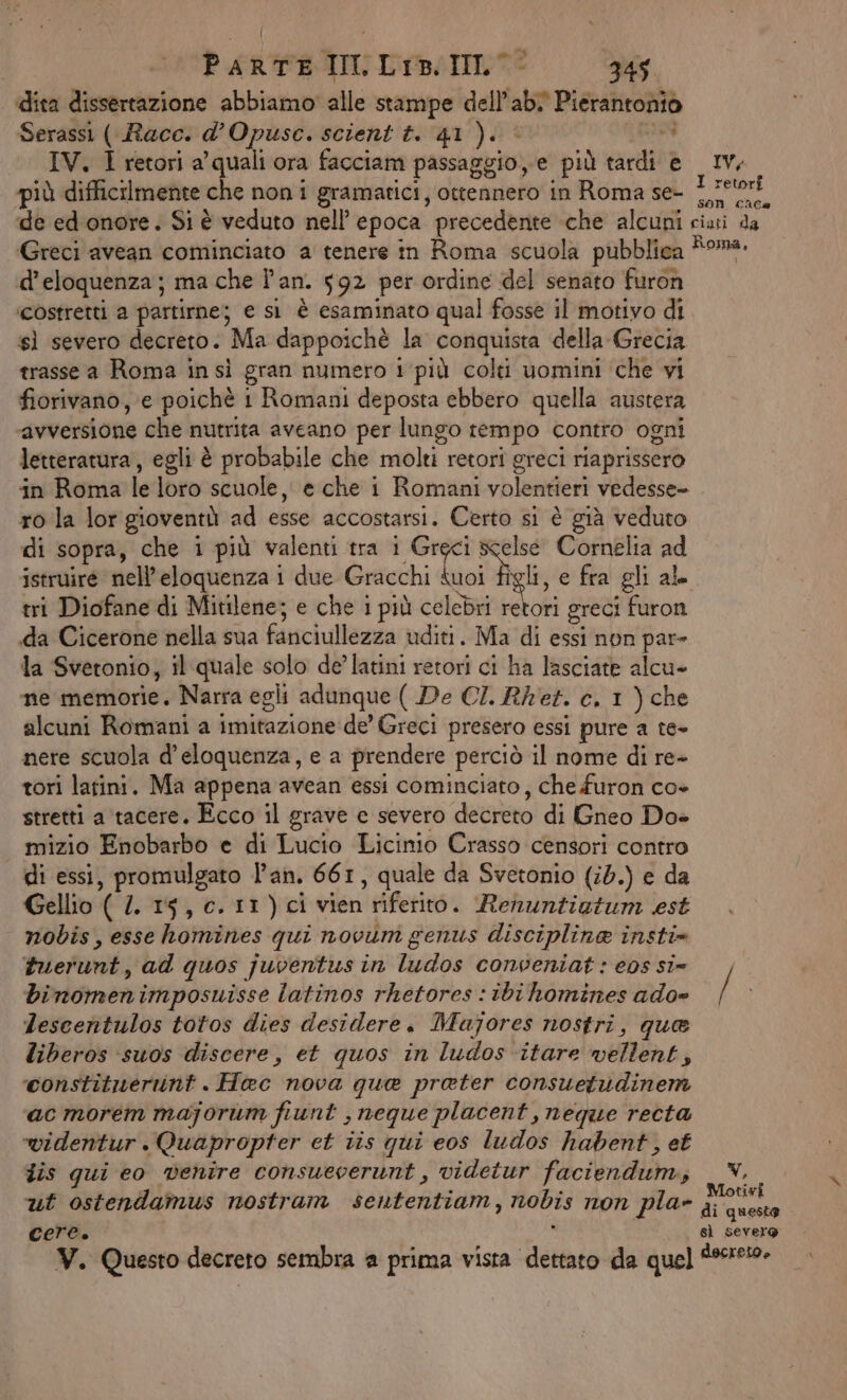 | PARTE II. Liz: IIlL- 345 ‘dita dissertazione abbiamo alle stampe dell’ab Pierantonio Serassi ( Racc. d’Opuse. scient t. 41). è GIN IV. I retori a’ quali ora facciam passaggio,e più tardi è Iv, più difficilmente che non i gramatici, ottennero in Roma se- Ajprca de ed onore. Si è veduto nell’ epoca precedente che alcuni ciati da Greci avean cominciato a tenere in Roma scuola pubblica Roma, d’eloquenza; ma che l'an. 592 per ordine del senato furon ‘costretti a partirne; e si è esaminato qual fosse il motivo di sì severo decreto. Ma dappoichè la conquista della Grecia trasse a Roma insì gran numero i ‘più colti uomini ‘che vi fiorivano, e poichè 1 Romani deposta ebbero quella austera ‘avversione che nutrita aveano per lungo rempo contro ogni letteratura, egli è probabile che molti retori greci riaprissero in Roma le loro scuole, e che i Romani volentieri vedesse ro la lor gioventù ad esse accostarsi. Certo si è già veduto di sopra, che i più valenti tra ig scelse Cornelia ad istruire nell’eloquenza i due Gracchi suoi figli, e fra gli al tri Diofane di Mitilene; e che i più celebri ohi greci furon da Cicerone nella sua fanciullezza uditi. Ma di essi non par= la Svetonio, il quale solo de’ latini retori ci ha lasciate alcu» ne memorie. Narra egli adunque ( De CI. Ret. e, 1 ) che alcuni Romani a imitazione de’ Greci presero essi pure a te- nere scuola d’eloquenza, e a prendere perciò il nome di re- tori latini. Ma appena avean essi cominciato, che furon co» stretti a tacere. Ecco il grave e severo decreto di Gneo Doe mizio Enobarbo e di Lucio Licinio Crasso censori contro di essi, promulgato Pan. 661, quale da Svetonio (i0.) e da Gellio ( 1. 15, c. 11) ci vien riferito. Renuntiotum est nobis, esse homines qui novum genus disciplina insti* tuerunt, ad quos juventus in ludos conveniat : eps si» binomen imposuisse latinos rhetores : tbi homines ado» / | Lescentulos totos dies desidere, Majores nostri, que liberos ‘suos discere, et quos in ludos itare wellent, ‘constituerunt . Hac nova que prater consuetudinem ac morem majorum fiunt , neque placent, neque recta widentur.Quapropter et iis qui eos ludos habent, et dis qui eo venire consueverunt, videtur faciendum,; . N. ut ostendamus nostram sententiam, nobis non pla» Fit Cere. : sì severo