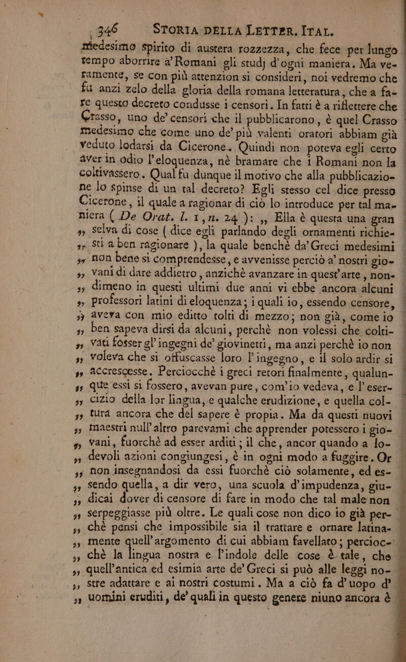medesimo spirito di austera rozzezza, che fece per lungo tempo aborrire a’ Romani gli studj d’ogni maniera. Ma ve- rafnente, se con più attenzion si consideri, noi vedremo che fu anzi zelo della gloria della romana letteratura, che a fa- re questo decreto condusse i censori. In fatti è a riflettere che medesimo che come uno de’ più valenti oratori abbiam già |, Veduto lodarsi da Cicerone. Quindi non poteva egli certo aver in odio l’eloquenza, nè bramare che i Romani non la coltivassero. Qual fu dunque il motivo che alla pubblicazio- ne lo spinse di un tal decreto? Egli stesso cel. dice presso Cicerone, il quale a ragionar di ciò lo introduce per tal ma- nicra ( De Orat. ll 1,n. 24): ,, Ella è questa una gran s3 Selva di cose ( dice egli parlando degli ornamenti richie- 3» Sti a ben ragionare ), la quale benchè da’ Greci medesimi 3, non bene si comprendesse, e avvenisse perciò a’ nostri gio- E e ica È è ss dimeno in questi ultimi due anni vi ebbe ancora alcuni s> professori latini di eloquenza; i quali io, essendo censore, sè avera con mio editto tolti di mezzo; non giù, come io 3; Den sapeva dirsi da alcuni, perchè non volessi che colti- s, Vati fosser gl’ ingegni de giovinetti, ma anzi perchè 10 non s; voleva che si otfuscasse loro l’ ingegno, e il solo ardir si , accrescesse. Perciocchè i greci retori finalmente, qualun- ss que essi si fossero, avevan pure, com’io vedeva, e l’eser- 51 cizio della lor lingua; e qualche erudizione, e quella col- 3 tura ancora che del sapere è propia. Ma da questi nuovi 35 tnaeseri null'altro parevami che apprender potessero i gio- ss vani, fuorchè ad esser arditi ; il che, ancor quando a lo- devoli azioni congiungesi, è in ogni modo a fuggire. Or sendo quella, a dir vero, una scuola d’impudenza, giu- , dicai dover di censore di fare in modo che tal male non chè pensi che impossibile sia il trattare e ornare latina- stre adattare e ai nostri costumi. Ma a ciò fa d’ uopo d’